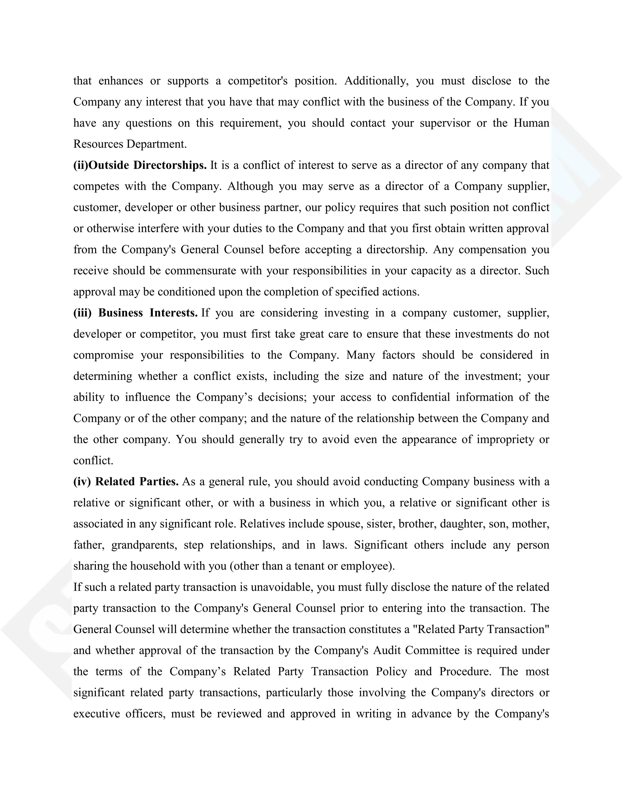 that enhances or supports a competitor's position. Additionally, you must disclose to the
Company any interest that you have that may conflict with the business of the Company. If you
have any questions on this requirement, you should contact your supervisor or the Human
Resources Department.
(ii)Outside Directorships. It is a conflict of interest to serve as a director of any company that
competes with the Company. Although you may serve as a director of a Company supplier,
customer, developer or other business partner, our policy requires that such position not conflict
or otherwise interfere with your duties to the Company and that you first obtain written approval
from the Company's General Counsel before accepting a directorship. Any compensation you
receive should be commensurate with your responsibilities in your capacity as a director. Such
approval may be conditioned upon the completion of specified actions.
(iii) Business Interests. If you are considering investing in a company customer, supplier,
developer or competitor, you must first take great care to ensure that these investments do not
compromise your responsibilities to the Company. Many factors should be considered in
determining whether a conflict exists, including the size and nature of the investment; your
ability to influence the Company‘s decisions; your access to confidential information of the
Company or of the other company; and the nature of the relationship between the Company and
the other company. You should generally try to avoid even the appearance of impropriety or
conflict.
(iv) Related Parties. As a general rule, you should avoid conducting Company business with a
relative or significant other, or with a business in which you, a relative or significant other is
associated in any significant role. Relatives include spouse, sister, brother, daughter, son, mother,
father, grandparents, step relationships, and in laws. Significant others include any person
sharing the household with you (other than a tenant or employee).
If such a related party transaction is unavoidable, you must fully disclose the nature of the related
party transaction to the Company's General Counsel prior to entering into the transaction. The
General Counsel will determine whether the transaction constitutes a "Related Party Transaction"
and whether approval of the transaction by the Company's Audit Committee is required under
the terms of the Company‘s Related Party Transaction Policy and Procedure. The most
significant related party transactions, particularly those involving the Company's directors or
executive officers, must be reviewed and approved in writing in advance by the Company's
 