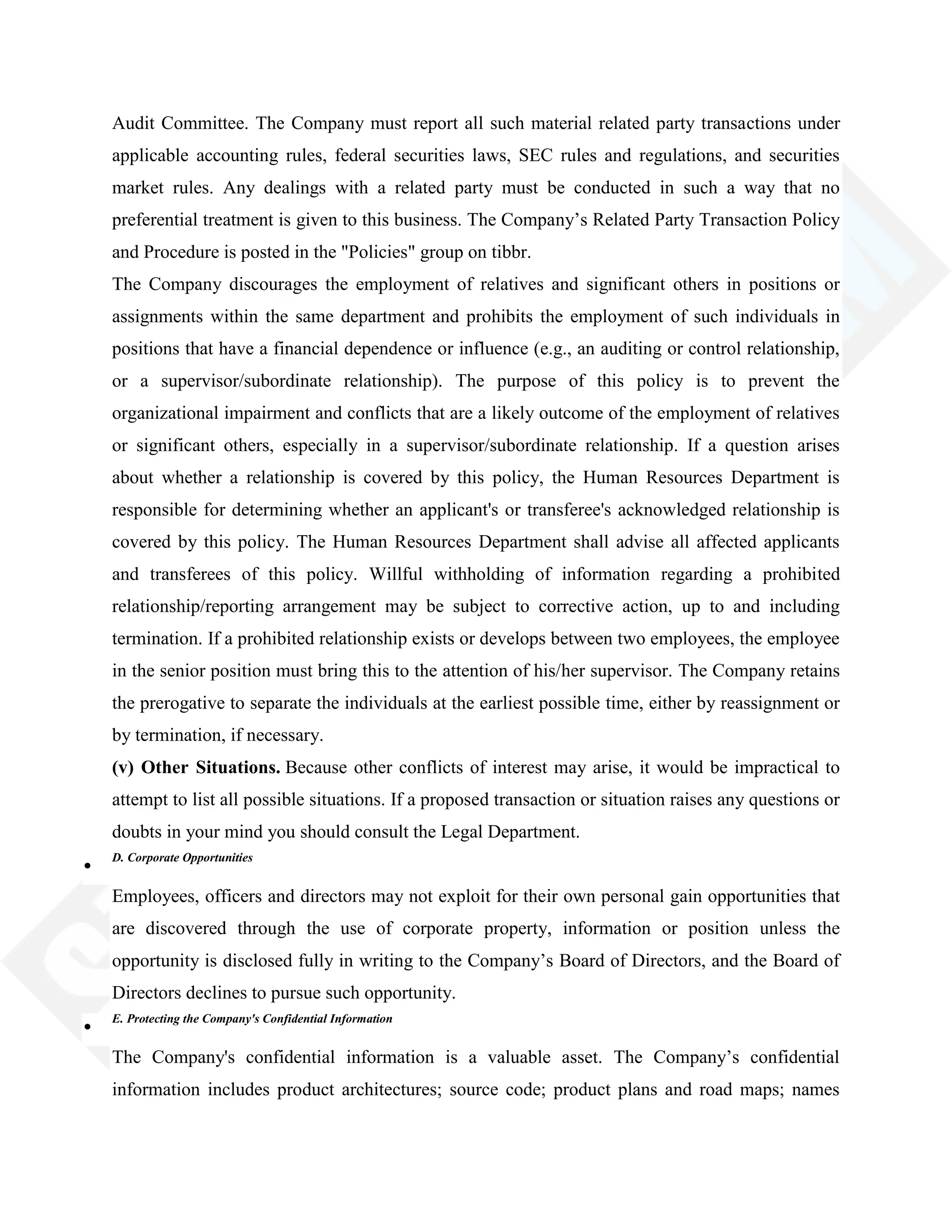 Audit Committee. The Company must report all such material related party transactions under
applicable accounting rules, federal securities laws, SEC rules and regulations, and securities
market rules. Any dealings with a related party must be conducted in such a way that no
preferential treatment is given to this business. The Company‘s Related Party Transaction Policy
and Procedure is posted in the "Policies" group on tibbr.
The Company discourages the employment of relatives and significant others in positions or
assignments within the same department and prohibits the employment of such individuals in
positions that have a financial dependence or influence (e.g., an auditing or control relationship,
or a supervisor/subordinate relationship). The purpose of this policy is to prevent the
organizational impairment and conflicts that are a likely outcome of the employment of relatives
or significant others, especially in a supervisor/subordinate relationship. If a question arises
about whether a relationship is covered by this policy, the Human Resources Department is
responsible for determining whether an applicant's or transferee's acknowledged relationship is
covered by this policy. The Human Resources Department shall advise all affected applicants
and transferees of this policy. Willful withholding of information regarding a prohibited
relationship/reporting arrangement may be subject to corrective action, up to and including
termination. If a prohibited relationship exists or develops between two employees, the employee
in the senior position must bring this to the attention of his/her supervisor. The Company retains
the prerogative to separate the individuals at the earliest possible time, either by reassignment or
by termination, if necessary.
(v) Other Situations. Because other conflicts of interest may arise, it would be impractical to
attempt to list all possible situations. If a proposed transaction or situation raises any questions or
doubts in your mind you should consult the Legal Department.
D. Corporate Opportunities
Employees, officers and directors may not exploit for their own personal gain opportunities that
are discovered through the use of corporate property, information or position unless the
opportunity is disclosed fully in writing to the Company‘s Board of Directors, and the Board of
Directors declines to pursue such opportunity.
E. Protecting the Company's Confidential Information
The Company's confidential information is a valuable asset. The Company‘s confidential
information includes product architectures; source code; product plans and road maps; names
 