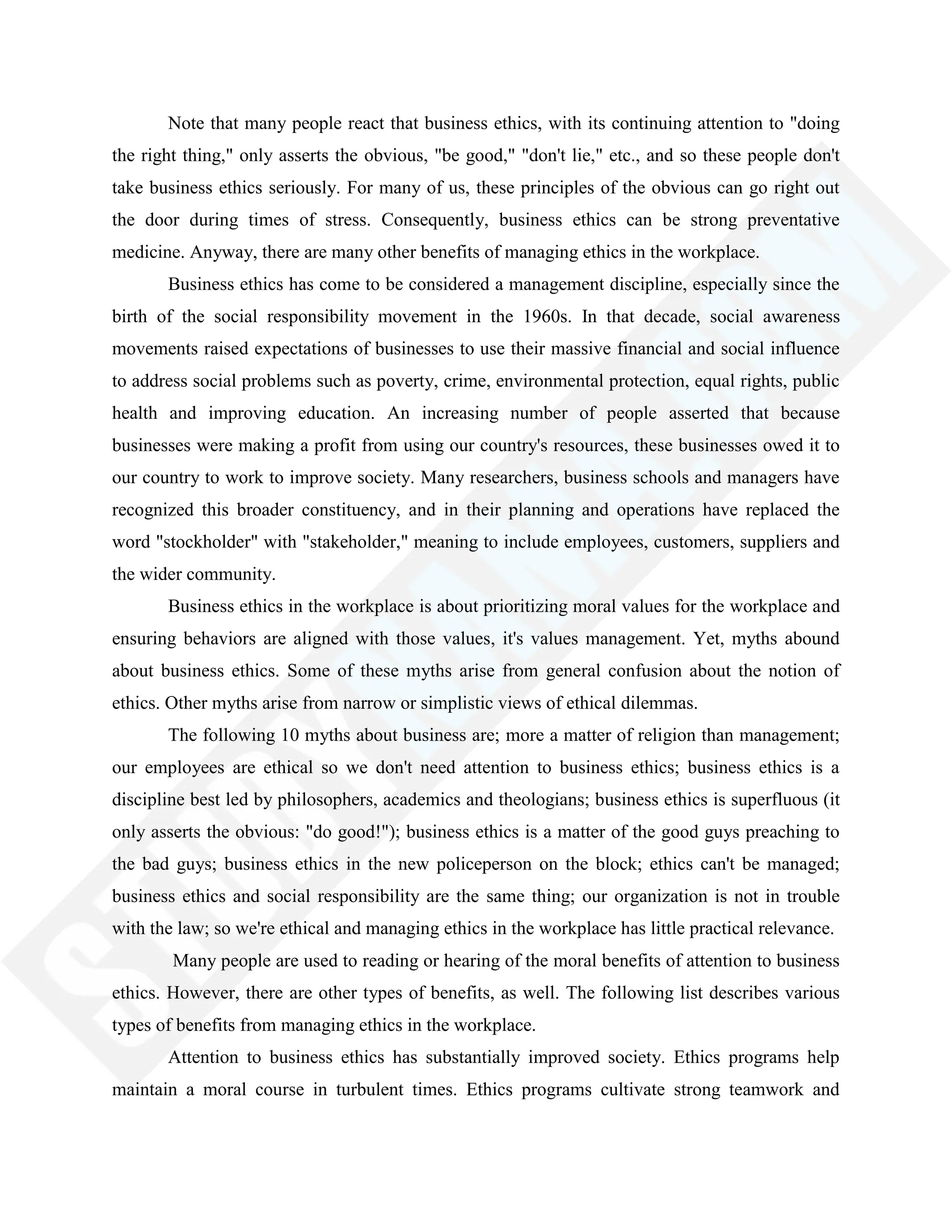 Note that many people react that business ethics, with its continuing attention to "doing
the right thing," only asserts the obvious, "be good," "don't lie," etc., and so these people don't
take business ethics seriously. For many of us, these principles of the obvious can go right out
the door during times of stress. Consequently, business ethics can be strong preventative
medicine. Anyway, there are many other benefits of managing ethics in the workplace.
Business ethics has come to be considered a management discipline, especially since the
birth of the social responsibility movement in the 1960s. In that decade, social awareness
movements raised expectations of businesses to use their massive financial and social influence
to address social problems such as poverty, crime, environmental protection, equal rights, public
health and improving education. An increasing number of people asserted that because
businesses were making a profit from using our country's resources, these businesses owed it to
our country to work to improve society. Many researchers, business schools and managers have
recognized this broader constituency, and in their planning and operations have replaced the
word "stockholder" with "stakeholder," meaning to include employees, customers, suppliers and
the wider community.
Business ethics in the workplace is about prioritizing moral values for the workplace and
ensuring behaviors are aligned with those values, it's values management. Yet, myths abound
about business ethics. Some of these myths arise from general confusion about the notion of
ethics. Other myths arise from narrow or simplistic views of ethical dilemmas.
The following 10 myths about business are; more a matter of religion than management;
our employees are ethical so we don't need attention to business ethics; business ethics is a
discipline best led by philosophers, academics and theologians; business ethics is superfluous (it
only asserts the obvious: "do good!"); business ethics is a matter of the good guys preaching to
the bad guys; business ethics in the new policeperson on the block; ethics can't be managed;
business ethics and social responsibility are the same thing; our organization is not in trouble
with the law; so we're ethical and managing ethics in the workplace has little practical relevance.
Many people are used to reading or hearing of the moral benefits of attention to business
ethics. However, there are other types of benefits, as well. The following list describes various
types of benefits from managing ethics in the workplace.
Attention to business ethics has substantially improved society. Ethics programs help
maintain a moral course in turbulent times. Ethics programs cultivate strong teamwork and
 