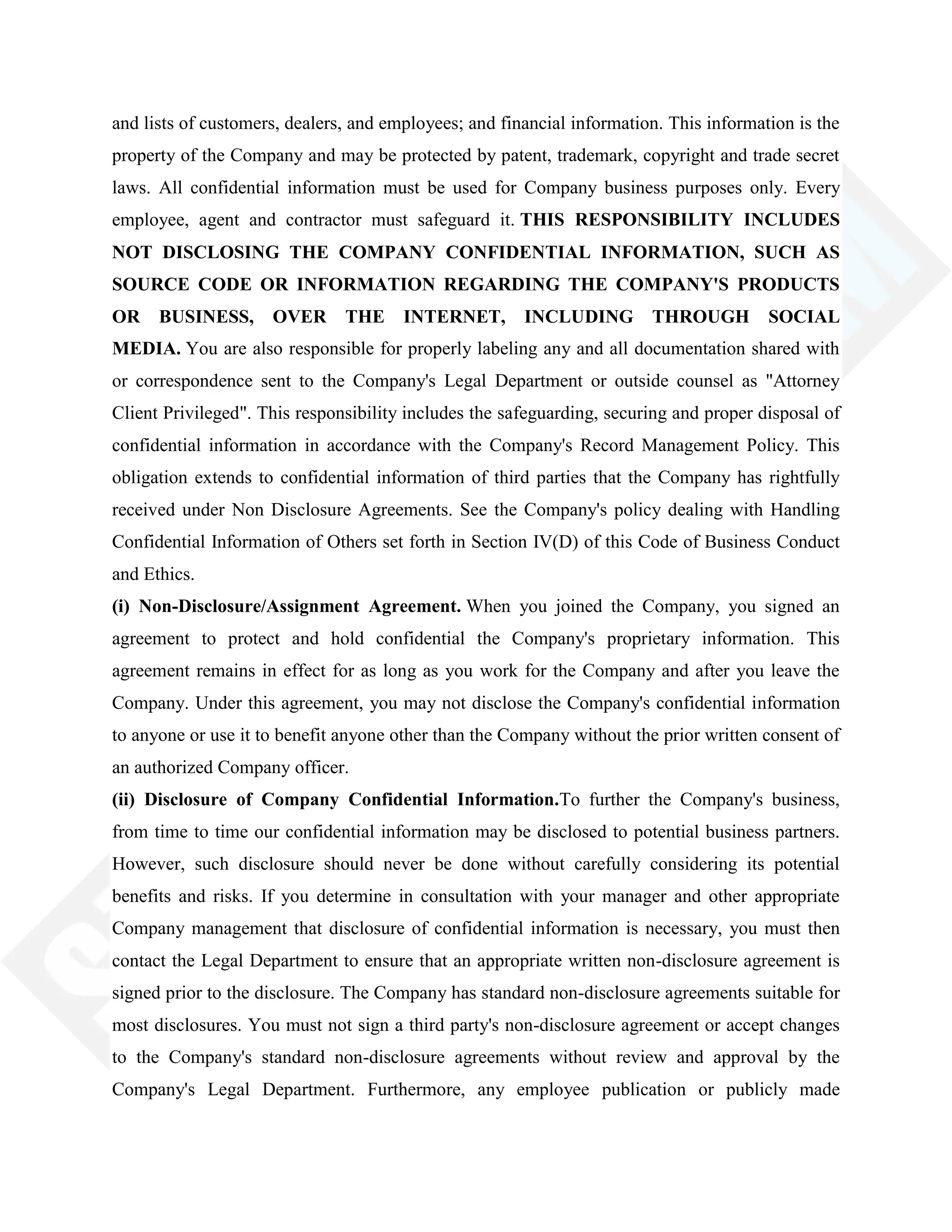 and lists of customers, dealers, and employees; and financial information. This information is the
property of the Company and may be protected by patent, trademark, copyright and trade secret
laws. All confidential information must be used for Company business purposes only. Every
employee, agent and contractor must safeguard it. THIS RESPONSIBILITY INCLUDES
NOT DISCLOSING THE COMPANY CONFIDENTIAL INFORMATION, SUCH AS
SOURCE CODE OR INFORMATION REGARDING THE COMPANY'S PRODUCTS
OR BUSINESS, OVER THE INTERNET, INCLUDING THROUGH SOCIAL
MEDIA. You are also responsible for properly labeling any and all documentation shared with
or correspondence sent to the Company's Legal Department or outside counsel as "Attorney
Client Privileged". This responsibility includes the safeguarding, securing and proper disposal of
confidential information in accordance with the Company's Record Management Policy. This
obligation extends to confidential information of third parties that the Company has rightfully
received under Non Disclosure Agreements. See the Company's policy dealing with Handling
Confidential Information of Others set forth in Section IV(D) of this Code of Business Conduct
and Ethics.
(i) Non-Disclosure/Assignment Agreement. When you joined the Company, you signed an
agreement to protect and hold confidential the Company's proprietary information. This
agreement remains in effect for as long as you work for the Company and after you leave the
Company. Under this agreement, you may not disclose the Company's confidential information
to anyone or use it to benefit anyone other than the Company without the prior written consent of
an authorized Company officer.
(ii) Disclosure of Company Confidential Information.To further the Company's business,
from time to time our confidential information may be disclosed to potential business partners.
However, such disclosure should never be done without carefully considering its potential
benefits and risks. If you determine in consultation with your manager and other appropriate
Company management that disclosure of confidential information is necessary, you must then
contact the Legal Department to ensure that an appropriate written non-disclosure agreement is
signed prior to the disclosure. The Company has standard non-disclosure agreements suitable for
most disclosures. You must not sign a third party's non-disclosure agreement or accept changes
to the Company's standard non-disclosure agreements without review and approval by the
Company's Legal Department. Furthermore, any employee publication or publicly made
 