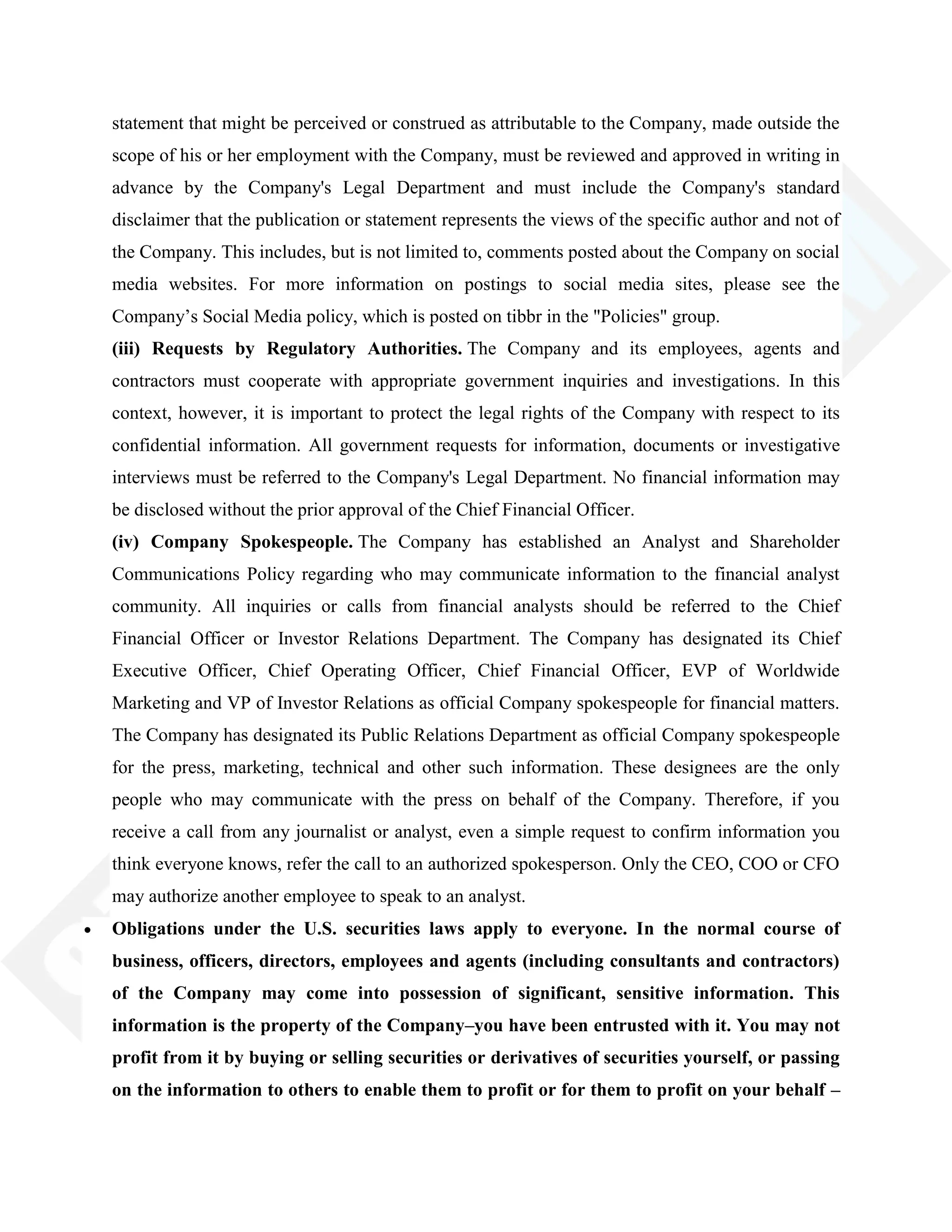 statement that might be perceived or construed as attributable to the Company, made outside the
scope of his or her employment with the Company, must be reviewed and approved in writing in
advance by the Company's Legal Department and must include the Company's standard
disclaimer that the publication or statement represents the views of the specific author and not of
the Company. This includes, but is not limited to, comments posted about the Company on social
media websites. For more information on postings to social media sites, please see the
Company‘s Social Media policy, which is posted on tibbr in the "Policies" group.
(iii) Requests by Regulatory Authorities. The Company and its employees, agents and
contractors must cooperate with appropriate government inquiries and investigations. In this
context, however, it is important to protect the legal rights of the Company with respect to its
confidential information. All government requests for information, documents or investigative
interviews must be referred to the Company's Legal Department. No financial information may
be disclosed without the prior approval of the Chief Financial Officer.
(iv) Company Spokespeople. The Company has established an Analyst and Shareholder
Communications Policy regarding who may communicate information to the financial analyst
community. All inquiries or calls from financial analysts should be referred to the Chief
Financial Officer or Investor Relations Department. The Company has designated its Chief
Executive Officer, Chief Operating Officer, Chief Financial Officer, EVP of Worldwide
Marketing and VP of Investor Relations as official Company spokespeople for financial matters.
The Company has designated its Public Relations Department as official Company spokespeople
for the press, marketing, technical and other such information. These designees are the only
people who may communicate with the press on behalf of the Company. Therefore, if you
receive a call from any journalist or analyst, even a simple request to confirm information you
think everyone knows, refer the call to an authorized spokesperson. Only the CEO, COO or CFO
may authorize another employee to speak to an analyst.
Obligations under the U.S. securities laws apply to everyone. In the normal course of
business, officers, directors, employees and agents (including consultants and contractors)
of the Company may come into possession of significant, sensitive information. This
information is the property of the Company–you have been entrusted with it. You may not
profit from it by buying or selling securities or derivatives of securities yourself, or passing
on the information to others to enable them to profit or for them to profit on your behalf –
 
