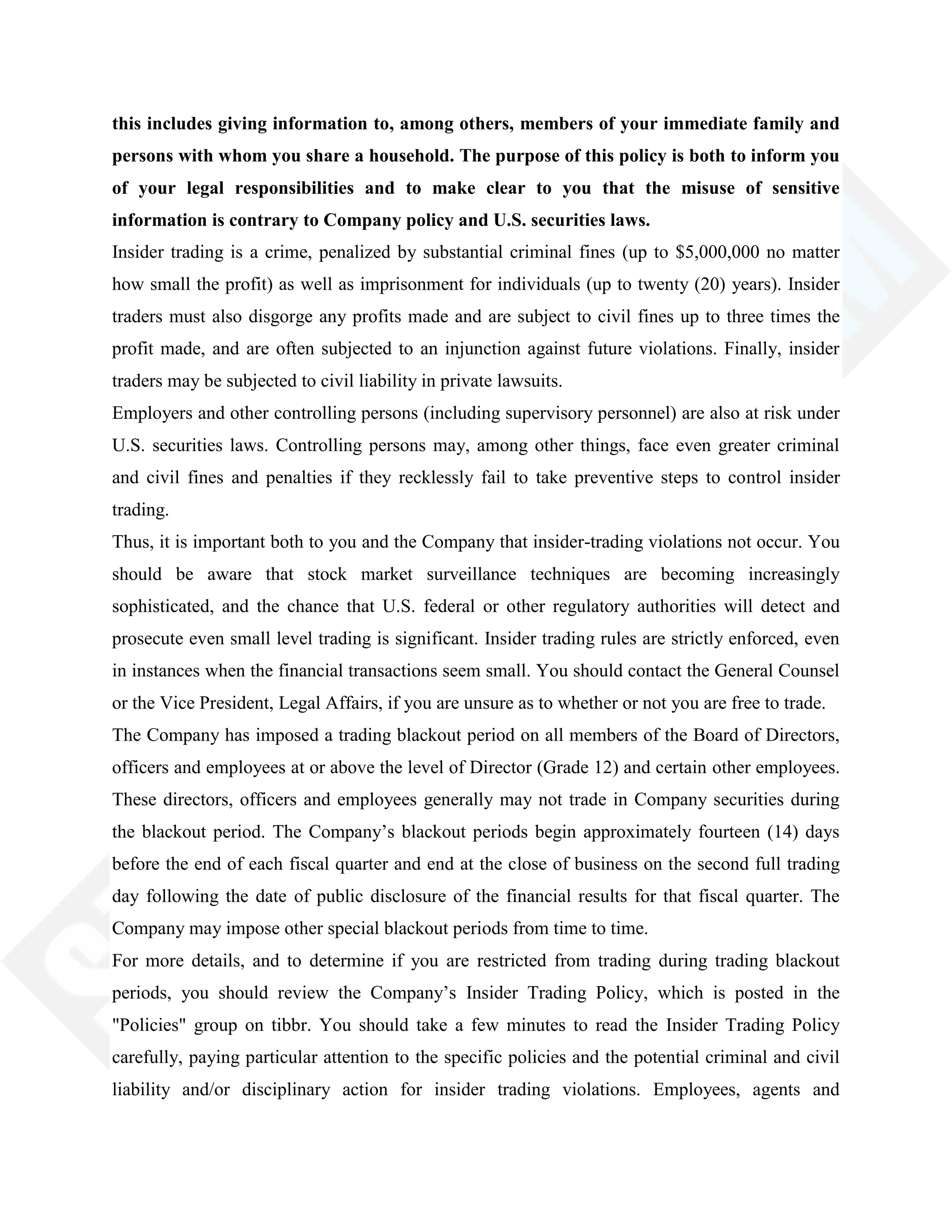 this includes giving information to, among others, members of your immediate family and
persons with whom you share a household. The purpose of this policy is both to inform you
of your legal responsibilities and to make clear to you that the misuse of sensitive
information is contrary to Company policy and U.S. securities laws.
Insider trading is a crime, penalized by substantial criminal fines (up to $5,000,000 no matter
how small the profit) as well as imprisonment for individuals (up to twenty (20) years). Insider
traders must also disgorge any profits made and are subject to civil fines up to three times the
profit made, and are often subjected to an injunction against future violations. Finally, insider
traders may be subjected to civil liability in private lawsuits.
Employers and other controlling persons (including supervisory personnel) are also at risk under
U.S. securities laws. Controlling persons may, among other things, face even greater criminal
and civil fines and penalties if they recklessly fail to take preventive steps to control insider
trading.
Thus, it is important both to you and the Company that insider-trading violations not occur. You
should be aware that stock market surveillance techniques are becoming increasingly
sophisticated, and the chance that U.S. federal or other regulatory authorities will detect and
prosecute even small level trading is significant. Insider trading rules are strictly enforced, even
in instances when the financial transactions seem small. You should contact the General Counsel
or the Vice President, Legal Affairs, if you are unsure as to whether or not you are free to trade.
The Company has imposed a trading blackout period on all members of the Board of Directors,
officers and employees at or above the level of Director (Grade 12) and certain other employees.
These directors, officers and employees generally may not trade in Company securities during
the blackout period. The Company‘s blackout periods begin approximately fourteen (14) days
before the end of each fiscal quarter and end at the close of business on the second full trading
day following the date of public disclosure of the financial results for that fiscal quarter. The
Company may impose other special blackout periods from time to time.
For more details, and to determine if you are restricted from trading during trading blackout
periods, you should review the Company‘s Insider Trading Policy, which is posted in the
"Policies" group on tibbr. You should take a few minutes to read the Insider Trading Policy
carefully, paying particular attention to the specific policies and the potential criminal and civil
liability and/or disciplinary action for insider trading violations. Employees, agents and
 