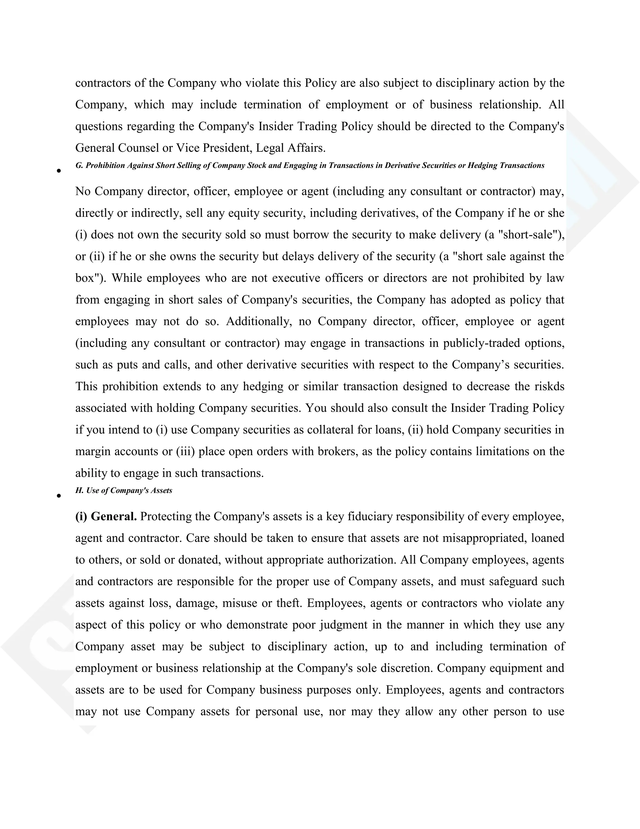 contractors of the Company who violate this Policy are also subject to disciplinary action by the
Company, which may include termination of employment or of business relationship. All
questions regarding the Company's Insider Trading Policy should be directed to the Company's
General Counsel or Vice President, Legal Affairs.
G. Prohibition Against Short Selling of Company Stock and Engaging in Transactions in Derivative Securities or Hedging Transactions
No Company director, officer, employee or agent (including any consultant or contractor) may,
directly or indirectly, sell any equity security, including derivatives, of the Company if he or she
(i) does not own the security sold so must borrow the security to make delivery (a "short-sale"),
or (ii) if he or she owns the security but delays delivery of the security (a "short sale against the
box"). While employees who are not executive officers or directors are not prohibited by law
from engaging in short sales of Company's securities, the Company has adopted as policy that
employees may not do so. Additionally, no Company director, officer, employee or agent
(including any consultant or contractor) may engage in transactions in publicly-traded options,
such as puts and calls, and other derivative securities with respect to the Company‘s securities.
This prohibition extends to any hedging or similar transaction designed to decrease the riskds
associated with holding Company securities. You should also consult the Insider Trading Policy
if you intend to (i) use Company securities as collateral for loans, (ii) hold Company securities in
margin accounts or (iii) place open orders with brokers, as the policy contains limitations on the
ability to engage in such transactions.
H. Use of Company's Assets
(i) General. Protecting the Company's assets is a key fiduciary responsibility of every employee,
agent and contractor. Care should be taken to ensure that assets are not misappropriated, loaned
to others, or sold or donated, without appropriate authorization. All Company employees, agents
and contractors are responsible for the proper use of Company assets, and must safeguard such
assets against loss, damage, misuse or theft. Employees, agents or contractors who violate any
aspect of this policy or who demonstrate poor judgment in the manner in which they use any
Company asset may be subject to disciplinary action, up to and including termination of
employment or business relationship at the Company's sole discretion. Company equipment and
assets are to be used for Company business purposes only. Employees, agents and contractors
may not use Company assets for personal use, nor may they allow any other person to use
 