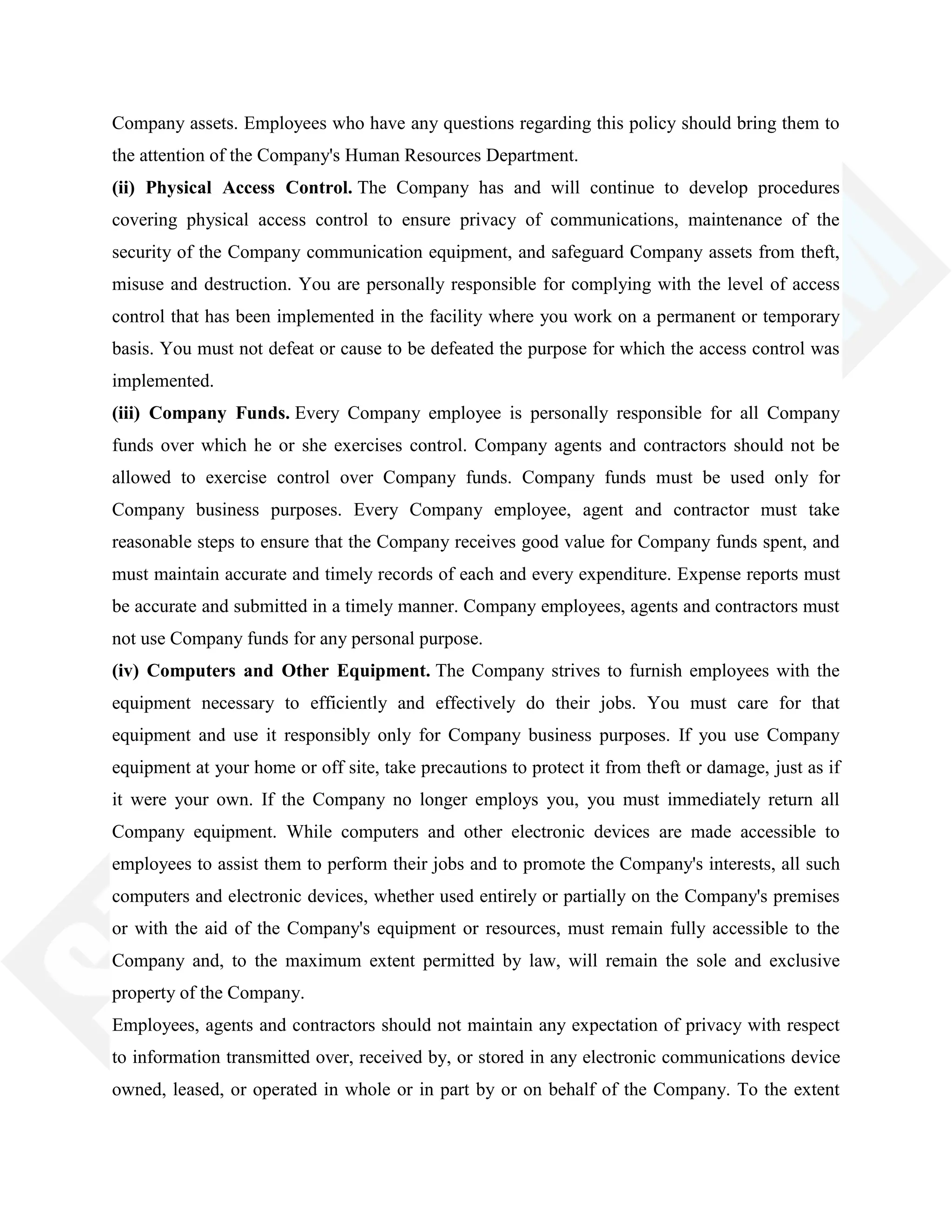 Company assets. Employees who have any questions regarding this policy should bring them to
the attention of the Company's Human Resources Department.
(ii) Physical Access Control. The Company has and will continue to develop procedures
covering physical access control to ensure privacy of communications, maintenance of the
security of the Company communication equipment, and safeguard Company assets from theft,
misuse and destruction. You are personally responsible for complying with the level of access
control that has been implemented in the facility where you work on a permanent or temporary
basis. You must not defeat or cause to be defeated the purpose for which the access control was
implemented.
(iii) Company Funds. Every Company employee is personally responsible for all Company
funds over which he or she exercises control. Company agents and contractors should not be
allowed to exercise control over Company funds. Company funds must be used only for
Company business purposes. Every Company employee, agent and contractor must take
reasonable steps to ensure that the Company receives good value for Company funds spent, and
must maintain accurate and timely records of each and every expenditure. Expense reports must
be accurate and submitted in a timely manner. Company employees, agents and contractors must
not use Company funds for any personal purpose.
(iv) Computers and Other Equipment. The Company strives to furnish employees with the
equipment necessary to efficiently and effectively do their jobs. You must care for that
equipment and use it responsibly only for Company business purposes. If you use Company
equipment at your home or off site, take precautions to protect it from theft or damage, just as if
it were your own. If the Company no longer employs you, you must immediately return all
Company equipment. While computers and other electronic devices are made accessible to
employees to assist them to perform their jobs and to promote the Company's interests, all such
computers and electronic devices, whether used entirely or partially on the Company's premises
or with the aid of the Company's equipment or resources, must remain fully accessible to the
Company and, to the maximum extent permitted by law, will remain the sole and exclusive
property of the Company.
Employees, agents and contractors should not maintain any expectation of privacy with respect
to information transmitted over, received by, or stored in any electronic communications device
owned, leased, or operated in whole or in part by or on behalf of the Company. To the extent
 