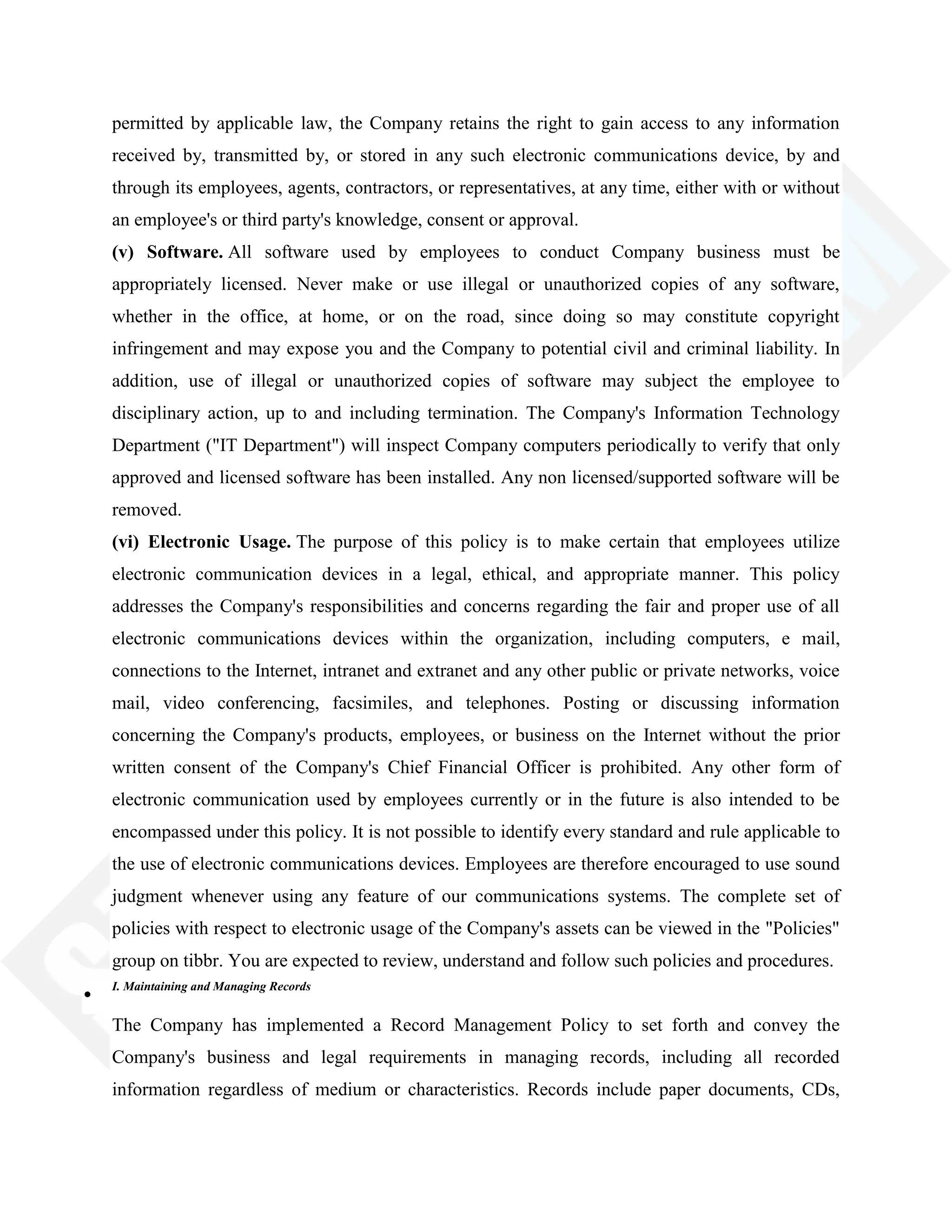 permitted by applicable law, the Company retains the right to gain access to any information
received by, transmitted by, or stored in any such electronic communications device, by and
through its employees, agents, contractors, or representatives, at any time, either with or without
an employee's or third party's knowledge, consent or approval.
(v) Software. All software used by employees to conduct Company business must be
appropriately licensed. Never make or use illegal or unauthorized copies of any software,
whether in the office, at home, or on the road, since doing so may constitute copyright
infringement and may expose you and the Company to potential civil and criminal liability. In
addition, use of illegal or unauthorized copies of software may subject the employee to
disciplinary action, up to and including termination. The Company's Information Technology
Department ("IT Department") will inspect Company computers periodically to verify that only
approved and licensed software has been installed. Any non licensed/supported software will be
removed.
(vi) Electronic Usage. The purpose of this policy is to make certain that employees utilize
electronic communication devices in a legal, ethical, and appropriate manner. This policy
addresses the Company's responsibilities and concerns regarding the fair and proper use of all
electronic communications devices within the organization, including computers, e mail,
connections to the Internet, intranet and extranet and any other public or private networks, voice
mail, video conferencing, facsimiles, and telephones. Posting or discussing information
concerning the Company's products, employees, or business on the Internet without the prior
written consent of the Company's Chief Financial Officer is prohibited. Any other form of
electronic communication used by employees currently or in the future is also intended to be
encompassed under this policy. It is not possible to identify every standard and rule applicable to
the use of electronic communications devices. Employees are therefore encouraged to use sound
judgment whenever using any feature of our communications systems. The complete set of
policies with respect to electronic usage of the Company's assets can be viewed in the "Policies"
group on tibbr. You are expected to review, understand and follow such policies and procedures.
I. Maintaining and Managing Records
The Company has implemented a Record Management Policy to set forth and convey the
Company's business and legal requirements in managing records, including all recorded
information regardless of medium or characteristics. Records include paper documents, CDs,
 