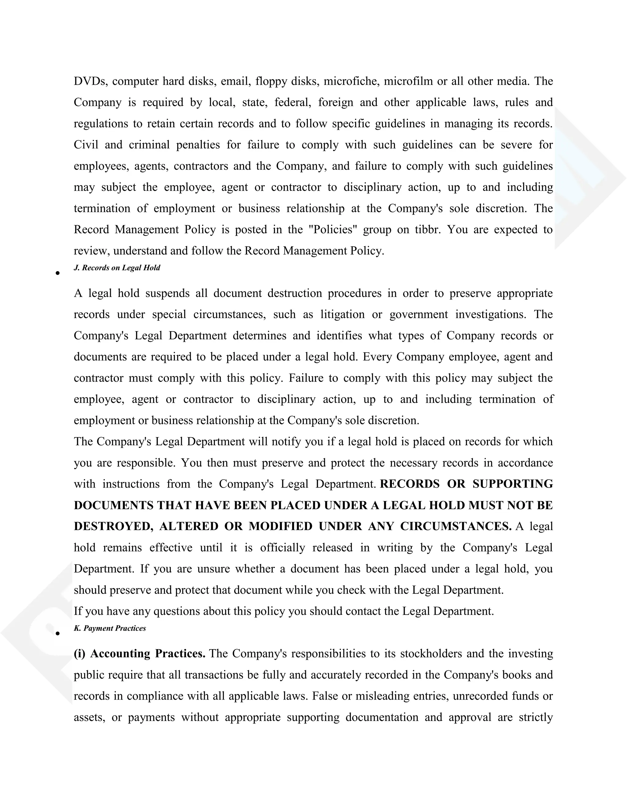 DVDs, computer hard disks, email, floppy disks, microfiche, microfilm or all other media. The
Company is required by local, state, federal, foreign and other applicable laws, rules and
regulations to retain certain records and to follow specific guidelines in managing its records.
Civil and criminal penalties for failure to comply with such guidelines can be severe for
employees, agents, contractors and the Company, and failure to comply with such guidelines
may subject the employee, agent or contractor to disciplinary action, up to and including
termination of employment or business relationship at the Company's sole discretion. The
Record Management Policy is posted in the "Policies" group on tibbr. You are expected to
review, understand and follow the Record Management Policy.
J. Records on Legal Hold
A legal hold suspends all document destruction procedures in order to preserve appropriate
records under special circumstances, such as litigation or government investigations. The
Company's Legal Department determines and identifies what types of Company records or
documents are required to be placed under a legal hold. Every Company employee, agent and
contractor must comply with this policy. Failure to comply with this policy may subject the
employee, agent or contractor to disciplinary action, up to and including termination of
employment or business relationship at the Company's sole discretion.
The Company's Legal Department will notify you if a legal hold is placed on records for which
you are responsible. You then must preserve and protect the necessary records in accordance
with instructions from the Company's Legal Department. RECORDS OR SUPPORTING
DOCUMENTS THAT HAVE BEEN PLACED UNDER A LEGAL HOLD MUST NOT BE
DESTROYED, ALTERED OR MODIFIED UNDER ANY CIRCUMSTANCES. A legal
hold remains effective until it is officially released in writing by the Company's Legal
Department. If you are unsure whether a document has been placed under a legal hold, you
should preserve and protect that document while you check with the Legal Department.
If you have any questions about this policy you should contact the Legal Department.
K. Payment Practices
(i) Accounting Practices. The Company's responsibilities to its stockholders and the investing
public require that all transactions be fully and accurately recorded in the Company's books and
records in compliance with all applicable laws. False or misleading entries, unrecorded funds or
assets, or payments without appropriate supporting documentation and approval are strictly
 