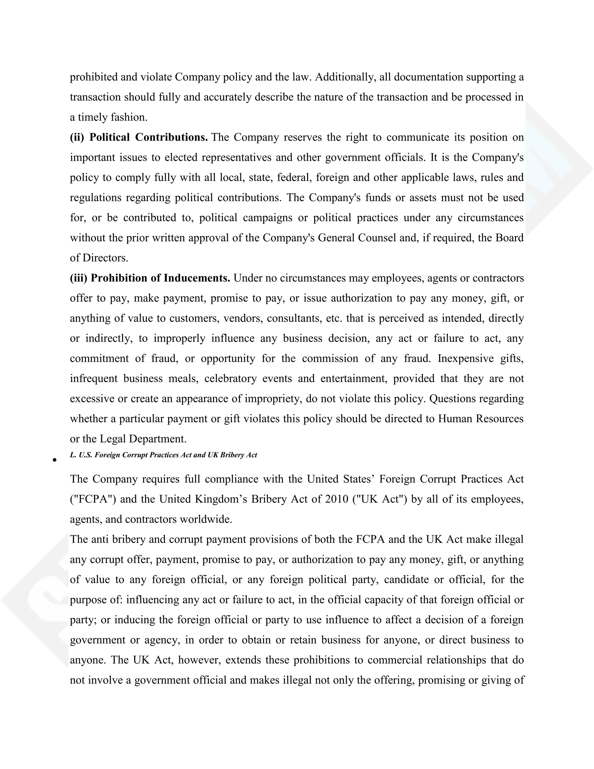 prohibited and violate Company policy and the law. Additionally, all documentation supporting a
transaction should fully and accurately describe the nature of the transaction and be processed in
a timely fashion.
(ii) Political Contributions. The Company reserves the right to communicate its position on
important issues to elected representatives and other government officials. It is the Company's
policy to comply fully with all local, state, federal, foreign and other applicable laws, rules and
regulations regarding political contributions. The Company's funds or assets must not be used
for, or be contributed to, political campaigns or political practices under any circumstances
without the prior written approval of the Company's General Counsel and, if required, the Board
of Directors.
(iii) Prohibition of Inducements. Under no circumstances may employees, agents or contractors
offer to pay, make payment, promise to pay, or issue authorization to pay any money, gift, or
anything of value to customers, vendors, consultants, etc. that is perceived as intended, directly
or indirectly, to improperly influence any business decision, any act or failure to act, any
commitment of fraud, or opportunity for the commission of any fraud. Inexpensive gifts,
infrequent business meals, celebratory events and entertainment, provided that they are not
excessive or create an appearance of impropriety, do not violate this policy. Questions regarding
whether a particular payment or gift violates this policy should be directed to Human Resources
or the Legal Department.
L. U.S. Foreign Corrupt Practices Act and UK Bribery Act
The Company requires full compliance with the United States‘ Foreign Corrupt Practices Act
("FCPA") and the United Kingdom‘s Bribery Act of 2010 ("UK Act") by all of its employees,
agents, and contractors worldwide.
The anti bribery and corrupt payment provisions of both the FCPA and the UK Act make illegal
any corrupt offer, payment, promise to pay, or authorization to pay any money, gift, or anything
of value to any foreign official, or any foreign political party, candidate or official, for the
purpose of: influencing any act or failure to act, in the official capacity of that foreign official or
party; or inducing the foreign official or party to use influence to affect a decision of a foreign
government or agency, in order to obtain or retain business for anyone, or direct business to
anyone. The UK Act, however, extends these prohibitions to commercial relationships that do
not involve a government official and makes illegal not only the offering, promising or giving of
 