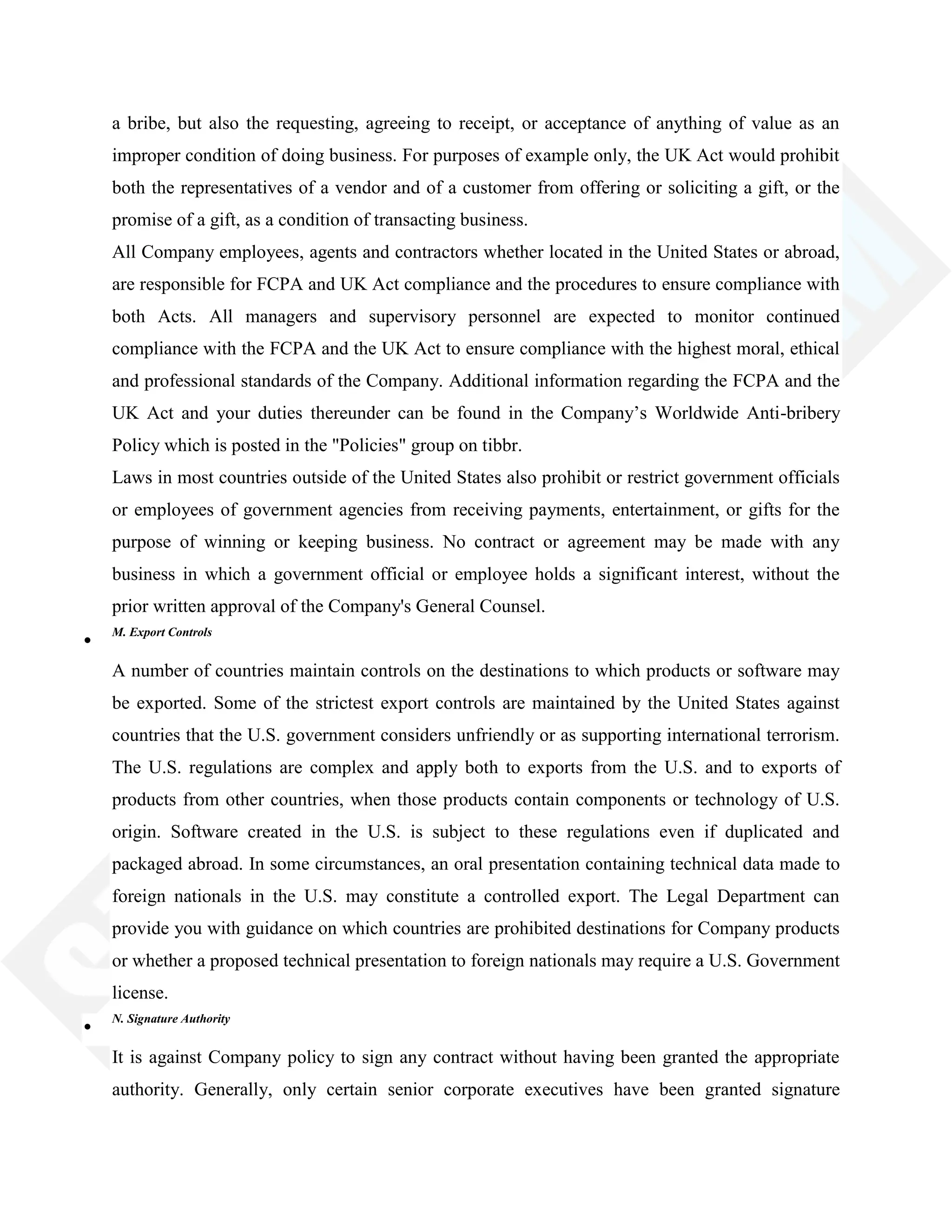 a bribe, but also the requesting, agreeing to receipt, or acceptance of anything of value as an
improper condition of doing business. For purposes of example only, the UK Act would prohibit
both the representatives of a vendor and of a customer from offering or soliciting a gift, or the
promise of a gift, as a condition of transacting business.
All Company employees, agents and contractors whether located in the United States or abroad,
are responsible for FCPA and UK Act compliance and the procedures to ensure compliance with
both Acts. All managers and supervisory personnel are expected to monitor continued
compliance with the FCPA and the UK Act to ensure compliance with the highest moral, ethical
and professional standards of the Company. Additional information regarding the FCPA and the
UK Act and your duties thereunder can be found in the Company‘s Worldwide Anti-bribery
Policy which is posted in the "Policies" group on tibbr.
Laws in most countries outside of the United States also prohibit or restrict government officials
or employees of government agencies from receiving payments, entertainment, or gifts for the
purpose of winning or keeping business. No contract or agreement may be made with any
business in which a government official or employee holds a significant interest, without the
prior written approval of the Company's General Counsel.
M. Export Controls
A number of countries maintain controls on the destinations to which products or software may
be exported. Some of the strictest export controls are maintained by the United States against
countries that the U.S. government considers unfriendly or as supporting international terrorism.
The U.S. regulations are complex and apply both to exports from the U.S. and to exports of
products from other countries, when those products contain components or technology of U.S.
origin. Software created in the U.S. is subject to these regulations even if duplicated and
packaged abroad. In some circumstances, an oral presentation containing technical data made to
foreign nationals in the U.S. may constitute a controlled export. The Legal Department can
provide you with guidance on which countries are prohibited destinations for Company products
or whether a proposed technical presentation to foreign nationals may require a U.S. Government
license.
N. Signature Authority
It is against Company policy to sign any contract without having been granted the appropriate
authority. Generally, only certain senior corporate executives have been granted signature
 