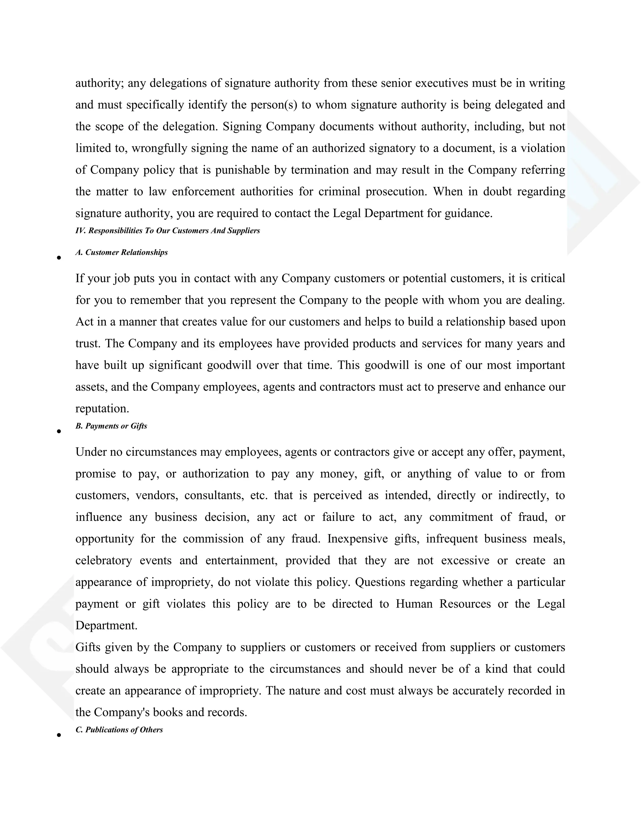 authority; any delegations of signature authority from these senior executives must be in writing
and must specifically identify the person(s) to whom signature authority is being delegated and
the scope of the delegation. Signing Company documents without authority, including, but not
limited to, wrongfully signing the name of an authorized signatory to a document, is a violation
of Company policy that is punishable by termination and may result in the Company referring
the matter to law enforcement authorities for criminal prosecution. When in doubt regarding
signature authority, you are required to contact the Legal Department for guidance.
IV. Responsibilities To Our Customers And Suppliers
A. Customer Relationships
If your job puts you in contact with any Company customers or potential customers, it is critical
for you to remember that you represent the Company to the people with whom you are dealing.
Act in a manner that creates value for our customers and helps to build a relationship based upon
trust. The Company and its employees have provided products and services for many years and
have built up significant goodwill over that time. This goodwill is one of our most important
assets, and the Company employees, agents and contractors must act to preserve and enhance our
reputation.
B. Payments or Gifts
Under no circumstances may employees, agents or contractors give or accept any offer, payment,
promise to pay, or authorization to pay any money, gift, or anything of value to or from
customers, vendors, consultants, etc. that is perceived as intended, directly or indirectly, to
influence any business decision, any act or failure to act, any commitment of fraud, or
opportunity for the commission of any fraud. Inexpensive gifts, infrequent business meals,
celebratory events and entertainment, provided that they are not excessive or create an
appearance of impropriety, do not violate this policy. Questions regarding whether a particular
payment or gift violates this policy are to be directed to Human Resources or the Legal
Department.
Gifts given by the Company to suppliers or customers or received from suppliers or customers
should always be appropriate to the circumstances and should never be of a kind that could
create an appearance of impropriety. The nature and cost must always be accurately recorded in
the Company's books and records.
C. Publications of Others
 