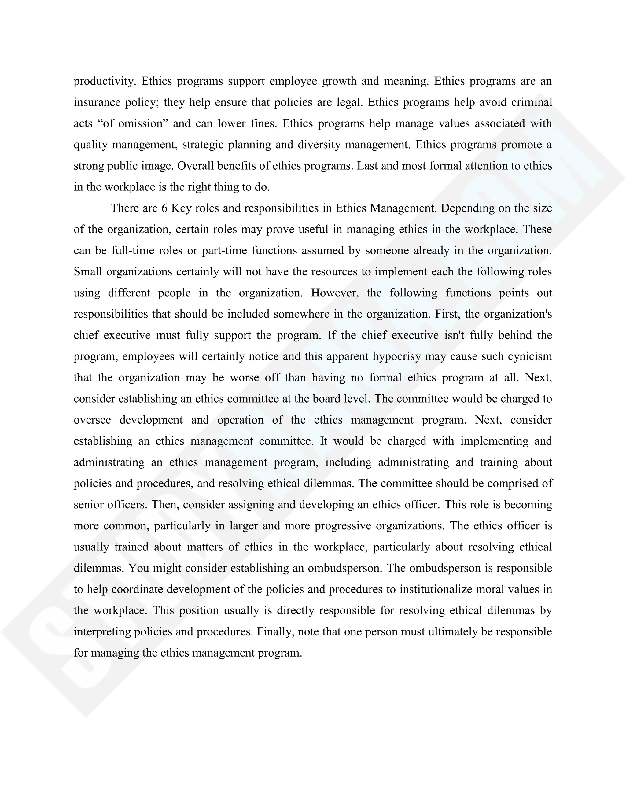 productivity. Ethics programs support employee growth and meaning. Ethics programs are an
insurance policy; they help ensure that policies are legal. Ethics programs help avoid criminal
acts ―of omission‖ and can lower fines. Ethics programs help manage values associated with
quality management, strategic planning and diversity management. Ethics programs promote a
strong public image. Overall benefits of ethics programs. Last and most formal attention to ethics
in the workplace is the right thing to do.
There are 6 Key roles and responsibilities in Ethics Management. Depending on the size
of the organization, certain roles may prove useful in managing ethics in the workplace. These
can be full-time roles or part-time functions assumed by someone already in the organization.
Small organizations certainly will not have the resources to implement each the following roles
using different people in the organization. However, the following functions points out
responsibilities that should be included somewhere in the organization. First, the organization's
chief executive must fully support the program. If the chief executive isn't fully behind the
program, employees will certainly notice and this apparent hypocrisy may cause such cynicism
that the organization may be worse off than having no formal ethics program at all. Next,
consider establishing an ethics committee at the board level. The committee would be charged to
oversee development and operation of the ethics management program. Next, consider
establishing an ethics management committee. It would be charged with implementing and
administrating an ethics management program, including administrating and training about
policies and procedures, and resolving ethical dilemmas. The committee should be comprised of
senior officers. Then, consider assigning and developing an ethics officer. This role is becoming
more common, particularly in larger and more progressive organizations. The ethics officer is
usually trained about matters of ethics in the workplace, particularly about resolving ethical
dilemmas. You might consider establishing an ombudsperson. The ombudsperson is responsible
to help coordinate development of the policies and procedures to institutionalize moral values in
the workplace. This position usually is directly responsible for resolving ethical dilemmas by
interpreting policies and procedures. Finally, note that one person must ultimately be responsible
for managing the ethics management program.
 