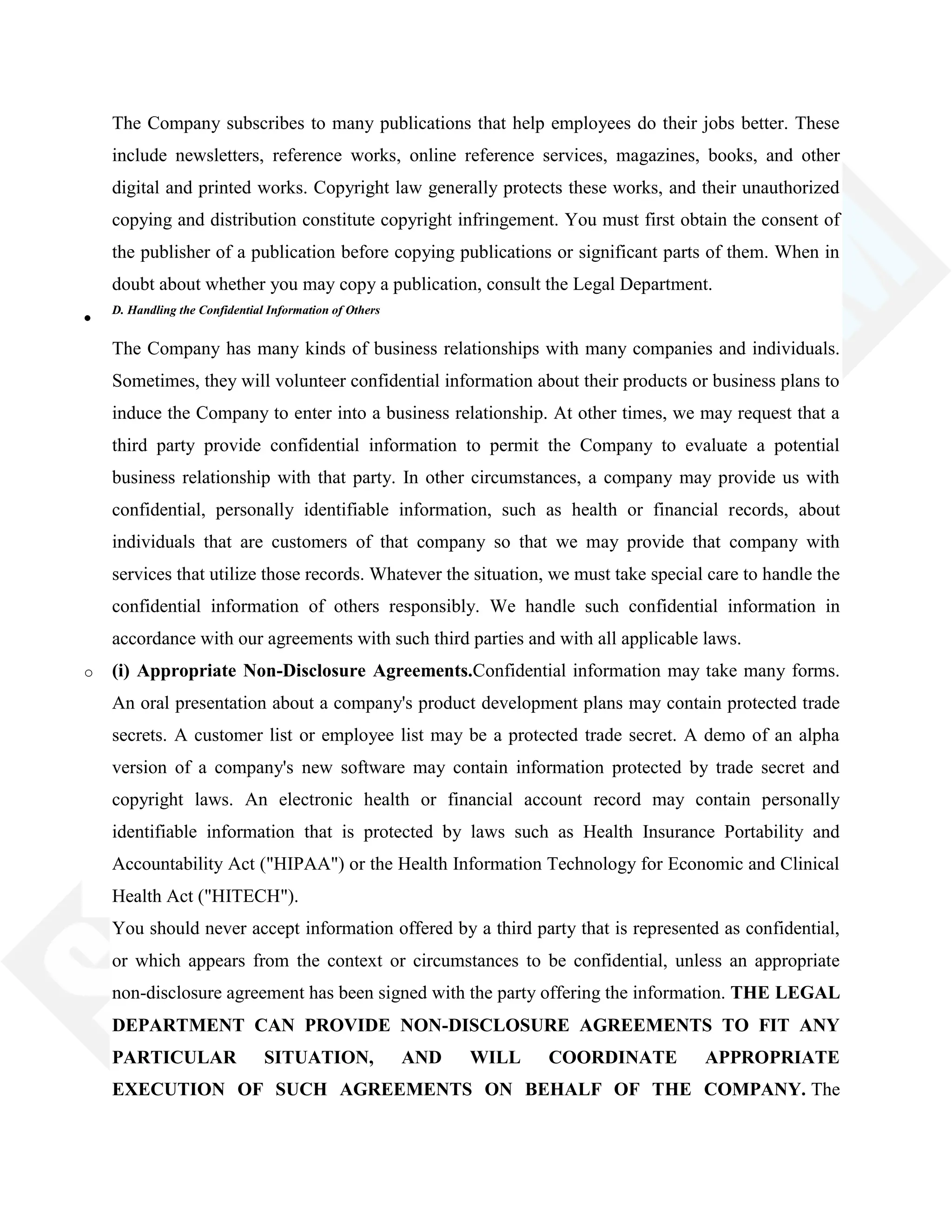 The Company subscribes to many publications that help employees do their jobs better. These
include newsletters, reference works, online reference services, magazines, books, and other
digital and printed works. Copyright law generally protects these works, and their unauthorized
copying and distribution constitute copyright infringement. You must first obtain the consent of
the publisher of a publication before copying publications or significant parts of them. When in
doubt about whether you may copy a publication, consult the Legal Department.
D. Handling the Confidential Information of Others
The Company has many kinds of business relationships with many companies and individuals.
Sometimes, they will volunteer confidential information about their products or business plans to
induce the Company to enter into a business relationship. At other times, we may request that a
third party provide confidential information to permit the Company to evaluate a potential
business relationship with that party. In other circumstances, a company may provide us with
confidential, personally identifiable information, such as health or financial records, about
individuals that are customers of that company so that we may provide that company with
services that utilize those records. Whatever the situation, we must take special care to handle the
confidential information of others responsibly. We handle such confidential information in
accordance with our agreements with such third parties and with all applicable laws.
o (i) Appropriate Non-Disclosure Agreements.Confidential information may take many forms.
An oral presentation about a company's product development plans may contain protected trade
secrets. A customer list or employee list may be a protected trade secret. A demo of an alpha
version of a company's new software may contain information protected by trade secret and
copyright laws. An electronic health or financial account record may contain personally
identifiable information that is protected by laws such as Health Insurance Portability and
Accountability Act ("HIPAA") or the Health Information Technology for Economic and Clinical
Health Act ("HITECH").
You should never accept information offered by a third party that is represented as confidential,
or which appears from the context or circumstances to be confidential, unless an appropriate
non-disclosure agreement has been signed with the party offering the information. THE LEGAL
DEPARTMENT CAN PROVIDE NON-DISCLOSURE AGREEMENTS TO FIT ANY
PARTICULAR SITUATION, AND WILL COORDINATE APPROPRIATE
EXECUTION OF SUCH AGREEMENTS ON BEHALF OF THE COMPANY. The
 