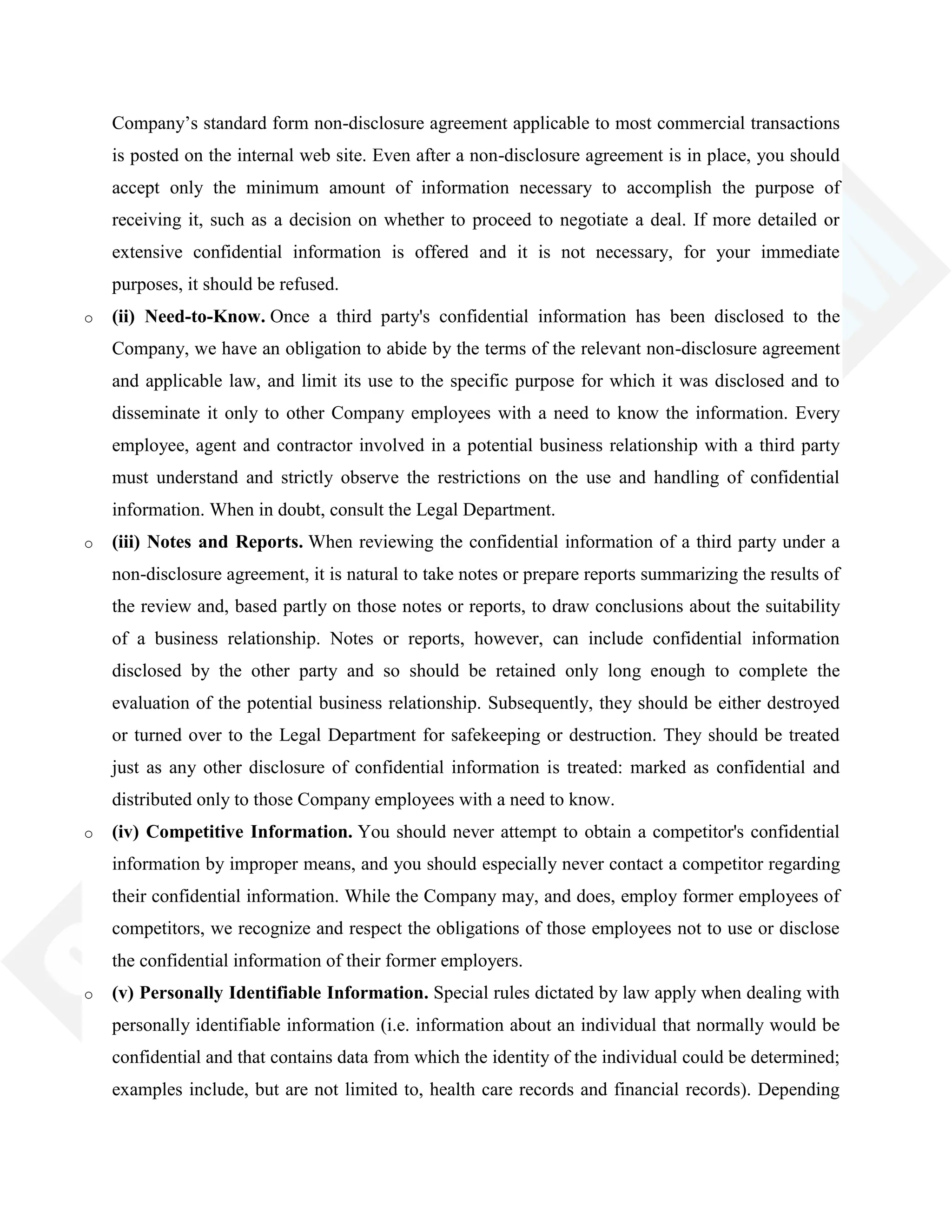 Company‘s standard form non-disclosure agreement applicable to most commercial transactions
is posted on the internal web site. Even after a non-disclosure agreement is in place, you should
accept only the minimum amount of information necessary to accomplish the purpose of
receiving it, such as a decision on whether to proceed to negotiate a deal. If more detailed or
extensive confidential information is offered and it is not necessary, for your immediate
purposes, it should be refused.
o (ii) Need-to-Know. Once a third party's confidential information has been disclosed to the
Company, we have an obligation to abide by the terms of the relevant non-disclosure agreement
and applicable law, and limit its use to the specific purpose for which it was disclosed and to
disseminate it only to other Company employees with a need to know the information. Every
employee, agent and contractor involved in a potential business relationship with a third party
must understand and strictly observe the restrictions on the use and handling of confidential
information. When in doubt, consult the Legal Department.
o (iii) Notes and Reports. When reviewing the confidential information of a third party under a
non-disclosure agreement, it is natural to take notes or prepare reports summarizing the results of
the review and, based partly on those notes or reports, to draw conclusions about the suitability
of a business relationship. Notes or reports, however, can include confidential information
disclosed by the other party and so should be retained only long enough to complete the
evaluation of the potential business relationship. Subsequently, they should be either destroyed
or turned over to the Legal Department for safekeeping or destruction. They should be treated
just as any other disclosure of confidential information is treated: marked as confidential and
distributed only to those Company employees with a need to know.
o (iv) Competitive Information. You should never attempt to obtain a competitor's confidential
information by improper means, and you should especially never contact a competitor regarding
their confidential information. While the Company may, and does, employ former employees of
competitors, we recognize and respect the obligations of those employees not to use or disclose
the confidential information of their former employers.
o (v) Personally Identifiable Information. Special rules dictated by law apply when dealing with
personally identifiable information (i.e. information about an individual that normally would be
confidential and that contains data from which the identity of the individual could be determined;
examples include, but are not limited to, health care records and financial records). Depending
 
