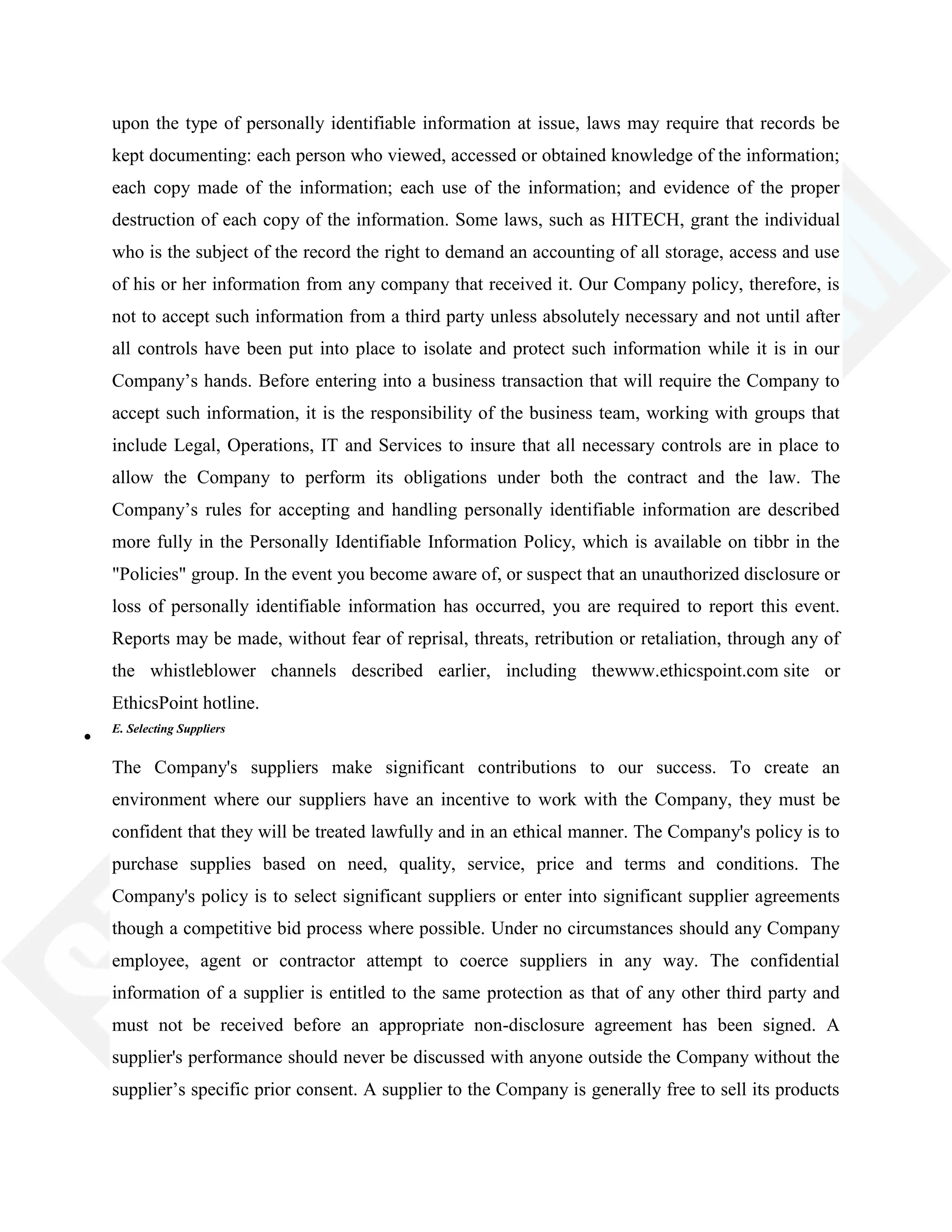 upon the type of personally identifiable information at issue, laws may require that records be
kept documenting: each person who viewed, accessed or obtained knowledge of the information;
each copy made of the information; each use of the information; and evidence of the proper
destruction of each copy of the information. Some laws, such as HITECH, grant the individual
who is the subject of the record the right to demand an accounting of all storage, access and use
of his or her information from any company that received it. Our Company policy, therefore, is
not to accept such information from a third party unless absolutely necessary and not until after
all controls have been put into place to isolate and protect such information while it is in our
Company‘s hands. Before entering into a business transaction that will require the Company to
accept such information, it is the responsibility of the business team, working with groups that
include Legal, Operations, IT and Services to insure that all necessary controls are in place to
allow the Company to perform its obligations under both the contract and the law. The
Company‘s rules for accepting and handling personally identifiable information are described
more fully in the Personally Identifiable Information Policy, which is available on tibbr in the
"Policies" group. In the event you become aware of, or suspect that an unauthorized disclosure or
loss of personally identifiable information has occurred, you are required to report this event.
Reports may be made, without fear of reprisal, threats, retribution or retaliation, through any of
the whistleblower channels described earlier, including thewww.ethicspoint.com site or
EthicsPoint hotline.
E. Selecting Suppliers
The Company's suppliers make significant contributions to our success. To create an
environment where our suppliers have an incentive to work with the Company, they must be
confident that they will be treated lawfully and in an ethical manner. The Company's policy is to
purchase supplies based on need, quality, service, price and terms and conditions. The
Company's policy is to select significant suppliers or enter into significant supplier agreements
though a competitive bid process where possible. Under no circumstances should any Company
employee, agent or contractor attempt to coerce suppliers in any way. The confidential
information of a supplier is entitled to the same protection as that of any other third party and
must not be received before an appropriate non-disclosure agreement has been signed. A
supplier's performance should never be discussed with anyone outside the Company without the
supplier‘s specific prior consent. A supplier to the Company is generally free to sell its products
 