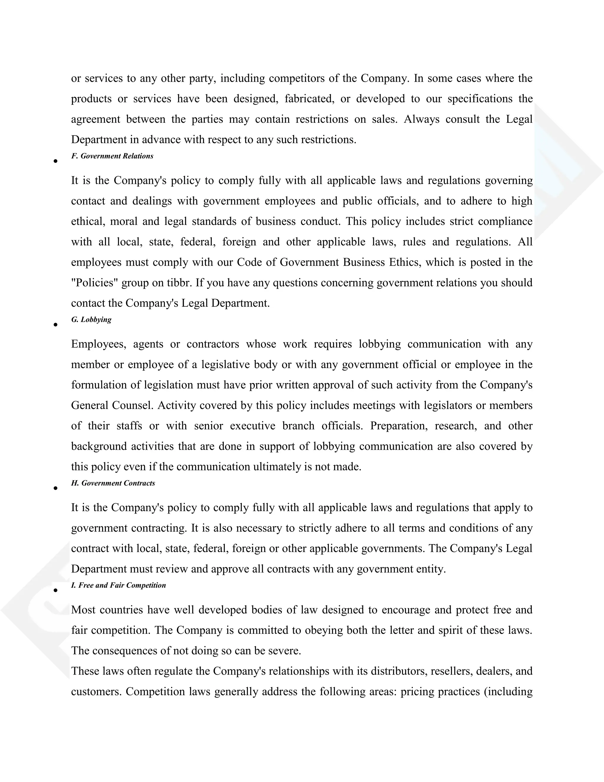 or services to any other party, including competitors of the Company. In some cases where the
products or services have been designed, fabricated, or developed to our specifications the
agreement between the parties may contain restrictions on sales. Always consult the Legal
Department in advance with respect to any such restrictions.
F. Government Relations
It is the Company's policy to comply fully with all applicable laws and regulations governing
contact and dealings with government employees and public officials, and to adhere to high
ethical, moral and legal standards of business conduct. This policy includes strict compliance
with all local, state, federal, foreign and other applicable laws, rules and regulations. All
employees must comply with our Code of Government Business Ethics, which is posted in the
"Policies" group on tibbr. If you have any questions concerning government relations you should
contact the Company's Legal Department.
G. Lobbying
Employees, agents or contractors whose work requires lobbying communication with any
member or employee of a legislative body or with any government official or employee in the
formulation of legislation must have prior written approval of such activity from the Company's
General Counsel. Activity covered by this policy includes meetings with legislators or members
of their staffs or with senior executive branch officials. Preparation, research, and other
background activities that are done in support of lobbying communication are also covered by
this policy even if the communication ultimately is not made.
H. Government Contracts
It is the Company's policy to comply fully with all applicable laws and regulations that apply to
government contracting. It is also necessary to strictly adhere to all terms and conditions of any
contract with local, state, federal, foreign or other applicable governments. The Company's Legal
Department must review and approve all contracts with any government entity.
I. Free and Fair Competition
Most countries have well developed bodies of law designed to encourage and protect free and
fair competition. The Company is committed to obeying both the letter and spirit of these laws.
The consequences of not doing so can be severe.
These laws often regulate the Company's relationships with its distributors, resellers, dealers, and
customers. Competition laws generally address the following areas: pricing practices (including
 