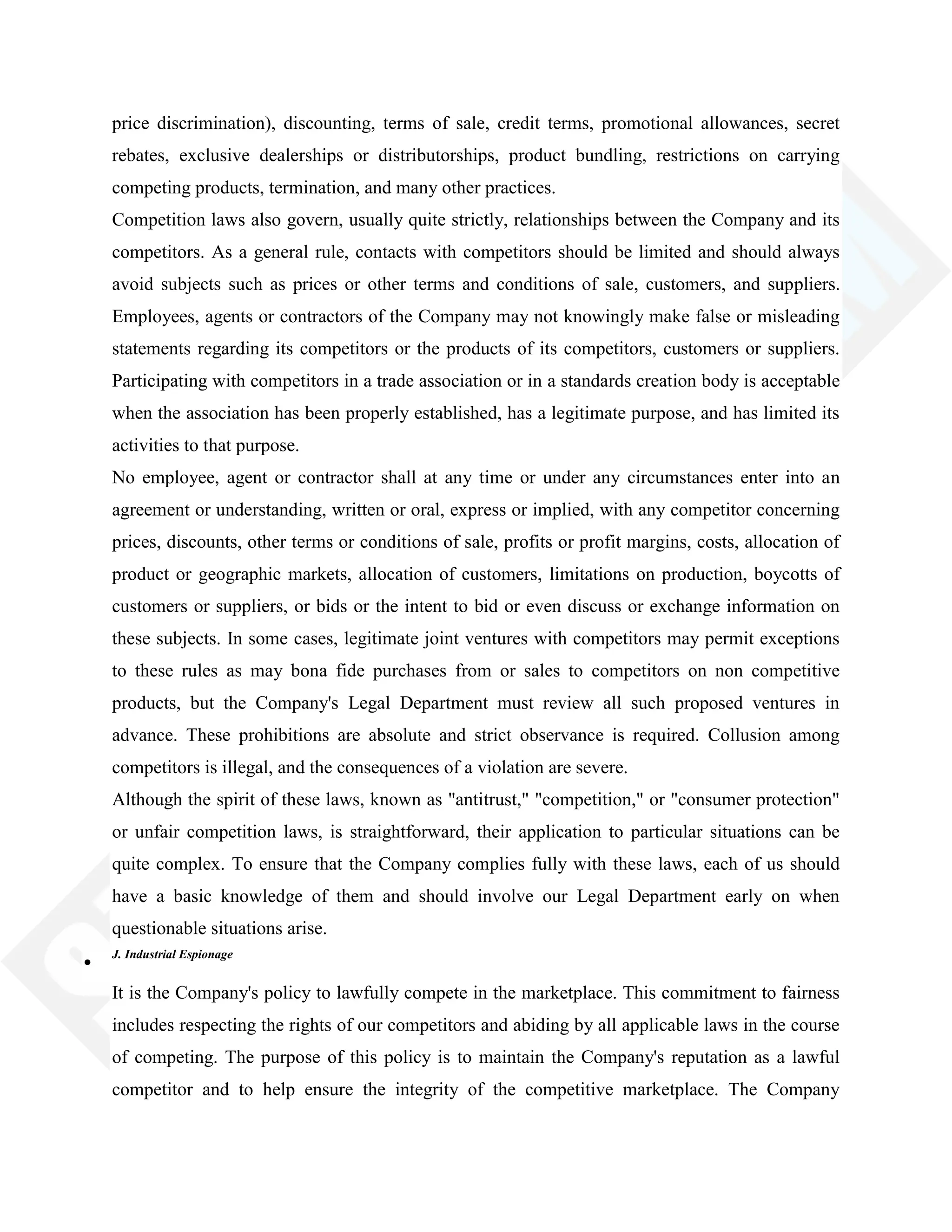 price discrimination), discounting, terms of sale, credit terms, promotional allowances, secret
rebates, exclusive dealerships or distributorships, product bundling, restrictions on carrying
competing products, termination, and many other practices.
Competition laws also govern, usually quite strictly, relationships between the Company and its
competitors. As a general rule, contacts with competitors should be limited and should always
avoid subjects such as prices or other terms and conditions of sale, customers, and suppliers.
Employees, agents or contractors of the Company may not knowingly make false or misleading
statements regarding its competitors or the products of its competitors, customers or suppliers.
Participating with competitors in a trade association or in a standards creation body is acceptable
when the association has been properly established, has a legitimate purpose, and has limited its
activities to that purpose.
No employee, agent or contractor shall at any time or under any circumstances enter into an
agreement or understanding, written or oral, express or implied, with any competitor concerning
prices, discounts, other terms or conditions of sale, profits or profit margins, costs, allocation of
product or geographic markets, allocation of customers, limitations on production, boycotts of
customers or suppliers, or bids or the intent to bid or even discuss or exchange information on
these subjects. In some cases, legitimate joint ventures with competitors may permit exceptions
to these rules as may bona fide purchases from or sales to competitors on non competitive
products, but the Company's Legal Department must review all such proposed ventures in
advance. These prohibitions are absolute and strict observance is required. Collusion among
competitors is illegal, and the consequences of a violation are severe.
Although the spirit of these laws, known as "antitrust," "competition," or "consumer protection"
or unfair competition laws, is straightforward, their application to particular situations can be
quite complex. To ensure that the Company complies fully with these laws, each of us should
have a basic knowledge of them and should involve our Legal Department early on when
questionable situations arise.
J. Industrial Espionage
It is the Company's policy to lawfully compete in the marketplace. This commitment to fairness
includes respecting the rights of our competitors and abiding by all applicable laws in the course
of competing. The purpose of this policy is to maintain the Company's reputation as a lawful
competitor and to help ensure the integrity of the competitive marketplace. The Company
 