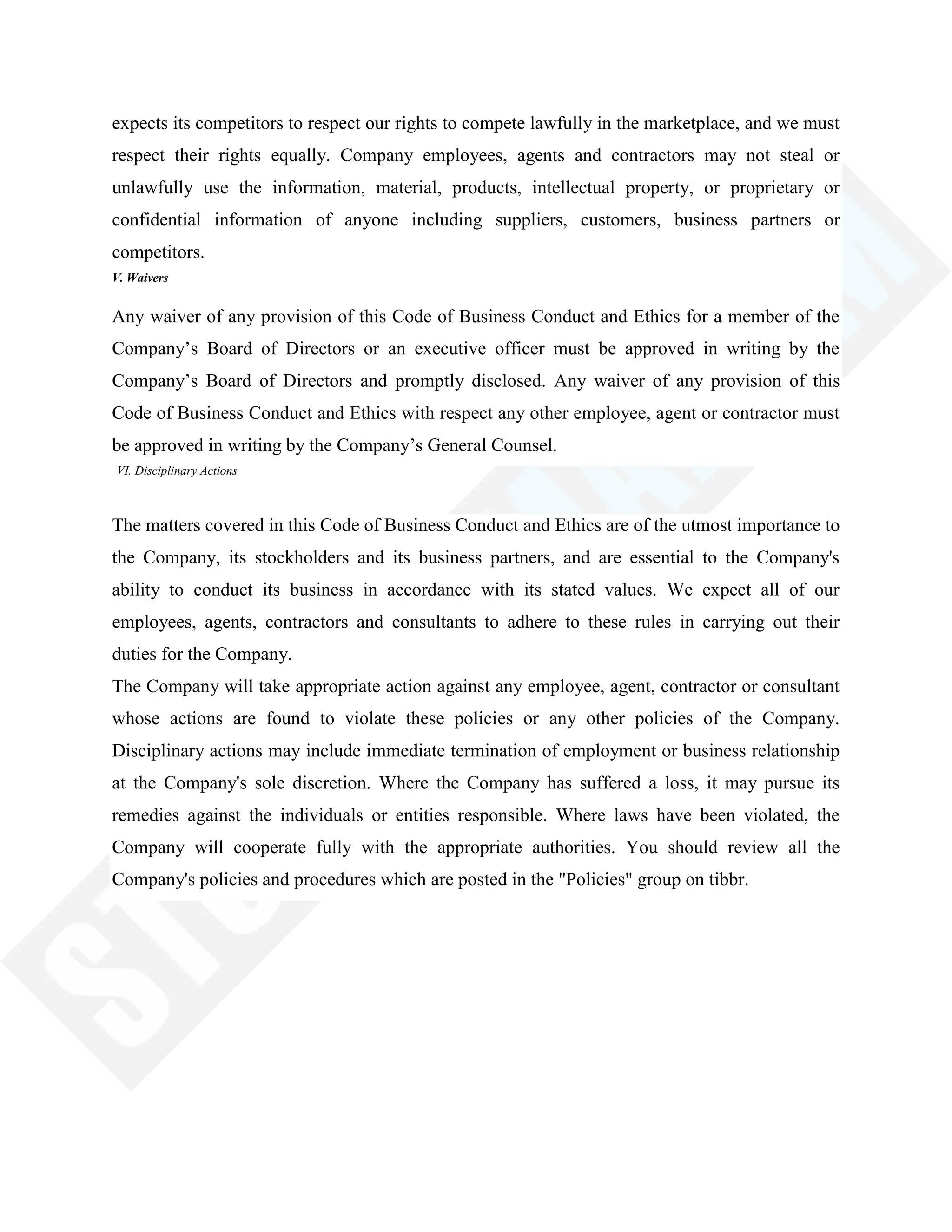 expects its competitors to respect our rights to compete lawfully in the marketplace, and we must
respect their rights equally. Company employees, agents and contractors may not steal or
unlawfully use the information, material, products, intellectual property, or proprietary or
confidential information of anyone including suppliers, customers, business partners or
competitors.
V. Waivers
Any waiver of any provision of this Code of Business Conduct and Ethics for a member of the
Company‘s Board of Directors or an executive officer must be approved in writing by the
Company‘s Board of Directors and promptly disclosed. Any waiver of any provision of this
Code of Business Conduct and Ethics with respect any other employee, agent or contractor must
be approved in writing by the Company‘s General Counsel.
VI. Disciplinary Actions
The matters covered in this Code of Business Conduct and Ethics are of the utmost importance to
the Company, its stockholders and its business partners, and are essential to the Company's
ability to conduct its business in accordance with its stated values. We expect all of our
employees, agents, contractors and consultants to adhere to these rules in carrying out their
duties for the Company.
The Company will take appropriate action against any employee, agent, contractor or consultant
whose actions are found to violate these policies or any other policies of the Company.
Disciplinary actions may include immediate termination of employment or business relationship
at the Company's sole discretion. Where the Company has suffered a loss, it may pursue its
remedies against the individuals or entities responsible. Where laws have been violated, the
Company will cooperate fully with the appropriate authorities. You should review all the
Company's policies and procedures which are posted in the "Policies" group on tibbr.
 