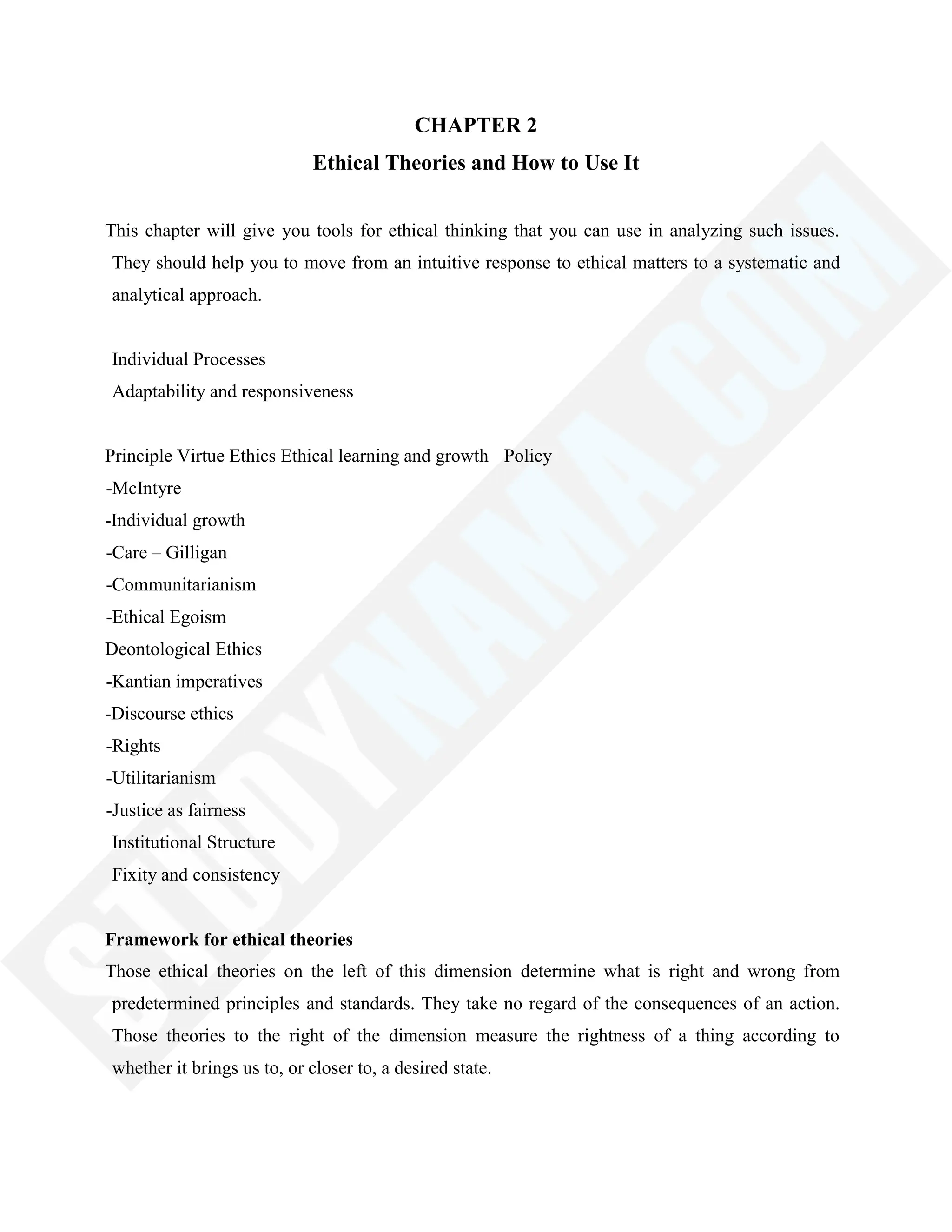 CHAPTER 2
Ethical Theories and How to Use It
This chapter will give you tools for ethical thinking that you can use in analyzing such issues.
They should help you to move from an intuitive response to ethical matters to a systematic and
analytical approach.
Individual Processes
Adaptability and responsiveness
Principle Virtue Ethics Ethical learning and growth Policy
-McIntyre
-Individual growth
-Care – Gilligan
-Communitarianism
-Ethical Egoism
Deontological Ethics
-Kantian imperatives
-Discourse ethics
-Rights
-Utilitarianism
-Justice as fairness
Institutional Structure
Fixity and consistency
Framework for ethical theories
Those ethical theories on the left of this dimension determine what is right and wrong from
predetermined principles and standards. They take no regard of the consequences of an action.
Those theories to the right of the dimension measure the rightness of a thing according to
whether it brings us to, or closer to, a desired state.
 