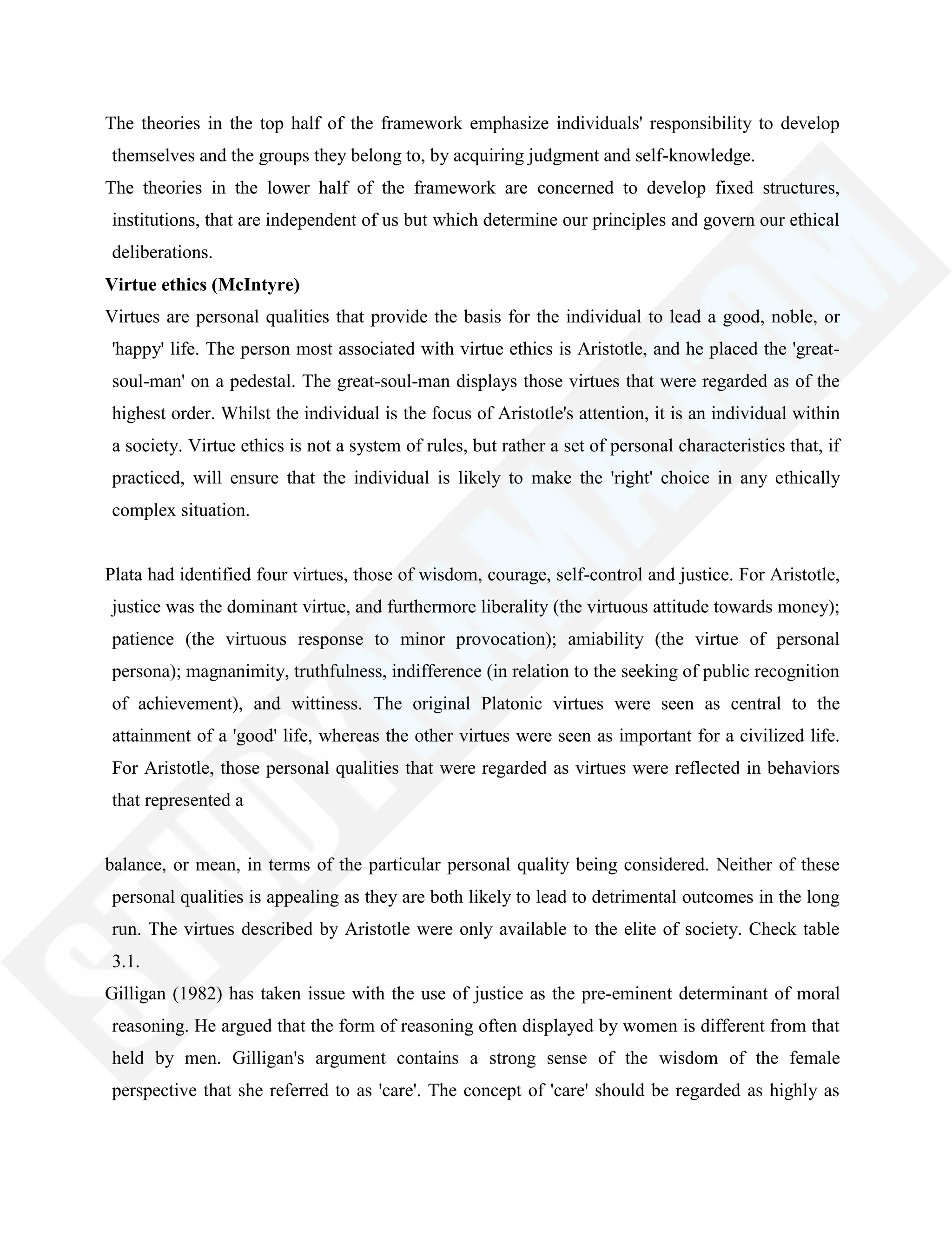 The theories in the top half of the framework emphasize individuals' responsibility to develop
themselves and the groups they belong to, by acquiring judgment and self-knowledge.
The theories in the lower half of the framework are concerned to develop fixed structures,
institutions, that are independent of us but which determine our principles and govern our ethical
deliberations.
Virtue ethics (McIntyre)
Virtues are personal qualities that provide the basis for the individual to lead a good, noble, or
'happy' life. The person most associated with virtue ethics is Aristotle, and he placed the 'great-
soul-man' on a pedestal. The great-soul-man displays those virtues that were regarded as of the
highest order. Whilst the individual is the focus of Aristotle's attention, it is an individual within
a society. Virtue ethics is not a system of rules, but rather a set of personal characteristics that, if
practiced, will ensure that the individual is likely to make the 'right' choice in any ethically
complex situation.
Plata had identified four virtues, those of wisdom, courage, self-control and justice. For Aristotle,
justice was the dominant virtue, and furthermore liberality (the virtuous attitude towards money);
patience (the virtuous response to minor provocation); amiability (the virtue of personal
persona); magnanimity, truthfulness, indifference (in relation to the seeking of public recognition
of achievement), and wittiness. The original Platonic virtues were seen as central to the
attainment of a 'good' life, whereas the other virtues were seen as important for a civilized life.
For Aristotle, those personal qualities that were regarded as virtues were reflected in behaviors
that represented a
balance, or mean, in terms of the particular personal quality being considered. Neither of these
personal qualities is appealing as they are both likely to lead to detrimental outcomes in the long
run. The virtues described by Aristotle were only available to the elite of society. Check table
3.1.
Gilligan (1982) has taken issue with the use of justice as the pre-eminent determinant of moral
reasoning. He argued that the form of reasoning often displayed by women is different from that
held by men. Gilligan's argument contains a strong sense of the wisdom of the female
perspective that she referred to as 'care'. The concept of 'care' should be regarded as highly as
 