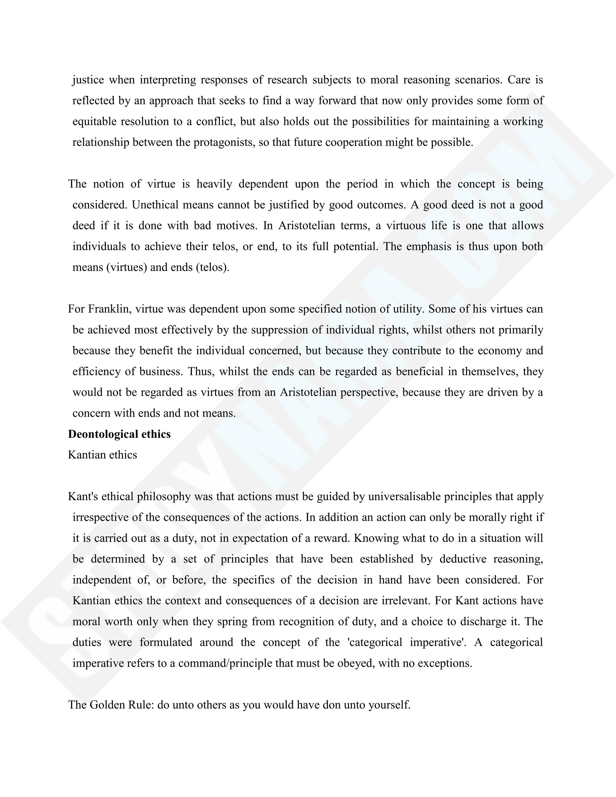 justice when interpreting responses of research subjects to moral reasoning scenarios. Care is
reflected by an approach that seeks to find a way forward that now only provides some form of
equitable resolution to a conflict, but also holds out the possibilities for maintaining a working
relationship between the protagonists, so that future cooperation might be possible.
The notion of virtue is heavily dependent upon the period in which the concept is being
considered. Unethical means cannot be justified by good outcomes. A good deed is not a good
deed if it is done with bad motives. In Aristotelian terms, a virtuous life is one that allows
individuals to achieve their telos, or end, to its full potential. The emphasis is thus upon both
means (virtues) and ends (telos).
For Franklin, virtue was dependent upon some specified notion of utility. Some of his virtues can
be achieved most effectively by the suppression of individual rights, whilst others not primarily
because they benefit the individual concerned, but because they contribute to the economy and
efficiency of business. Thus, whilst the ends can be regarded as beneficial in themselves, they
would not be regarded as virtues from an Aristotelian perspective, because they are driven by a
concern with ends and not means.
Deontological ethics
Kantian ethics
Kant's ethical philosophy was that actions must be guided by universalisable principles that apply
irrespective of the consequences of the actions. In addition an action can only be morally right if
it is carried out as a duty, not in expectation of a reward. Knowing what to do in a situation will
be determined by a set of principles that have been established by deductive reasoning,
independent of, or before, the specifics of the decision in hand have been considered. For
Kantian ethics the context and consequences of a decision are irrelevant. For Kant actions have
moral worth only when they spring from recognition of duty, and a choice to discharge it. The
duties were formulated around the concept of the 'categorical imperative'. A categorical
imperative refers to a command/principle that must be obeyed, with no exceptions.
The Golden Rule: do unto others as you would have don unto yourself.
 