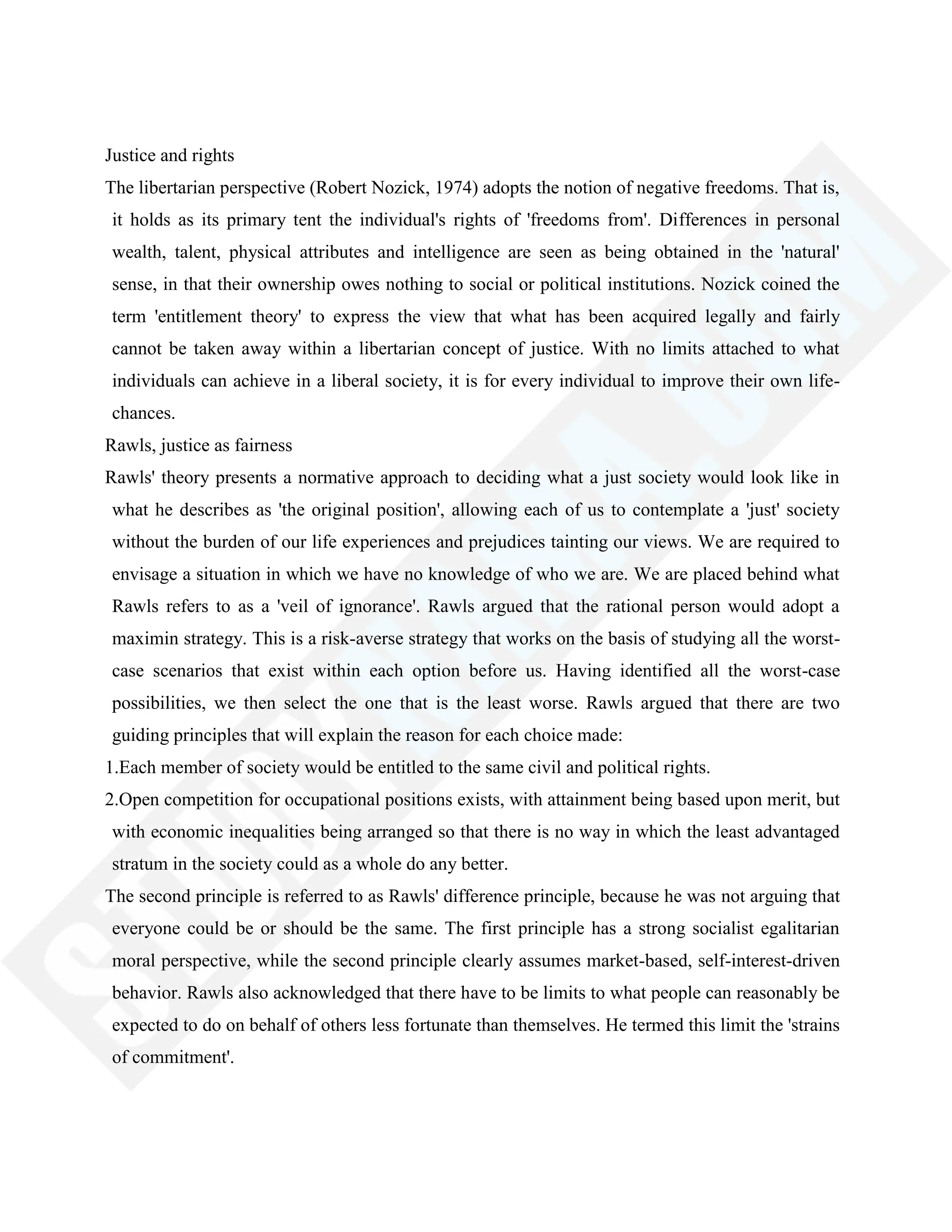 Justice and rights
The libertarian perspective (Robert Nozick, 1974) adopts the notion of negative freedoms. That is,
it holds as its primary tent the individual's rights of 'freedoms from'. Differences in personal
wealth, talent, physical attributes and intelligence are seen as being obtained in the 'natural'
sense, in that their ownership owes nothing to social or political institutions. Nozick coined the
term 'entitlement theory' to express the view that what has been acquired legally and fairly
cannot be taken away within a libertarian concept of justice. With no limits attached to what
individuals can achieve in a liberal society, it is for every individual to improve their own life-
chances.
Rawls, justice as fairness
Rawls' theory presents a normative approach to deciding what a just society would look like in
what he describes as 'the original position', allowing each of us to contemplate a 'just' society
without the burden of our life experiences and prejudices tainting our views. We are required to
envisage a situation in which we have no knowledge of who we are. We are placed behind what
Rawls refers to as a 'veil of ignorance'. Rawls argued that the rational person would adopt a
maximin strategy. This is a risk-averse strategy that works on the basis of studying all the worst-
case scenarios that exist within each option before us. Having identified all the worst-case
possibilities, we then select the one that is the least worse. Rawls argued that there are two
guiding principles that will explain the reason for each choice made:
1.Each member of society would be entitled to the same civil and political rights.
2.Open competition for occupational positions exists, with attainment being based upon merit, but
with economic inequalities being arranged so that there is no way in which the least advantaged
stratum in the society could as a whole do any better.
The second principle is referred to as Rawls' difference principle, because he was not arguing that
everyone could be or should be the same. The first principle has a strong socialist egalitarian
moral perspective, while the second principle clearly assumes market-based, self-interest-driven
behavior. Rawls also acknowledged that there have to be limits to what people can reasonably be
expected to do on behalf of others less fortunate than themselves. He termed this limit the 'strains
of commitment'.
 