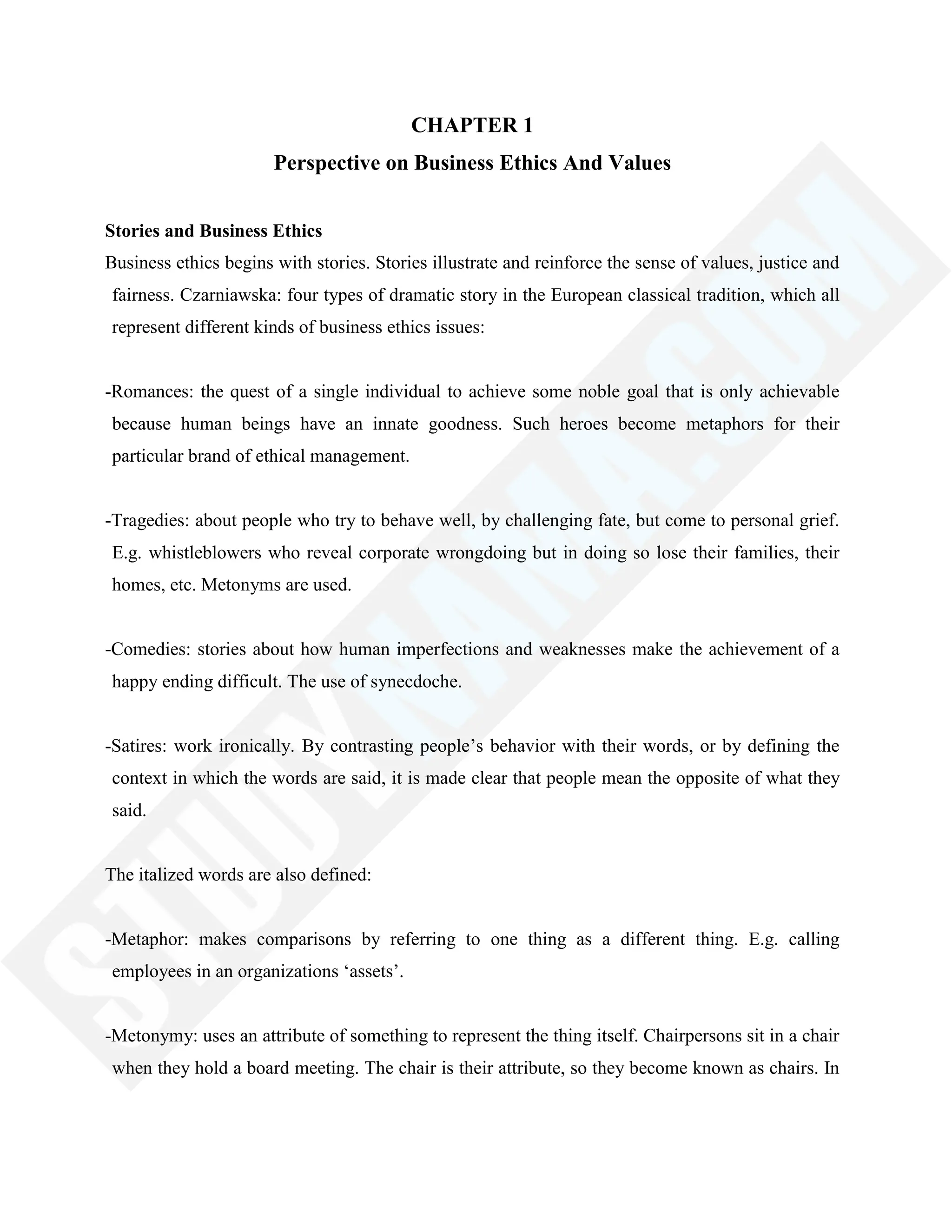 CHAPTER 1
Perspective on Business Ethics And Values
Stories and Business Ethics
Business ethics begins with stories. Stories illustrate and reinforce the sense of values, justice and
fairness. Czarniawska: four types of dramatic story in the European classical tradition, which all
represent different kinds of business ethics issues:
-Romances: the quest of a single individual to achieve some noble goal that is only achievable
because human beings have an innate goodness. Such heroes become metaphors for their
particular brand of ethical management.
-Tragedies: about people who try to behave well, by challenging fate, but come to personal grief.
E.g. whistleblowers who reveal corporate wrongdoing but in doing so lose their families, their
homes, etc. Metonyms are used.
-Comedies: stories about how human imperfections and weaknesses make the achievement of a
happy ending difficult. The use of synecdoche.
-Satires: work ironically. By contrasting people‘s behavior with their words, or by defining the
context in which the words are said, it is made clear that people mean the opposite of what they
said.
The italized words are also defined:
-Metaphor: makes comparisons by referring to one thing as a different thing. E.g. calling
employees in an organizations ‗assets‘.
-Metonymy: uses an attribute of something to represent the thing itself. Chairpersons sit in a chair
when they hold a board meeting. The chair is their attribute, so they become known as chairs. In
 