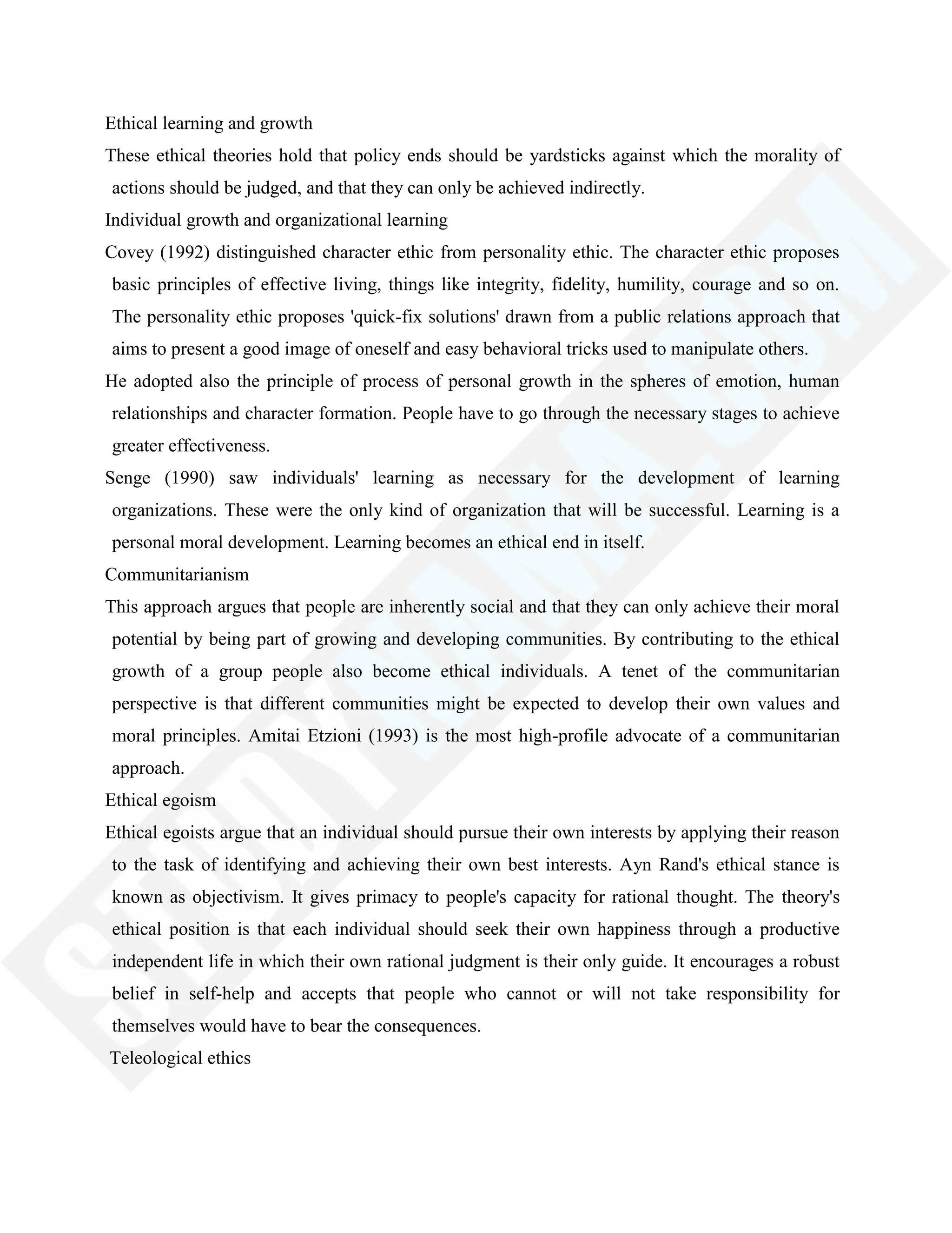 Ethical learning and growth
These ethical theories hold that policy ends should be yardsticks against which the morality of
actions should be judged, and that they can only be achieved indirectly.
Individual growth and organizational learning
Covey (1992) distinguished character ethic from personality ethic. The character ethic proposes
basic principles of effective living, things like integrity, fidelity, humility, courage and so on.
The personality ethic proposes 'quick-fix solutions' drawn from a public relations approach that
aims to present a good image of oneself and easy behavioral tricks used to manipulate others.
He adopted also the principle of process of personal growth in the spheres of emotion, human
relationships and character formation. People have to go through the necessary stages to achieve
greater effectiveness.
Senge (1990) saw individuals' learning as necessary for the development of learning
organizations. These were the only kind of organization that will be successful. Learning is a
personal moral development. Learning becomes an ethical end in itself.
Communitarianism
This approach argues that people are inherently social and that they can only achieve their moral
potential by being part of growing and developing communities. By contributing to the ethical
growth of a group people also become ethical individuals. A tenet of the communitarian
perspective is that different communities might be expected to develop their own values and
moral principles. Amitai Etzioni (1993) is the most high-profile advocate of a communitarian
approach.
Ethical egoism
Ethical egoists argue that an individual should pursue their own interests by applying their reason
to the task of identifying and achieving their own best interests. Ayn Rand's ethical stance is
known as objectivism. It gives primacy to people's capacity for rational thought. The theory's
ethical position is that each individual should seek their own happiness through a productive
independent life in which their own rational judgment is their only guide. It encourages a robust
belief in self-help and accepts that people who cannot or will not take responsibility for
themselves would have to bear the consequences.
Teleological ethics
 