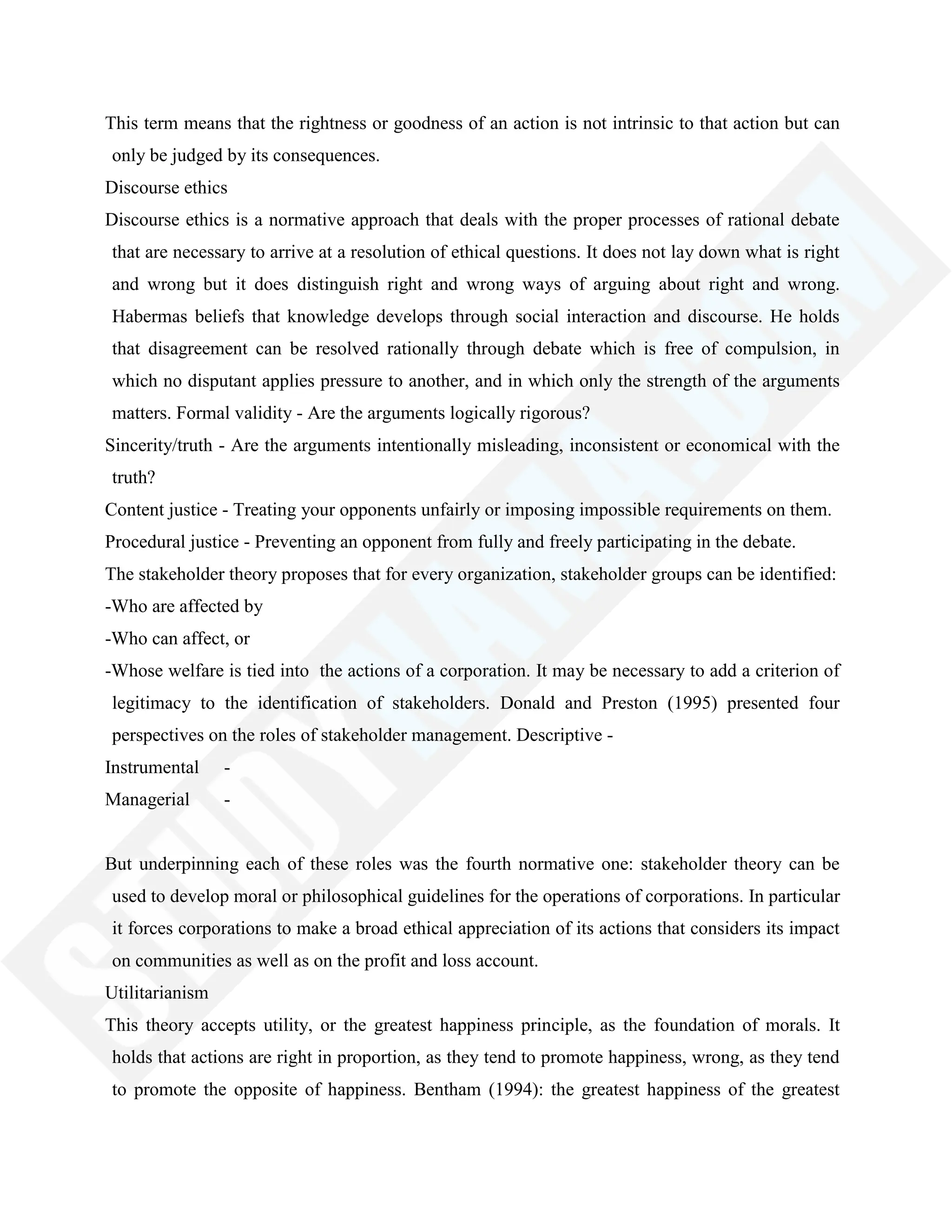 This term means that the rightness or goodness of an action is not intrinsic to that action but can
only be judged by its consequences.
Discourse ethics
Discourse ethics is a normative approach that deals with the proper processes of rational debate
that are necessary to arrive at a resolution of ethical questions. It does not lay down what is right
and wrong but it does distinguish right and wrong ways of arguing about right and wrong.
Habermas beliefs that knowledge develops through social interaction and discourse. He holds
that disagreement can be resolved rationally through debate which is free of compulsion, in
which no disputant applies pressure to another, and in which only the strength of the arguments
matters. Formal validity - Are the arguments logically rigorous?
Sincerity/truth - Are the arguments intentionally misleading, inconsistent or economical with the
truth?
Content justice - Treating your opponents unfairly or imposing impossible requirements on them.
Procedural justice - Preventing an opponent from fully and freely participating in the debate.
The stakeholder theory proposes that for every organization, stakeholder groups can be identified:
-Who are affected by
-Who can affect, or
-Whose welfare is tied into the actions of a corporation. It may be necessary to add a criterion of
legitimacy to the identification of stakeholders. Donald and Preston (1995) presented four
perspectives on the roles of stakeholder management. Descriptive -
Instrumental -
Managerial -
But underpinning each of these roles was the fourth normative one: stakeholder theory can be
used to develop moral or philosophical guidelines for the operations of corporations. In particular
it forces corporations to make a broad ethical appreciation of its actions that considers its impact
on communities as well as on the profit and loss account.
Utilitarianism
This theory accepts utility, or the greatest happiness principle, as the foundation of morals. It
holds that actions are right in proportion, as they tend to promote happiness, wrong, as they tend
to promote the opposite of happiness. Bentham (1994): the greatest happiness of the greatest
 