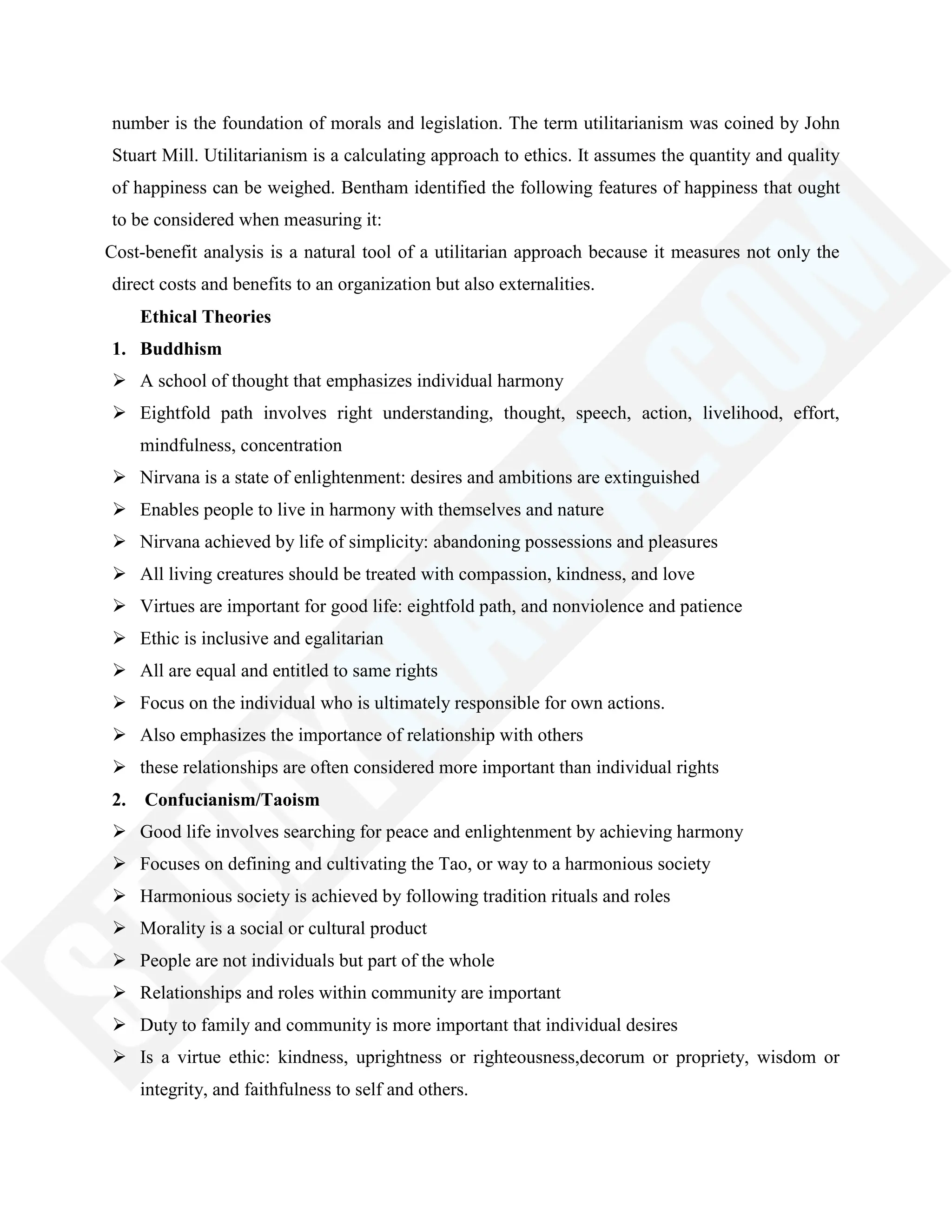 number is the foundation of morals and legislation. The term utilitarianism was coined by John
Stuart Mill. Utilitarianism is a calculating approach to ethics. It assumes the quantity and quality
of happiness can be weighed. Bentham identified the following features of happiness that ought
to be considered when measuring it:
Cost-benefit analysis is a natural tool of a utilitarian approach because it measures not only the
direct costs and benefits to an organization but also externalities.
Ethical Theories
1. Buddhism
 A school of thought that emphasizes individual harmony
 Eightfold path involves right understanding, thought, speech, action, livelihood, effort,
mindfulness, concentration
 Nirvana is a state of enlightenment: desires and ambitions are extinguished
 Enables people to live in harmony with themselves and nature
 Nirvana achieved by life of simplicity: abandoning possessions and pleasures
 All living creatures should be treated with compassion, kindness, and love
 Virtues are important for good life: eightfold path, and nonviolence and patience
 Ethic is inclusive and egalitarian
 All are equal and entitled to same rights
 Focus on the individual who is ultimately responsible for own actions.
 Also emphasizes the importance of relationship with others
 these relationships are often considered more important than individual rights
2. Confucianism/Taoism
 Good life involves searching for peace and enlightenment by achieving harmony
 Focuses on defining and cultivating the Tao, or way to a harmonious society
 Harmonious society is achieved by following tradition rituals and roles
 Morality is a social or cultural product
 People are not individuals but part of the whole
 Relationships and roles within community are important
 Duty to family and community is more important that individual desires
 Is a virtue ethic: kindness, uprightness or righteousness,decorum or propriety, wisdom or
integrity, and faithfulness to self and others.
 