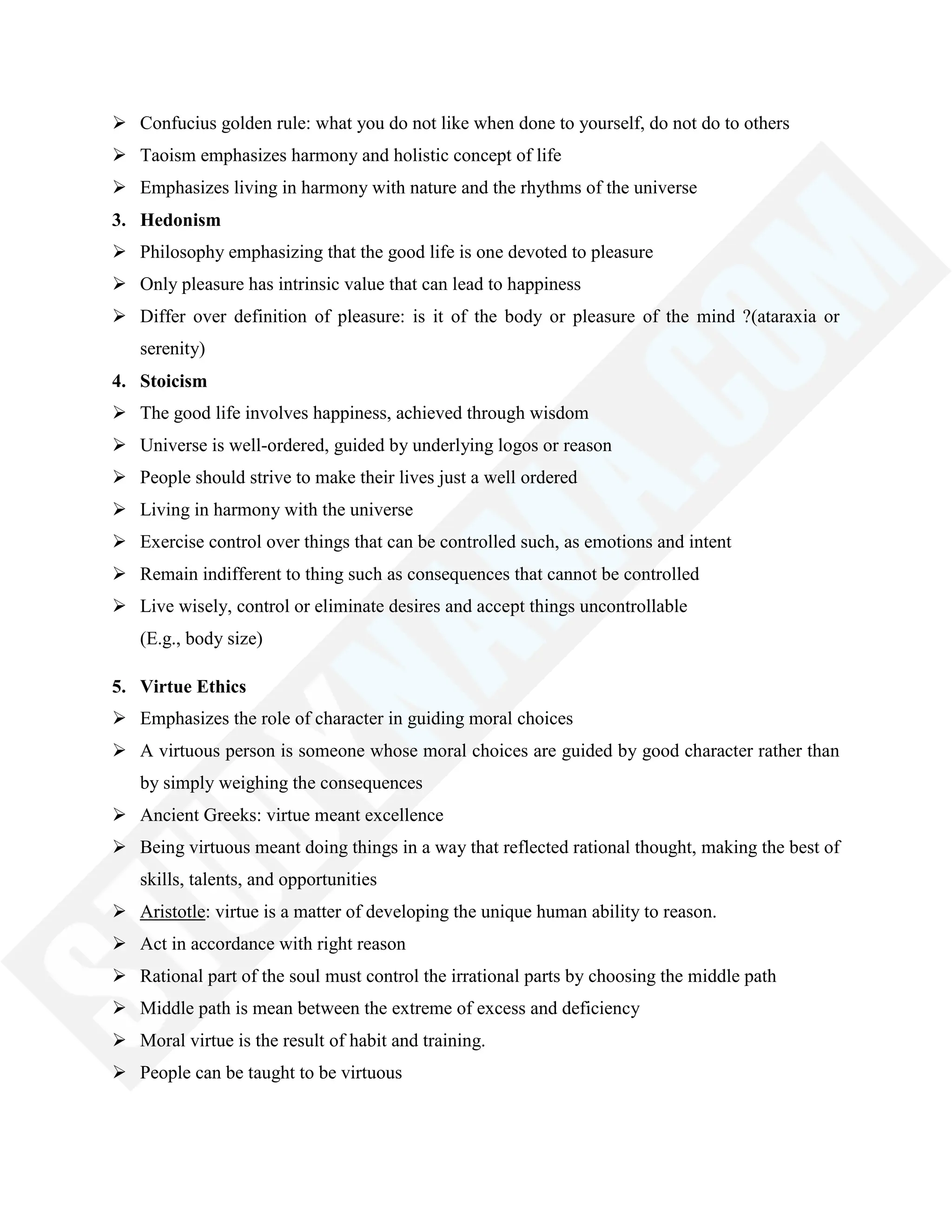  Confucius golden rule: what you do not like when done to yourself, do not do to others
 Taoism emphasizes harmony and holistic concept of life
 Emphasizes living in harmony with nature and the rhythms of the universe
3. Hedonism
 Philosophy emphasizing that the good life is one devoted to pleasure
 Only pleasure has intrinsic value that can lead to happiness
 Differ over definition of pleasure: is it of the body or pleasure of the mind ?(ataraxia or
serenity)
4. Stoicism
 The good life involves happiness, achieved through wisdom
 Universe is well-ordered, guided by underlying logos or reason
 People should strive to make their lives just a well ordered
 Living in harmony with the universe
 Exercise control over things that can be controlled such, as emotions and intent
 Remain indifferent to thing such as consequences that cannot be controlled
 Live wisely, control or eliminate desires and accept things uncontrollable
(E.g., body size)
5. Virtue Ethics
 Emphasizes the role of character in guiding moral choices
 A virtuous person is someone whose moral choices are guided by good character rather than
by simply weighing the consequences
 Ancient Greeks: virtue meant excellence
 Being virtuous meant doing things in a way that reflected rational thought, making the best of
skills, talents, and opportunities
 Aristotle: virtue is a matter of developing the unique human ability to reason.
 Act in accordance with right reason
 Rational part of the soul must control the irrational parts by choosing the middle path
 Middle path is mean between the extreme of excess and deficiency
 Moral virtue is the result of habit and training.
 People can be taught to be virtuous
 