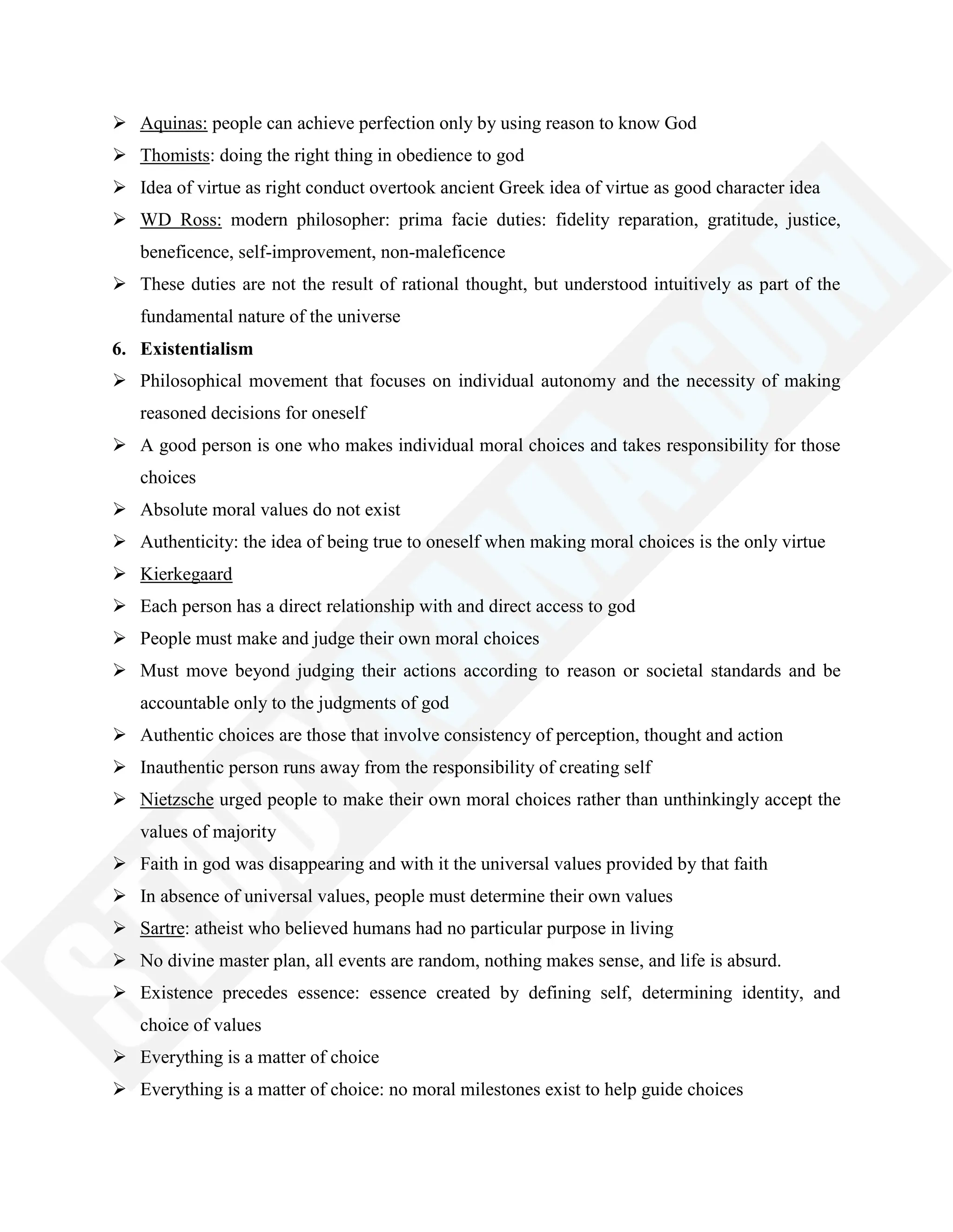  Aquinas: people can achieve perfection only by using reason to know God
 Thomists: doing the right thing in obedience to god
 Idea of virtue as right conduct overtook ancient Greek idea of virtue as good character idea
 WD Ross: modern philosopher: prima facie duties: fidelity reparation, gratitude, justice,
beneficence, self-improvement, non-maleficence
 These duties are not the result of rational thought, but understood intuitively as part of the
fundamental nature of the universe
6. Existentialism
 Philosophical movement that focuses on individual autonomy and the necessity of making
reasoned decisions for oneself
 A good person is one who makes individual moral choices and takes responsibility for those
choices
 Absolute moral values do not exist
 Authenticity: the idea of being true to oneself when making moral choices is the only virtue
 Kierkegaard
 Each person has a direct relationship with and direct access to god
 People must make and judge their own moral choices
 Must move beyond judging their actions according to reason or societal standards and be
accountable only to the judgments of god
 Authentic choices are those that involve consistency of perception, thought and action
 Inauthentic person runs away from the responsibility of creating self
 Nietzsche urged people to make their own moral choices rather than unthinkingly accept the
values of majority
 Faith in god was disappearing and with it the universal values provided by that faith
 In absence of universal values, people must determine their own values
 Sartre: atheist who believed humans had no particular purpose in living
 No divine master plan, all events are random, nothing makes sense, and life is absurd.
 Existence precedes essence: essence created by defining self, determining identity, and
choice of values
 Everything is a matter of choice
 Everything is a matter of choice: no moral milestones exist to help guide choices
 