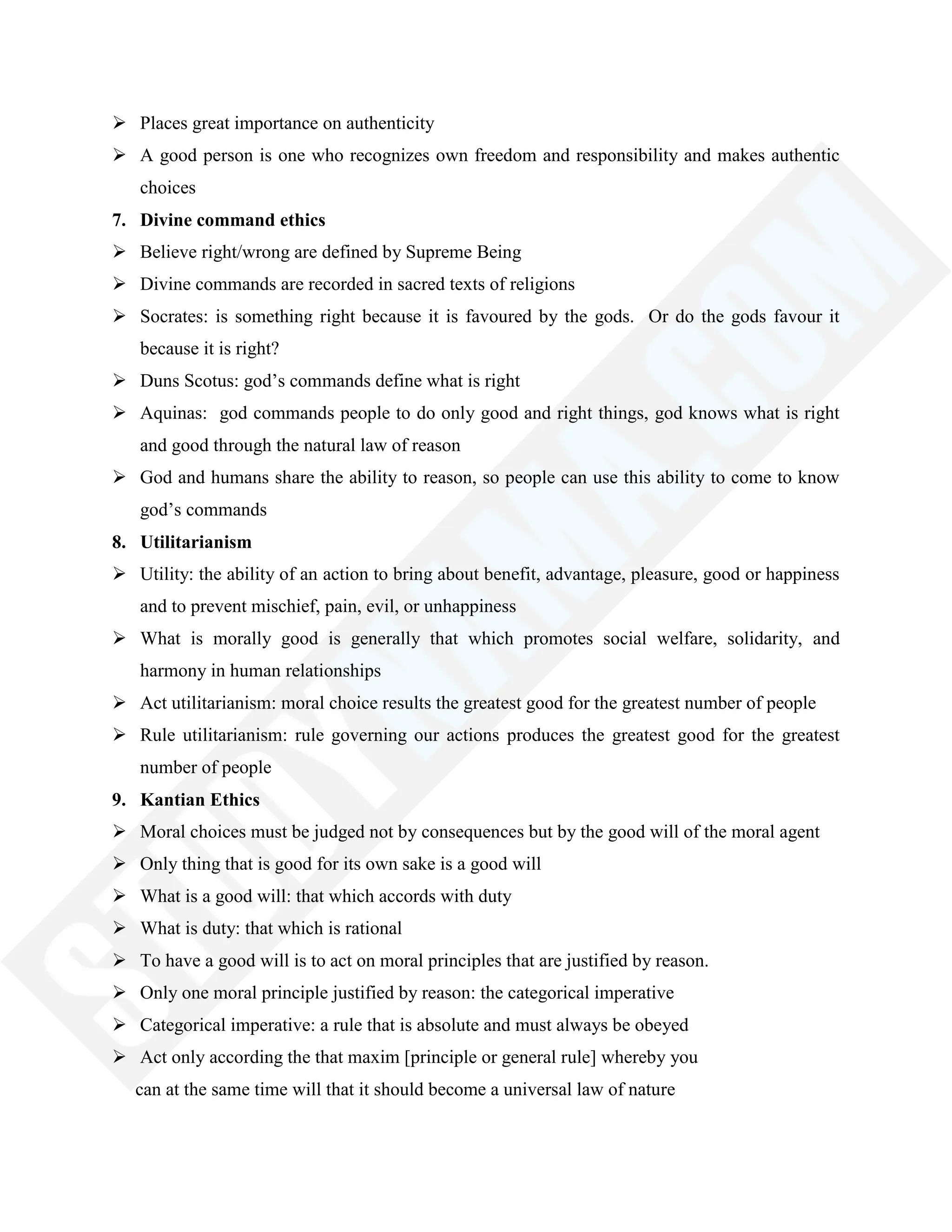  Places great importance on authenticity
 A good person is one who recognizes own freedom and responsibility and makes authentic
choices
7. Divine command ethics
 Believe right/wrong are defined by Supreme Being
 Divine commands are recorded in sacred texts of religions
 Socrates: is something right because it is favoured by the gods. Or do the gods favour it
because it is right?
 Duns Scotus: god‘s commands define what is right
 Aquinas: god commands people to do only good and right things, god knows what is right
and good through the natural law of reason
 God and humans share the ability to reason, so people can use this ability to come to know
god‘s commands
8. Utilitarianism
 Utility: the ability of an action to bring about benefit, advantage, pleasure, good or happiness
and to prevent mischief, pain, evil, or unhappiness
 What is morally good is generally that which promotes social welfare, solidarity, and
harmony in human relationships
 Act utilitarianism: moral choice results the greatest good for the greatest number of people
 Rule utilitarianism: rule governing our actions produces the greatest good for the greatest
number of people
9. Kantian Ethics
 Moral choices must be judged not by consequences but by the good will of the moral agent
 Only thing that is good for its own sake is a good will
 What is a good will: that which accords with duty
 What is duty: that which is rational
 To have a good will is to act on moral principles that are justified by reason.
 Only one moral principle justified by reason: the categorical imperative
 Categorical imperative: a rule that is absolute and must always be obeyed
 Act only according the that maxim [principle or general rule] whereby you
can at the same time will that it should become a universal law of nature
 