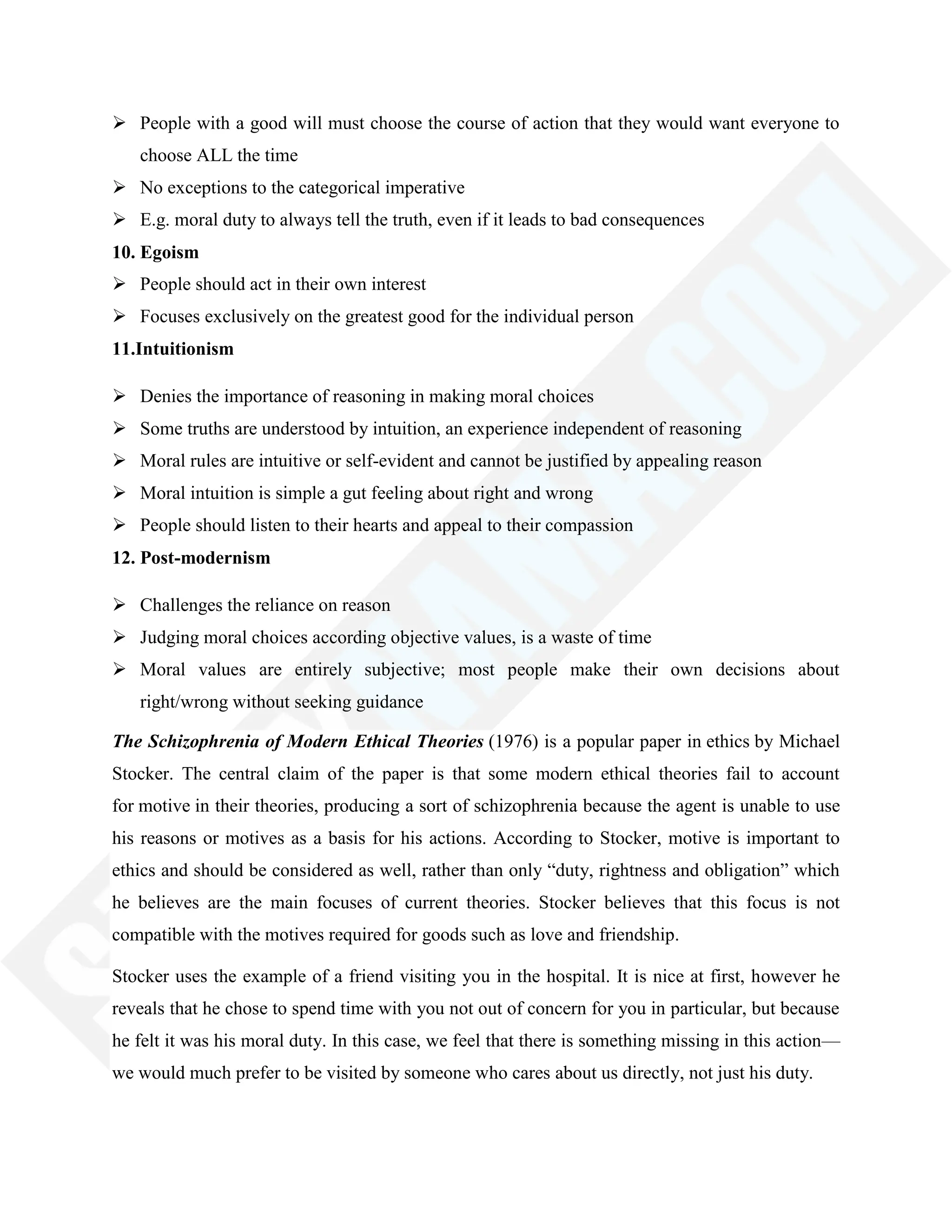  People with a good will must choose the course of action that they would want everyone to
choose ALL the time
 No exceptions to the categorical imperative
 E.g. moral duty to always tell the truth, even if it leads to bad consequences
10. Egoism
 People should act in their own interest
 Focuses exclusively on the greatest good for the individual person
11.Intuitionism
 Denies the importance of reasoning in making moral choices
 Some truths are understood by intuition, an experience independent of reasoning
 Moral rules are intuitive or self-evident and cannot be justified by appealing reason
 Moral intuition is simple a gut feeling about right and wrong
 People should listen to their hearts and appeal to their compassion
12. Post-modernism
 Challenges the reliance on reason
 Judging moral choices according objective values, is a waste of time
 Moral values are entirely subjective; most people make their own decisions about
right/wrong without seeking guidance
The Schizophrenia of Modern Ethical Theories (1976) is a popular paper in ethics by Michael
Stocker. The central claim of the paper is that some modern ethical theories fail to account
for motive in their theories, producing a sort of schizophrenia because the agent is unable to use
his reasons or motives as a basis for his actions. According to Stocker, motive is important to
ethics and should be considered as well, rather than only ―duty, rightness and obligation‖ which
he believes are the main focuses of current theories. Stocker believes that this focus is not
compatible with the motives required for goods such as love and friendship.
Stocker uses the example of a friend visiting you in the hospital. It is nice at first, however he
reveals that he chose to spend time with you not out of concern for you in particular, but because
he felt it was his moral duty. In this case, we feel that there is something missing in this action—
we would much prefer to be visited by someone who cares about us directly, not just his duty.
 