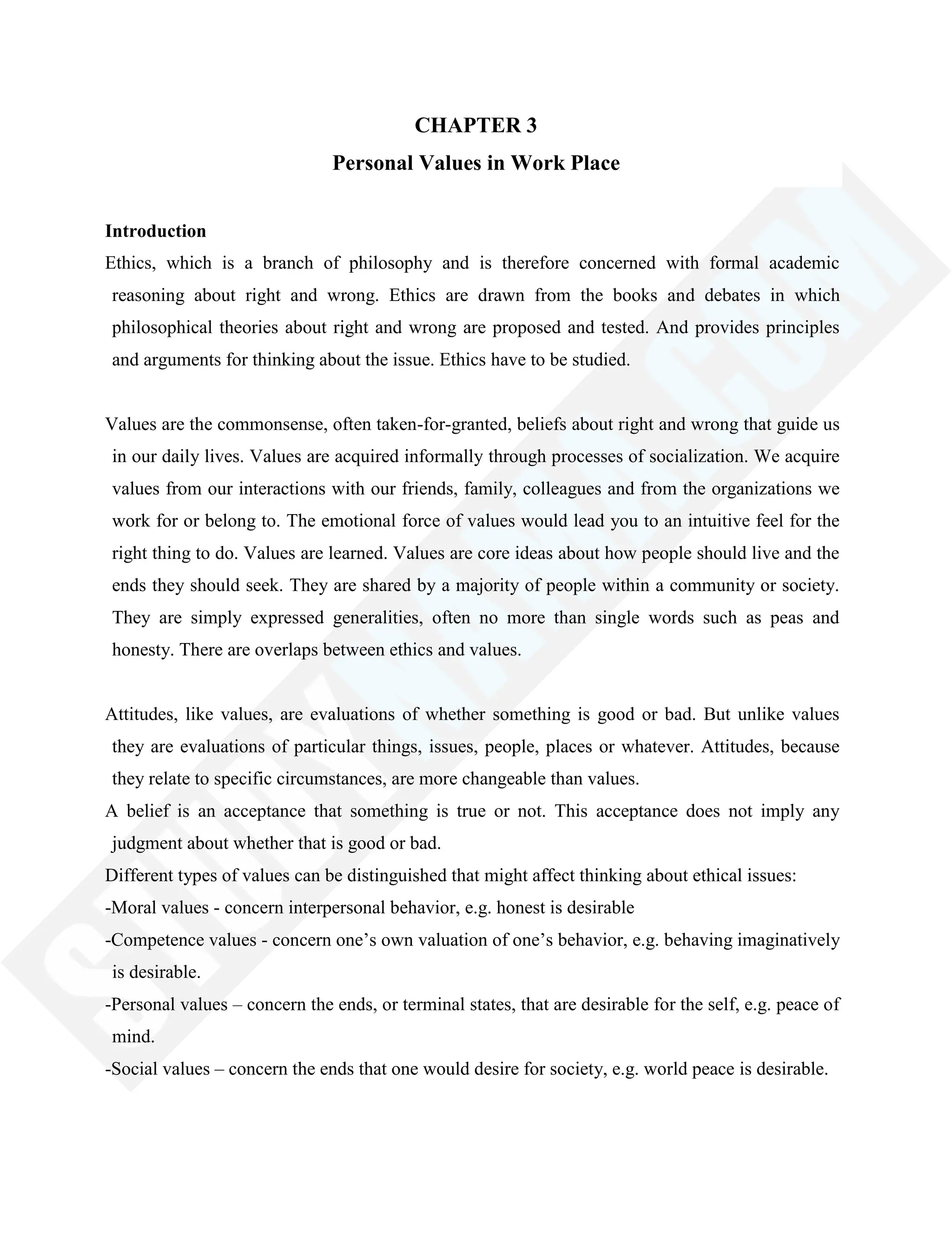 CHAPTER 3
Personal Values in Work Place
Introduction
Ethics, which is a branch of philosophy and is therefore concerned with formal academic
reasoning about right and wrong. Ethics are drawn from the books and debates in which
philosophical theories about right and wrong are proposed and tested. And provides principles
and arguments for thinking about the issue. Ethics have to be studied.
Values are the commonsense, often taken-for-granted, beliefs about right and wrong that guide us
in our daily lives. Values are acquired informally through processes of socialization. We acquire
values from our interactions with our friends, family, colleagues and from the organizations we
work for or belong to. The emotional force of values would lead you to an intuitive feel for the
right thing to do. Values are learned. Values are core ideas about how people should live and the
ends they should seek. They are shared by a majority of people within a community or society.
They are simply expressed generalities, often no more than single words such as peas and
honesty. There are overlaps between ethics and values.
Attitudes, like values, are evaluations of whether something is good or bad. But unlike values
they are evaluations of particular things, issues, people, places or whatever. Attitudes, because
they relate to specific circumstances, are more changeable than values.
A belief is an acceptance that something is true or not. This acceptance does not imply any
judgment about whether that is good or bad.
Different types of values can be distinguished that might affect thinking about ethical issues:
-Moral values - concern interpersonal behavior, e.g. honest is desirable
-Competence values - concern one‘s own valuation of one‘s behavior, e.g. behaving imaginatively
is desirable.
-Personal values – concern the ends, or terminal states, that are desirable for the self, e.g. peace of
mind.
-Social values – concern the ends that one would desire for society, e.g. world peace is desirable.
 
