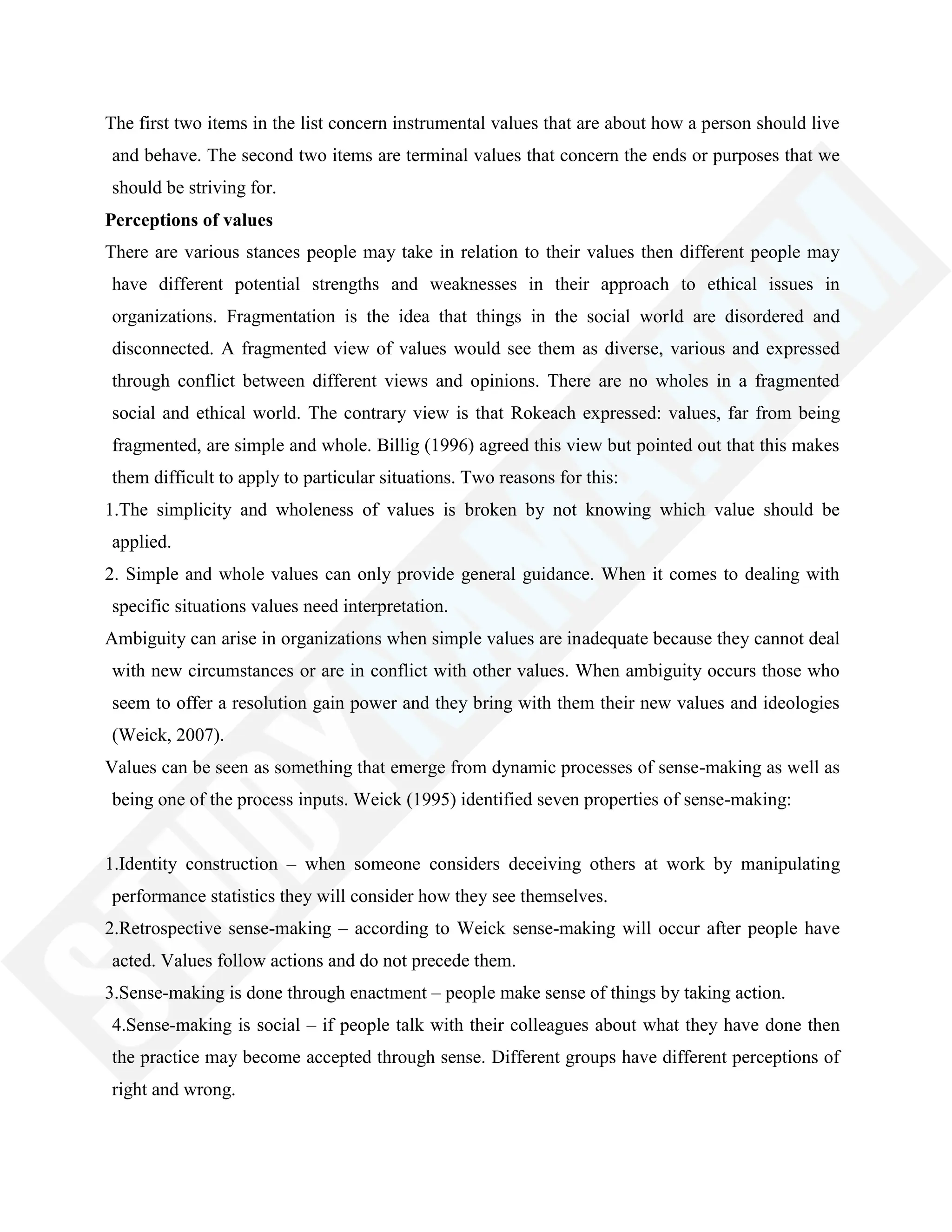 The first two items in the list concern instrumental values that are about how a person should live
and behave. The second two items are terminal values that concern the ends or purposes that we
should be striving for.
Perceptions of values
There are various stances people may take in relation to their values then different people may
have different potential strengths and weaknesses in their approach to ethical issues in
organizations. Fragmentation is the idea that things in the social world are disordered and
disconnected. A fragmented view of values would see them as diverse, various and expressed
through conflict between different views and opinions. There are no wholes in a fragmented
social and ethical world. The contrary view is that Rokeach expressed: values, far from being
fragmented, are simple and whole. Billig (1996) agreed this view but pointed out that this makes
them difficult to apply to particular situations. Two reasons for this:
1.The simplicity and wholeness of values is broken by not knowing which value should be
applied.
2. Simple and whole values can only provide general guidance. When it comes to dealing with
specific situations values need interpretation.
Ambiguity can arise in organizations when simple values are inadequate because they cannot deal
with new circumstances or are in conflict with other values. When ambiguity occurs those who
seem to offer a resolution gain power and they bring with them their new values and ideologies
(Weick, 2007).
Values can be seen as something that emerge from dynamic processes of sense-making as well as
being one of the process inputs. Weick (1995) identified seven properties of sense-making:
1.Identity construction – when someone considers deceiving others at work by manipulating
performance statistics they will consider how they see themselves.
2.Retrospective sense-making – according to Weick sense-making will occur after people have
acted. Values follow actions and do not precede them.
3.Sense-making is done through enactment – people make sense of things by taking action.
4.Sense-making is social – if people talk with their colleagues about what they have done then
the practice may become accepted through sense. Different groups have different perceptions of
right and wrong.
 