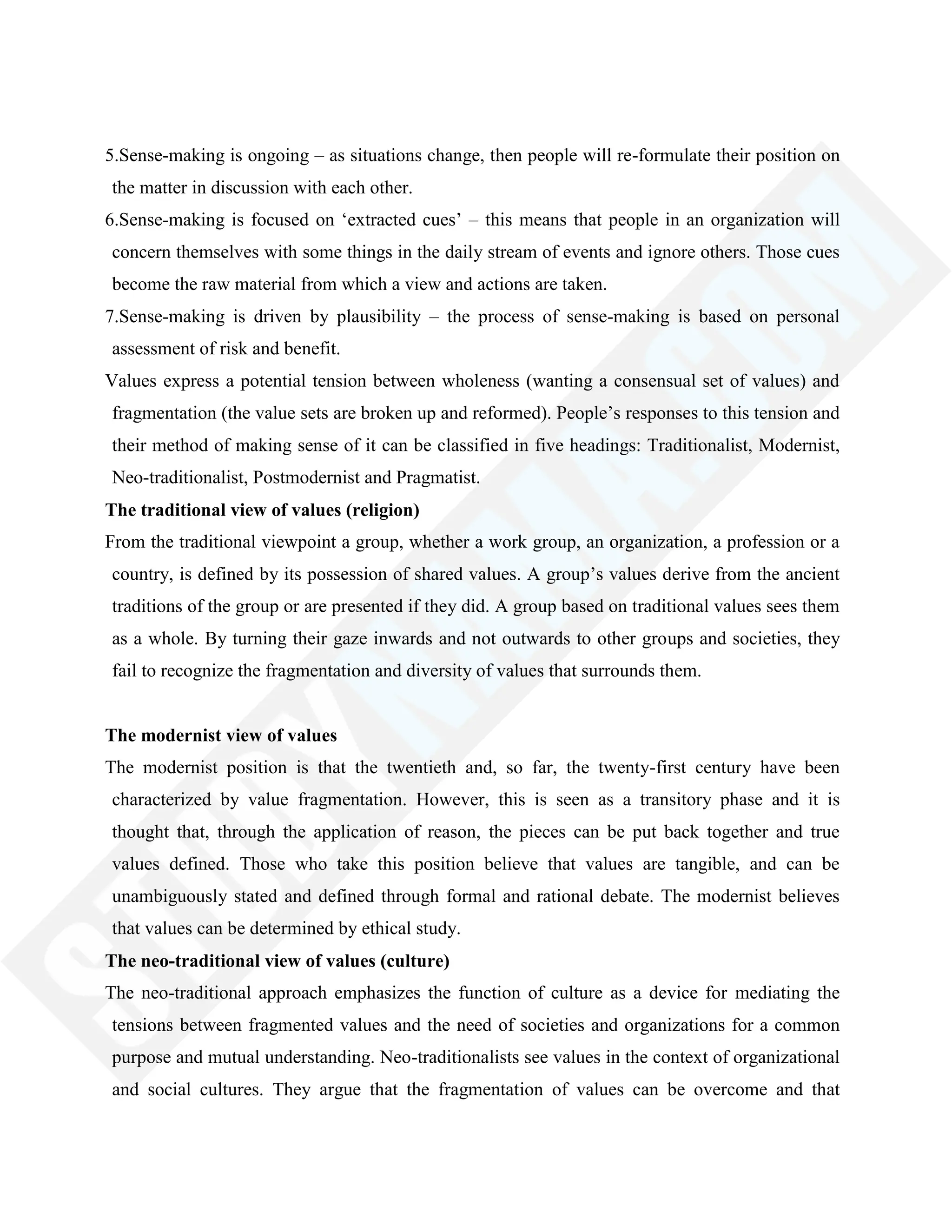 5.Sense-making is ongoing – as situations change, then people will re-formulate their position on
the matter in discussion with each other.
6.Sense-making is focused on ‗extracted cues‘ – this means that people in an organization will
concern themselves with some things in the daily stream of events and ignore others. Those cues
become the raw material from which a view and actions are taken.
7.Sense-making is driven by plausibility – the process of sense-making is based on personal
assessment of risk and benefit.
Values express a potential tension between wholeness (wanting a consensual set of values) and
fragmentation (the value sets are broken up and reformed). People‘s responses to this tension and
their method of making sense of it can be classified in five headings: Traditionalist, Modernist,
Neo-traditionalist, Postmodernist and Pragmatist.
The traditional view of values (religion)
From the traditional viewpoint a group, whether a work group, an organization, a profession or a
country, is defined by its possession of shared values. A group‘s values derive from the ancient
traditions of the group or are presented if they did. A group based on traditional values sees them
as a whole. By turning their gaze inwards and not outwards to other groups and societies, they
fail to recognize the fragmentation and diversity of values that surrounds them.
The modernist view of values
The modernist position is that the twentieth and, so far, the twenty-first century have been
characterized by value fragmentation. However, this is seen as a transitory phase and it is
thought that, through the application of reason, the pieces can be put back together and true
values defined. Those who take this position believe that values are tangible, and can be
unambiguously stated and defined through formal and rational debate. The modernist believes
that values can be determined by ethical study.
The neo-traditional view of values (culture)
The neo-traditional approach emphasizes the function of culture as a device for mediating the
tensions between fragmented values and the need of societies and organizations for a common
purpose and mutual understanding. Neo-traditionalists see values in the context of organizational
and social cultures. They argue that the fragmentation of values can be overcome and that
 