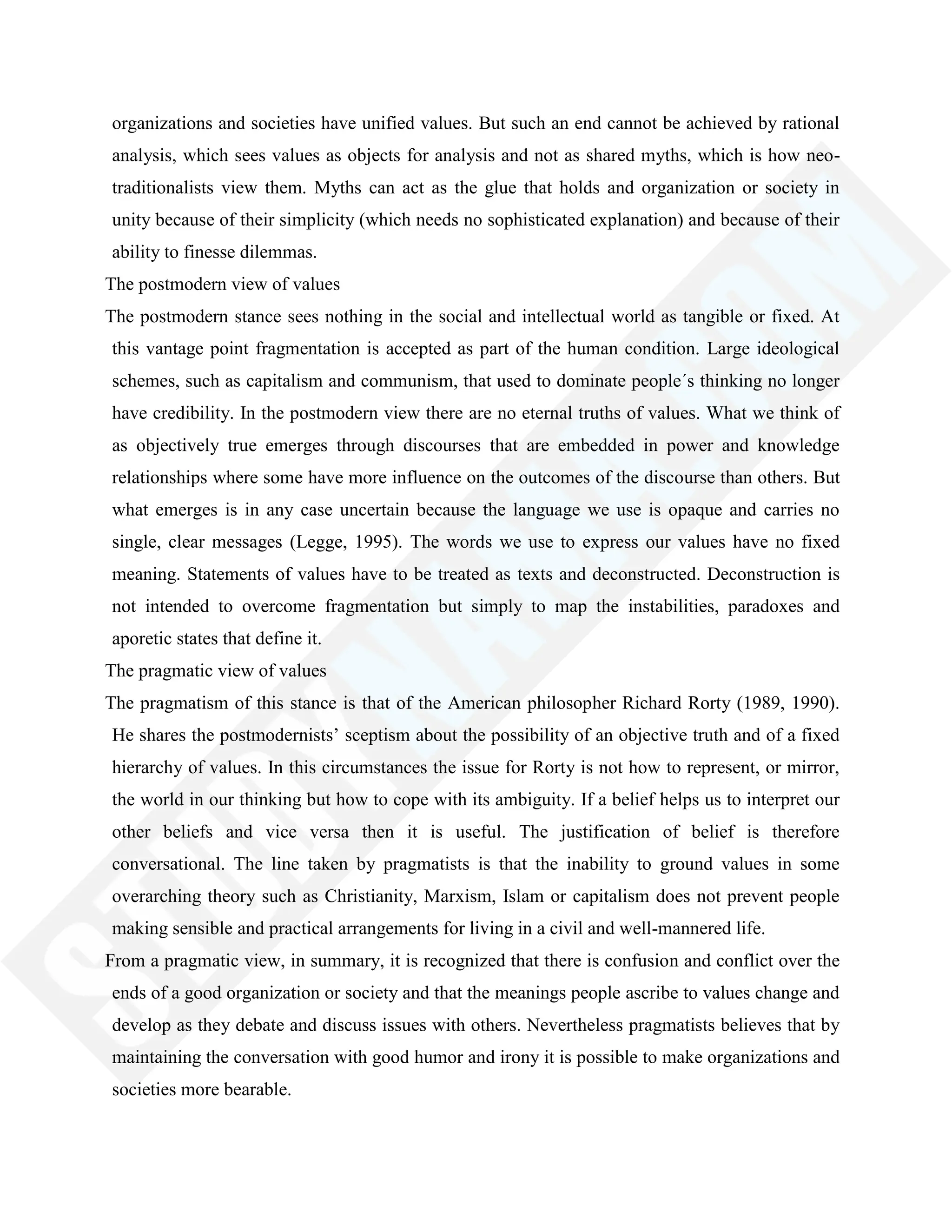 organizations and societies have unified values. But such an end cannot be achieved by rational
analysis, which sees values as objects for analysis and not as shared myths, which is how neo-
traditionalists view them. Myths can act as the glue that holds and organization or society in
unity because of their simplicity (which needs no sophisticated explanation) and because of their
ability to finesse dilemmas.
The postmodern view of values
The postmodern stance sees nothing in the social and intellectual world as tangible or fixed. At
this vantage point fragmentation is accepted as part of the human condition. Large ideological
schemes, such as capitalism and communism, that used to dominate people´s thinking no longer
have credibility. In the postmodern view there are no eternal truths of values. What we think of
as objectively true emerges through discourses that are embedded in power and knowledge
relationships where some have more influence on the outcomes of the discourse than others. But
what emerges is in any case uncertain because the language we use is opaque and carries no
single, clear messages (Legge, 1995). The words we use to express our values have no fixed
meaning. Statements of values have to be treated as texts and deconstructed. Deconstruction is
not intended to overcome fragmentation but simply to map the instabilities, paradoxes and
aporetic states that define it.
The pragmatic view of values
The pragmatism of this stance is that of the American philosopher Richard Rorty (1989, 1990).
He shares the postmodernists‘ sceptism about the possibility of an objective truth and of a fixed
hierarchy of values. In this circumstances the issue for Rorty is not how to represent, or mirror,
the world in our thinking but how to cope with its ambiguity. If a belief helps us to interpret our
other beliefs and vice versa then it is useful. The justification of belief is therefore
conversational. The line taken by pragmatists is that the inability to ground values in some
overarching theory such as Christianity, Marxism, Islam or capitalism does not prevent people
making sensible and practical arrangements for living in a civil and well-mannered life.
From a pragmatic view, in summary, it is recognized that there is confusion and conflict over the
ends of a good organization or society and that the meanings people ascribe to values change and
develop as they debate and discuss issues with others. Nevertheless pragmatists believes that by
maintaining the conversation with good humor and irony it is possible to make organizations and
societies more bearable.
 