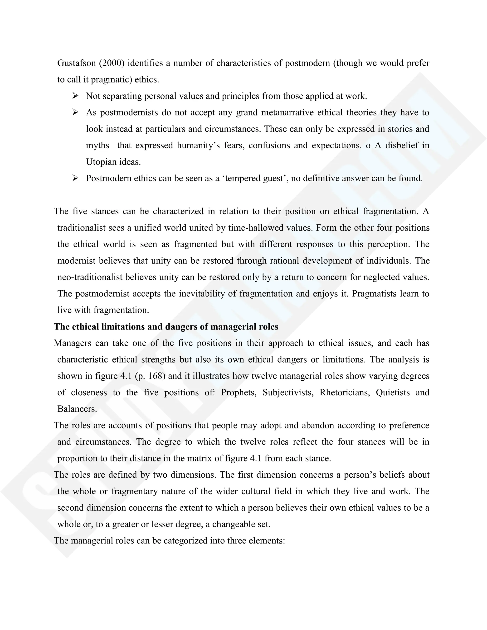 Gustafson (2000) identifies a number of characteristics of postmodern (though we would prefer
to call it pragmatic) ethics.
 Not separating personal values and principles from those applied at work.
 As postmodernists do not accept any grand metanarrative ethical theories they have to
look instead at particulars and circumstances. These can only be expressed in stories and
myths that expressed humanity‘s fears, confusions and expectations. o A disbelief in
Utopian ideas.
 Postmodern ethics can be seen as a ‗tempered guest‘, no definitive answer can be found.
The five stances can be characterized in relation to their position on ethical fragmentation. A
traditionalist sees a unified world united by time-hallowed values. Form the other four positions
the ethical world is seen as fragmented but with different responses to this perception. The
modernist believes that unity can be restored through rational development of individuals. The
neo-traditionalist believes unity can be restored only by a return to concern for neglected values.
The postmodernist accepts the inevitability of fragmentation and enjoys it. Pragmatists learn to
live with fragmentation.
The ethical limitations and dangers of managerial roles
Managers can take one of the five positions in their approach to ethical issues, and each has
characteristic ethical strengths but also its own ethical dangers or limitations. The analysis is
shown in figure 4.1 (p. 168) and it illustrates how twelve managerial roles show varying degrees
of closeness to the five positions of: Prophets, Subjectivists, Rhetoricians, Quietists and
Balancers.
The roles are accounts of positions that people may adopt and abandon according to preference
and circumstances. The degree to which the twelve roles reflect the four stances will be in
proportion to their distance in the matrix of figure 4.1 from each stance.
The roles are defined by two dimensions. The first dimension concerns a person‘s beliefs about
the whole or fragmentary nature of the wider cultural field in which they live and work. The
second dimension concerns the extent to which a person believes their own ethical values to be a
whole or, to a greater or lesser degree, a changeable set.
The managerial roles can be categorized into three elements:
 