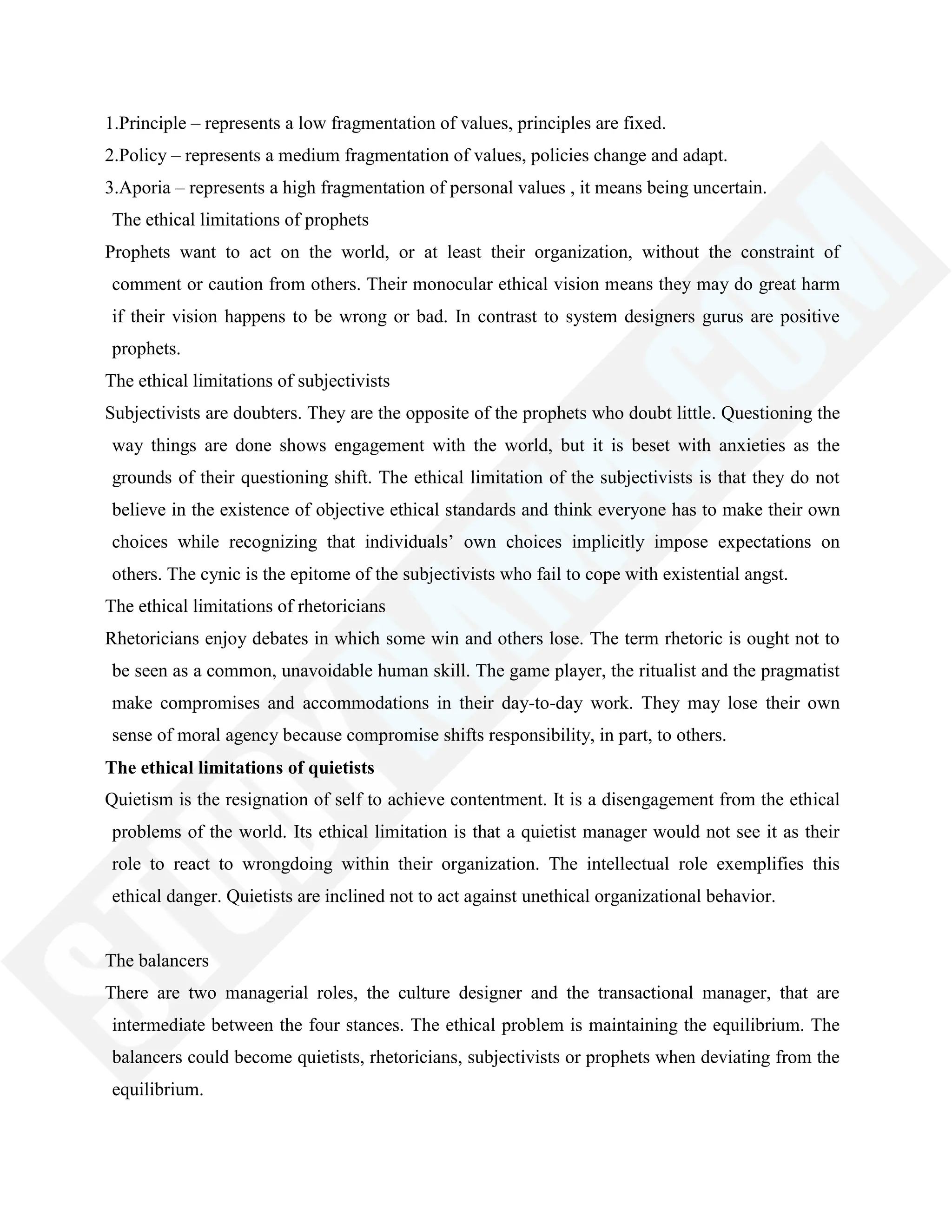 1.Principle – represents a low fragmentation of values, principles are fixed.
2.Policy – represents a medium fragmentation of values, policies change and adapt.
3.Aporia – represents a high fragmentation of personal values , it means being uncertain.
The ethical limitations of prophets
Prophets want to act on the world, or at least their organization, without the constraint of
comment or caution from others. Their monocular ethical vision means they may do great harm
if their vision happens to be wrong or bad. In contrast to system designers gurus are positive
prophets.
The ethical limitations of subjectivists
Subjectivists are doubters. They are the opposite of the prophets who doubt little. Questioning the
way things are done shows engagement with the world, but it is beset with anxieties as the
grounds of their questioning shift. The ethical limitation of the subjectivists is that they do not
believe in the existence of objective ethical standards and think everyone has to make their own
choices while recognizing that individuals‘ own choices implicitly impose expectations on
others. The cynic is the epitome of the subjectivists who fail to cope with existential angst.
The ethical limitations of rhetoricians
Rhetoricians enjoy debates in which some win and others lose. The term rhetoric is ought not to
be seen as a common, unavoidable human skill. The game player, the ritualist and the pragmatist
make compromises and accommodations in their day-to-day work. They may lose their own
sense of moral agency because compromise shifts responsibility, in part, to others.
The ethical limitations of quietists
Quietism is the resignation of self to achieve contentment. It is a disengagement from the ethical
problems of the world. Its ethical limitation is that a quietist manager would not see it as their
role to react to wrongdoing within their organization. The intellectual role exemplifies this
ethical danger. Quietists are inclined not to act against unethical organizational behavior.
The balancers
There are two managerial roles, the culture designer and the transactional manager, that are
intermediate between the four stances. The ethical problem is maintaining the equilibrium. The
balancers could become quietists, rhetoricians, subjectivists or prophets when deviating from the
equilibrium.
 