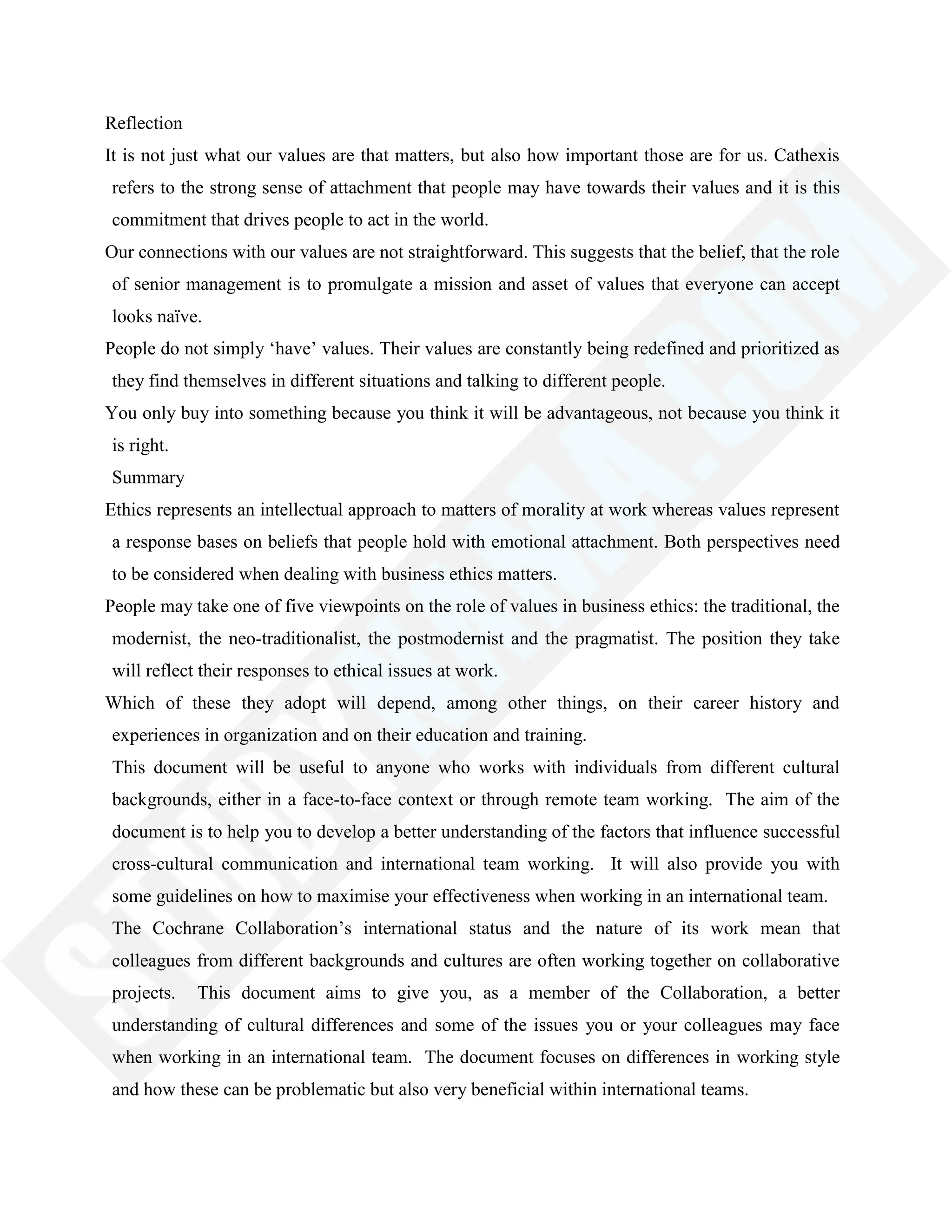 Reflection
It is not just what our values are that matters, but also how important those are for us. Cathexis
refers to the strong sense of attachment that people may have towards their values and it is this
commitment that drives people to act in the world.
Our connections with our values are not straightforward. This suggests that the belief, that the role
of senior management is to promulgate a mission and asset of values that everyone can accept
looks naïve.
People do not simply ‗have‘ values. Their values are constantly being redefined and prioritized as
they find themselves in different situations and talking to different people.
You only buy into something because you think it will be advantageous, not because you think it
is right.
Summary
Ethics represents an intellectual approach to matters of morality at work whereas values represent
a response bases on beliefs that people hold with emotional attachment. Both perspectives need
to be considered when dealing with business ethics matters.
People may take one of five viewpoints on the role of values in business ethics: the traditional, the
modernist, the neo-traditionalist, the postmodernist and the pragmatist. The position they take
will reflect their responses to ethical issues at work.
Which of these they adopt will depend, among other things, on their career history and
experiences in organization and on their education and training.
This document will be useful to anyone who works with individuals from different cultural
backgrounds, either in a face-to-face context or through remote team working. The aim of the
document is to help you to develop a better understanding of the factors that influence successful
cross-cultural communication and international team working. It will also provide you with
some guidelines on how to maximise your effectiveness when working in an international team.
The Cochrane Collaboration‘s international status and the nature of its work mean that
colleagues from different backgrounds and cultures are often working together on collaborative
projects. This document aims to give you, as a member of the Collaboration, a better
understanding of cultural differences and some of the issues you or your colleagues may face
when working in an international team. The document focuses on differences in working style
and how these can be problematic but also very beneficial within international teams.
 