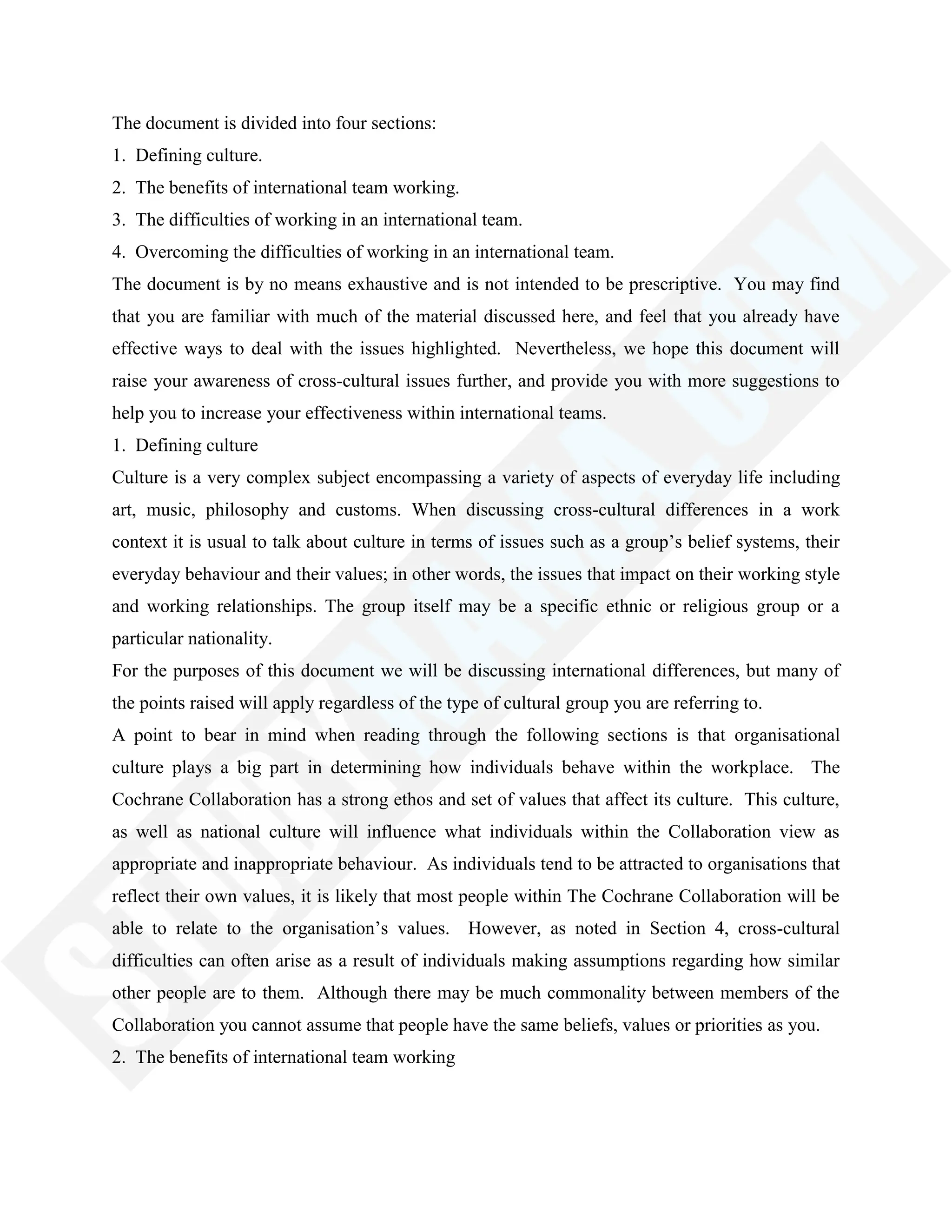 The document is divided into four sections:
1. Defining culture.
2. The benefits of international team working.
3. The difficulties of working in an international team.
4. Overcoming the difficulties of working in an international team.
The document is by no means exhaustive and is not intended to be prescriptive. You may find
that you are familiar with much of the material discussed here, and feel that you already have
effective ways to deal with the issues highlighted. Nevertheless, we hope this document will
raise your awareness of cross-cultural issues further, and provide you with more suggestions to
help you to increase your effectiveness within international teams.
1. Defining culture
Culture is a very complex subject encompassing a variety of aspects of everyday life including
art, music, philosophy and customs. When discussing cross-cultural differences in a work
context it is usual to talk about culture in terms of issues such as a group‘s belief systems, their
everyday behaviour and their values; in other words, the issues that impact on their working style
and working relationships. The group itself may be a specific ethnic or religious group or a
particular nationality.
For the purposes of this document we will be discussing international differences, but many of
the points raised will apply regardless of the type of cultural group you are referring to.
A point to bear in mind when reading through the following sections is that organisational
culture plays a big part in determining how individuals behave within the workplace. The
Cochrane Collaboration has a strong ethos and set of values that affect its culture. This culture,
as well as national culture will influence what individuals within the Collaboration view as
appropriate and inappropriate behaviour. As individuals tend to be attracted to organisations that
reflect their own values, it is likely that most people within The Cochrane Collaboration will be
able to relate to the organisation‘s values. However, as noted in Section 4, cross-cultural
difficulties can often arise as a result of individuals making assumptions regarding how similar
other people are to them. Although there may be much commonality between members of the
Collaboration you cannot assume that people have the same beliefs, values or priorities as you.
2. The benefits of international team working
 