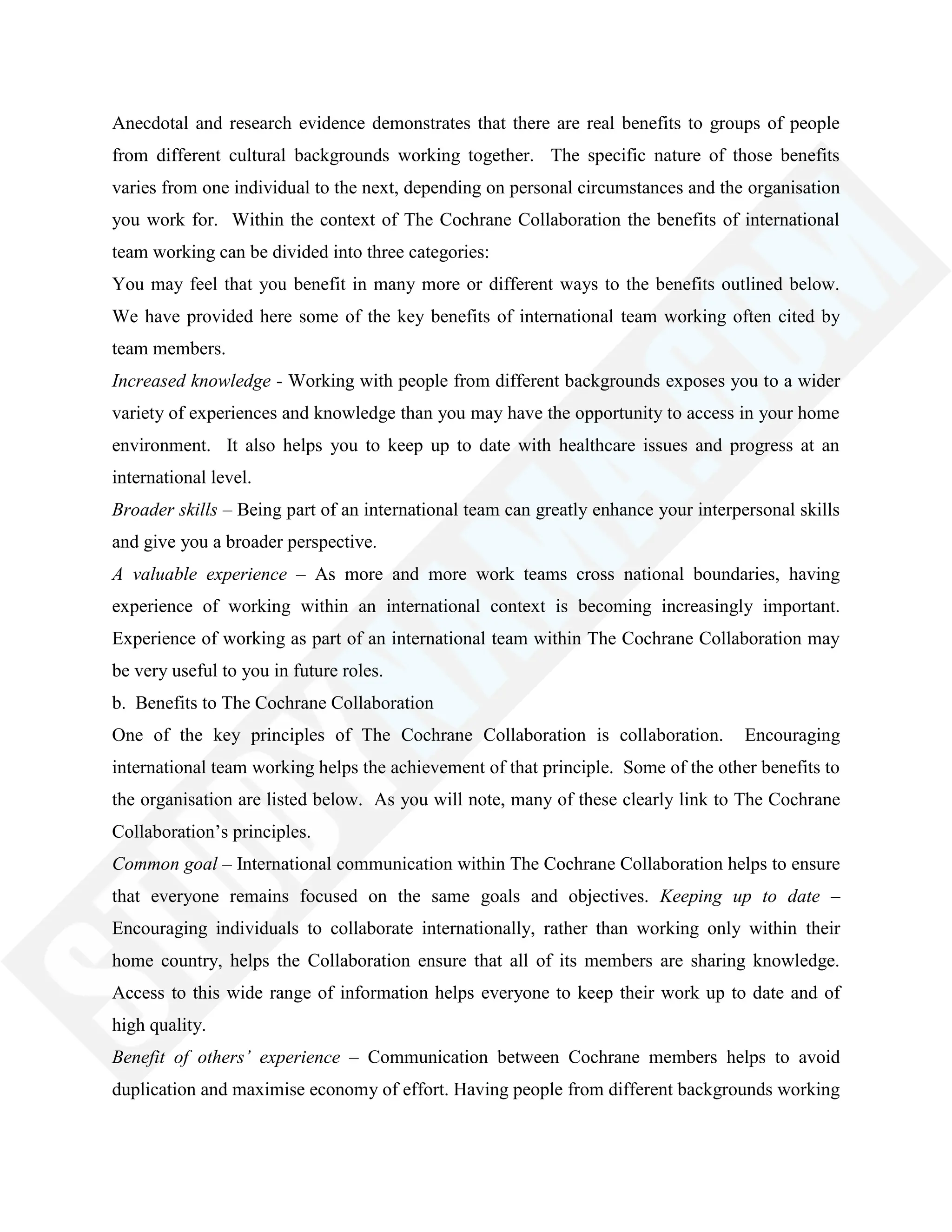 Anecdotal and research evidence demonstrates that there are real benefits to groups of people
from different cultural backgrounds working together. The specific nature of those benefits
varies from one individual to the next, depending on personal circumstances and the organisation
you work for. Within the context of The Cochrane Collaboration the benefits of international
team working can be divided into three categories:
You may feel that you benefit in many more or different ways to the benefits outlined below.
We have provided here some of the key benefits of international team working often cited by
team members.
Increased knowledge - Working with people from different backgrounds exposes you to a wider
variety of experiences and knowledge than you may have the opportunity to access in your home
environment. It also helps you to keep up to date with healthcare issues and progress at an
international level.
Broader skills – Being part of an international team can greatly enhance your interpersonal skills
and give you a broader perspective.
A valuable experience – As more and more work teams cross national boundaries, having
experience of working within an international context is becoming increasingly important.
Experience of working as part of an international team within The Cochrane Collaboration may
be very useful to you in future roles.
b. Benefits to The Cochrane Collaboration
One of the key principles of The Cochrane Collaboration is collaboration. Encouraging
international team working helps the achievement of that principle. Some of the other benefits to
the organisation are listed below. As you will note, many of these clearly link to The Cochrane
Collaboration‘s principles.
Common goal – International communication within The Cochrane Collaboration helps to ensure
that everyone remains focused on the same goals and objectives. Keeping up to date –
Encouraging individuals to collaborate internationally, rather than working only within their
home country, helps the Collaboration ensure that all of its members are sharing knowledge.
Access to this wide range of information helps everyone to keep their work up to date and of
high quality.
Benefit of others’ experience – Communication between Cochrane members helps to avoid
duplication and maximise economy of effort. Having people from different backgrounds working
 