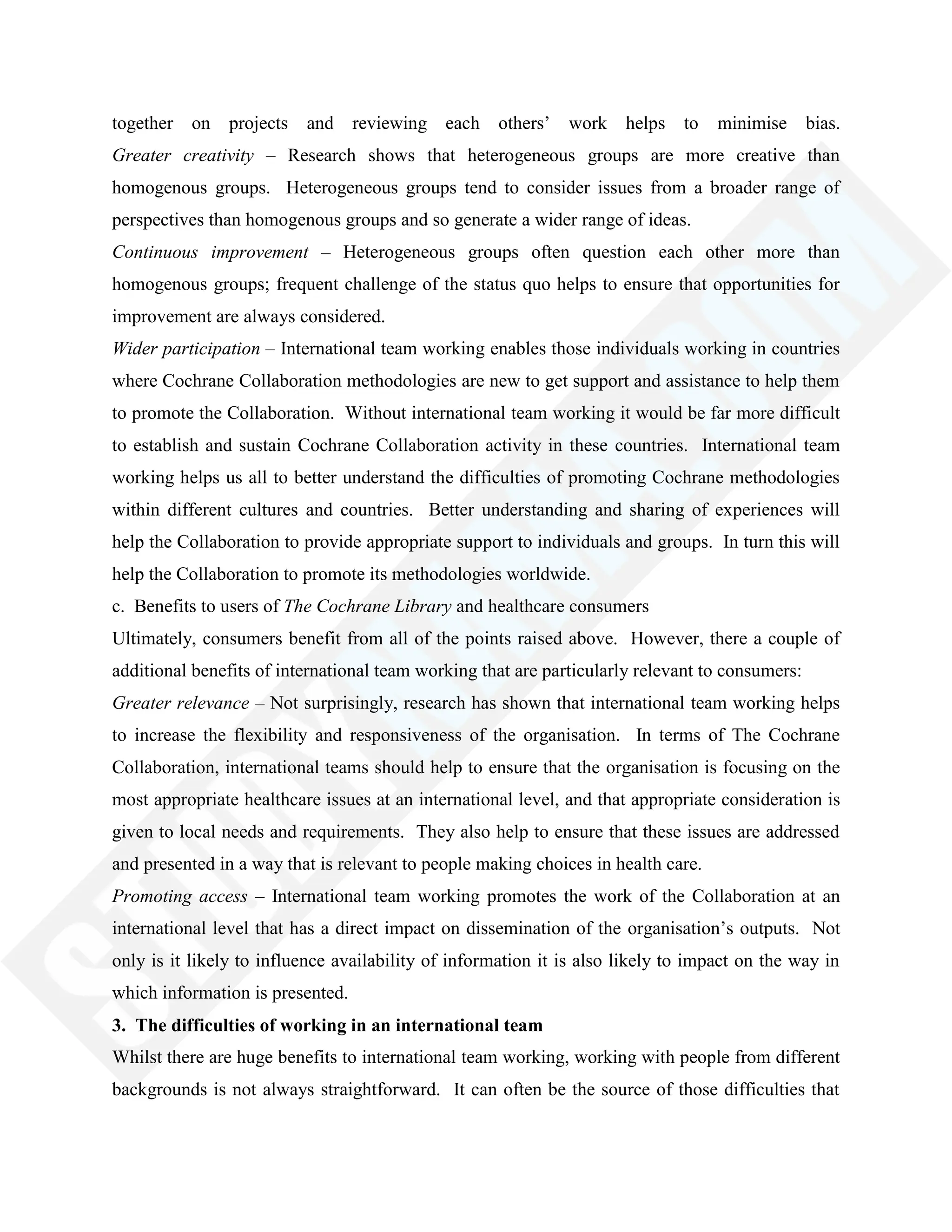 together on projects and reviewing each others‘ work helps to minimise bias.
Greater creativity – Research shows that heterogeneous groups are more creative than
homogenous groups. Heterogeneous groups tend to consider issues from a broader range of
perspectives than homogenous groups and so generate a wider range of ideas.
Continuous improvement – Heterogeneous groups often question each other more than
homogenous groups; frequent challenge of the status quo helps to ensure that opportunities for
improvement are always considered.
Wider participation – International team working enables those individuals working in countries
where Cochrane Collaboration methodologies are new to get support and assistance to help them
to promote the Collaboration. Without international team working it would be far more difficult
to establish and sustain Cochrane Collaboration activity in these countries. International team
working helps us all to better understand the difficulties of promoting Cochrane methodologies
within different cultures and countries. Better understanding and sharing of experiences will
help the Collaboration to provide appropriate support to individuals and groups. In turn this will
help the Collaboration to promote its methodologies worldwide.
c. Benefits to users of The Cochrane Library and healthcare consumers
Ultimately, consumers benefit from all of the points raised above. However, there a couple of
additional benefits of international team working that are particularly relevant to consumers:
Greater relevance – Not surprisingly, research has shown that international team working helps
to increase the flexibility and responsiveness of the organisation. In terms of The Cochrane
Collaboration, international teams should help to ensure that the organisation is focusing on the
most appropriate healthcare issues at an international level, and that appropriate consideration is
given to local needs and requirements. They also help to ensure that these issues are addressed
and presented in a way that is relevant to people making choices in health care.
Promoting access – International team working promotes the work of the Collaboration at an
international level that has a direct impact on dissemination of the organisation‘s outputs. Not
only is it likely to influence availability of information it is also likely to impact on the way in
which information is presented.
3. The difficulties of working in an international team
Whilst there are huge benefits to international team working, working with people from different
backgrounds is not always straightforward. It can often be the source of those difficulties that
 