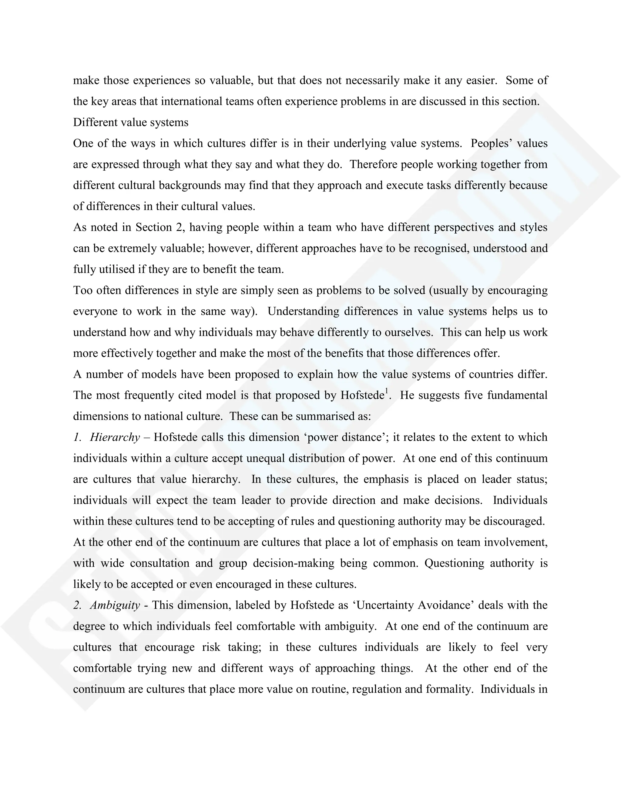 make those experiences so valuable, but that does not necessarily make it any easier. Some of
the key areas that international teams often experience problems in are discussed in this section.
Different value systems
One of the ways in which cultures differ is in their underlying value systems. Peoples‘ values
are expressed through what they say and what they do. Therefore people working together from
different cultural backgrounds may find that they approach and execute tasks differently because
of differences in their cultural values.
As noted in Section 2, having people within a team who have different perspectives and styles
can be extremely valuable; however, different approaches have to be recognised, understood and
fully utilised if they are to benefit the team.
Too often differences in style are simply seen as problems to be solved (usually by encouraging
everyone to work in the same way). Understanding differences in value systems helps us to
understand how and why individuals may behave differently to ourselves. This can help us work
more effectively together and make the most of the benefits that those differences offer.
A number of models have been proposed to explain how the value systems of countries differ.
The most frequently cited model is that proposed by Hofstede1
. He suggests five fundamental
dimensions to national culture. These can be summarised as:
1. Hierarchy – Hofstede calls this dimension ‗power distance‘; it relates to the extent to which
individuals within a culture accept unequal distribution of power. At one end of this continuum
are cultures that value hierarchy. In these cultures, the emphasis is placed on leader status;
individuals will expect the team leader to provide direction and make decisions. Individuals
within these cultures tend to be accepting of rules and questioning authority may be discouraged.
At the other end of the continuum are cultures that place a lot of emphasis on team involvement,
with wide consultation and group decision-making being common. Questioning authority is
likely to be accepted or even encouraged in these cultures.
2. Ambiguity - This dimension, labeled by Hofstede as ‗Uncertainty Avoidance‘ deals with the
degree to which individuals feel comfortable with ambiguity. At one end of the continuum are
cultures that encourage risk taking; in these cultures individuals are likely to feel very
comfortable trying new and different ways of approaching things. At the other end of the
continuum are cultures that place more value on routine, regulation and formality. Individuals in
 