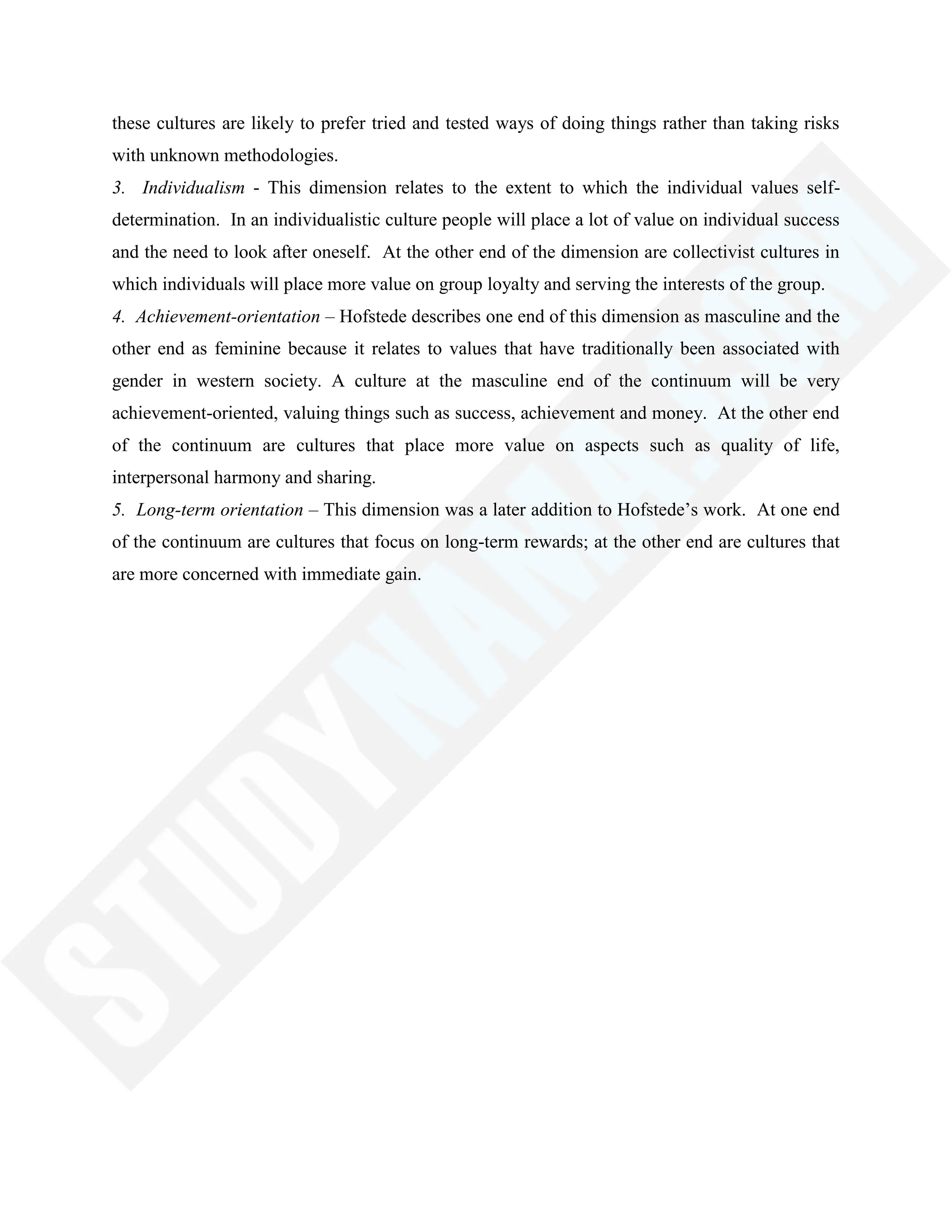 these cultures are likely to prefer tried and tested ways of doing things rather than taking risks
with unknown methodologies.
3. Individualism - This dimension relates to the extent to which the individual values self-
determination. In an individualistic culture people will place a lot of value on individual success
and the need to look after oneself. At the other end of the dimension are collectivist cultures in
which individuals will place more value on group loyalty and serving the interests of the group.
4. Achievement-orientation – Hofstede describes one end of this dimension as masculine and the
other end as feminine because it relates to values that have traditionally been associated with
gender in western society. A culture at the masculine end of the continuum will be very
achievement-oriented, valuing things such as success, achievement and money. At the other end
of the continuum are cultures that place more value on aspects such as quality of life,
interpersonal harmony and sharing.
5. Long-term orientation – This dimension was a later addition to Hofstede‘s work. At one end
of the continuum are cultures that focus on long-term rewards; at the other end are cultures that
are more concerned with immediate gain.
 