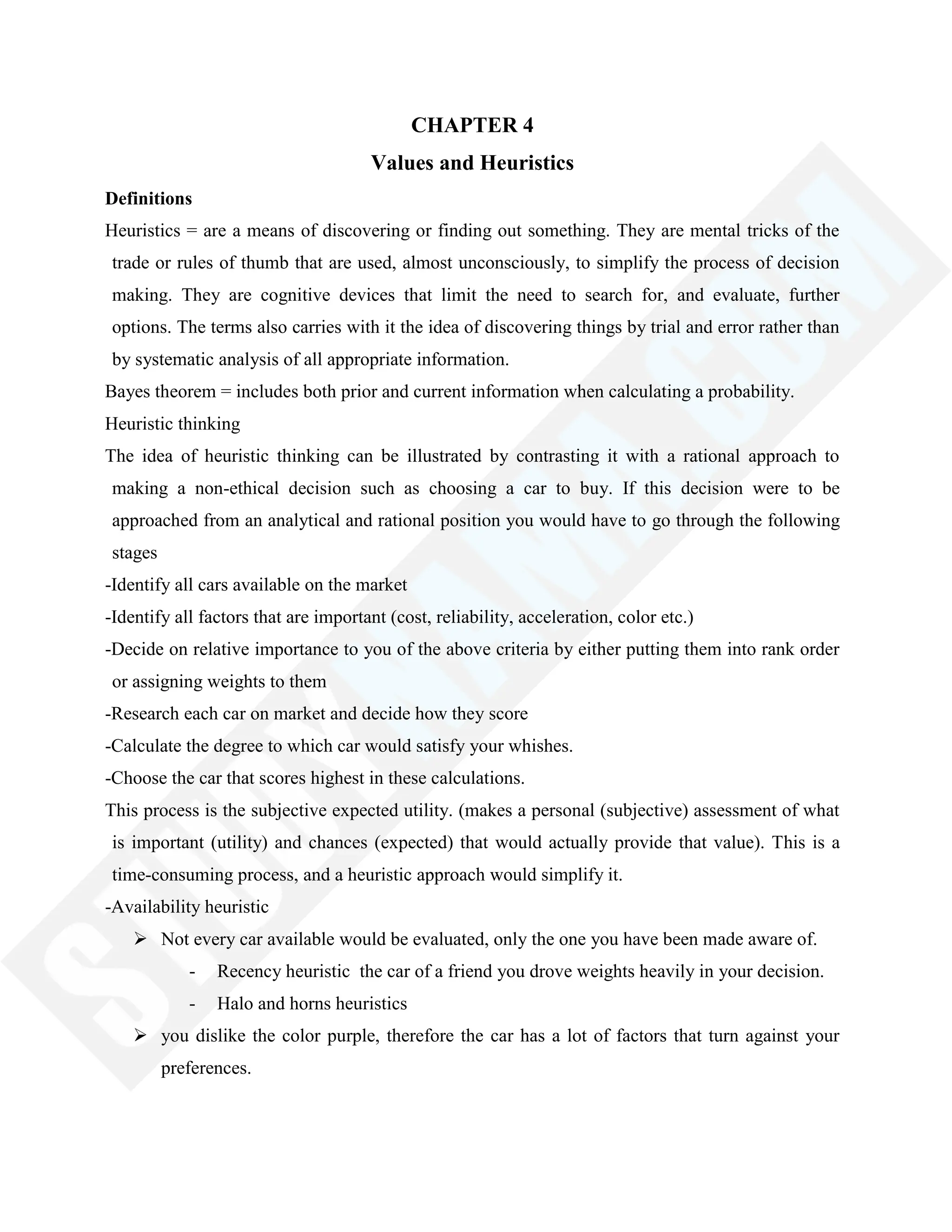 CHAPTER 4
Values and Heuristics
Definitions
Heuristics = are a means of discovering or finding out something. They are mental tricks of the
trade or rules of thumb that are used, almost unconsciously, to simplify the process of decision
making. They are cognitive devices that limit the need to search for, and evaluate, further
options. The terms also carries with it the idea of discovering things by trial and error rather than
by systematic analysis of all appropriate information.
Bayes theorem = includes both prior and current information when calculating a probability.
Heuristic thinking
The idea of heuristic thinking can be illustrated by contrasting it with a rational approach to
making a non-ethical decision such as choosing a car to buy. If this decision were to be
approached from an analytical and rational position you would have to go through the following
stages
-Identify all cars available on the market
-Identify all factors that are important (cost, reliability, acceleration, color etc.)
-Decide on relative importance to you of the above criteria by either putting them into rank order
or assigning weights to them
-Research each car on market and decide how they score
-Calculate the degree to which car would satisfy your whishes.
-Choose the car that scores highest in these calculations.
This process is the subjective expected utility. (makes a personal (subjective) assessment of what
is important (utility) and chances (expected) that would actually provide that value). This is a
time-consuming process, and a heuristic approach would simplify it.
-Availability heuristic
 Not every car available would be evaluated, only the one you have been made aware of.
- Recency heuristic the car of a friend you drove weights heavily in your decision.
- Halo and horns heuristics
 you dislike the color purple, therefore the car has a lot of factors that turn against your
preferences.
 