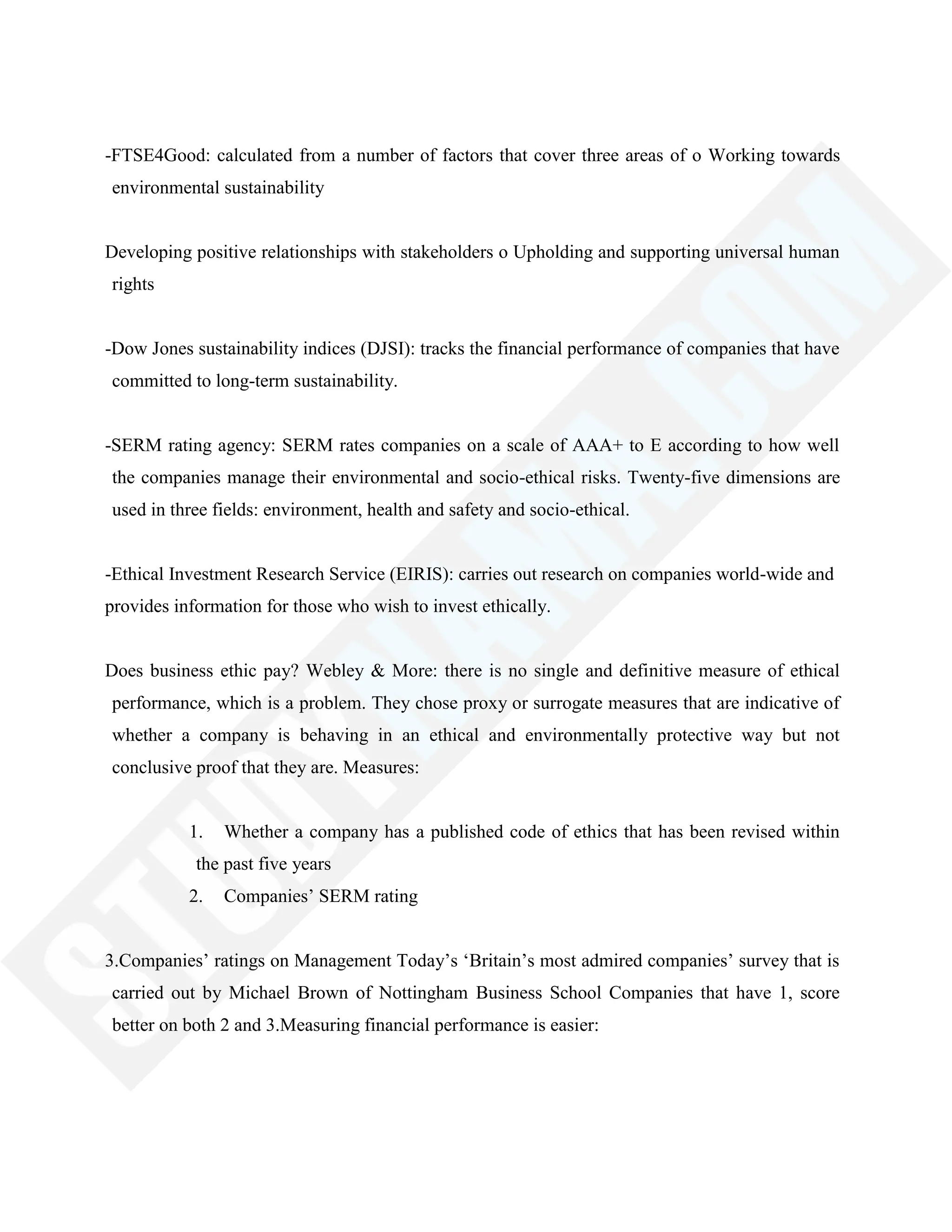 -FTSE4Good: calculated from a number of factors that cover three areas of o Working towards
environmental sustainability
Developing positive relationships with stakeholders o Upholding and supporting universal human
rights
-Dow Jones sustainability indices (DJSI): tracks the financial performance of companies that have
committed to long-term sustainability.
-SERM rating agency: SERM rates companies on a scale of AAA+ to E according to how well
the companies manage their environmental and socio-ethical risks. Twenty-five dimensions are
used in three fields: environment, health and safety and socio-ethical.
-Ethical Investment Research Service (EIRIS): carries out research on companies world-wide and
provides information for those who wish to invest ethically.
Does business ethic pay? Webley & More: there is no single and definitive measure of ethical
performance, which is a problem. They chose proxy or surrogate measures that are indicative of
whether a company is behaving in an ethical and environmentally protective way but not
conclusive proof that they are. Measures:
1. Whether a company has a published code of ethics that has been revised within
the past five years
2. Companies‘ SERM rating
3.Companies‘ ratings on Management Today‘s ‗Britain‘s most admired companies‘ survey that is
carried out by Michael Brown of Nottingham Business School Companies that have 1, score
better on both 2 and 3.Measuring financial performance is easier:
 