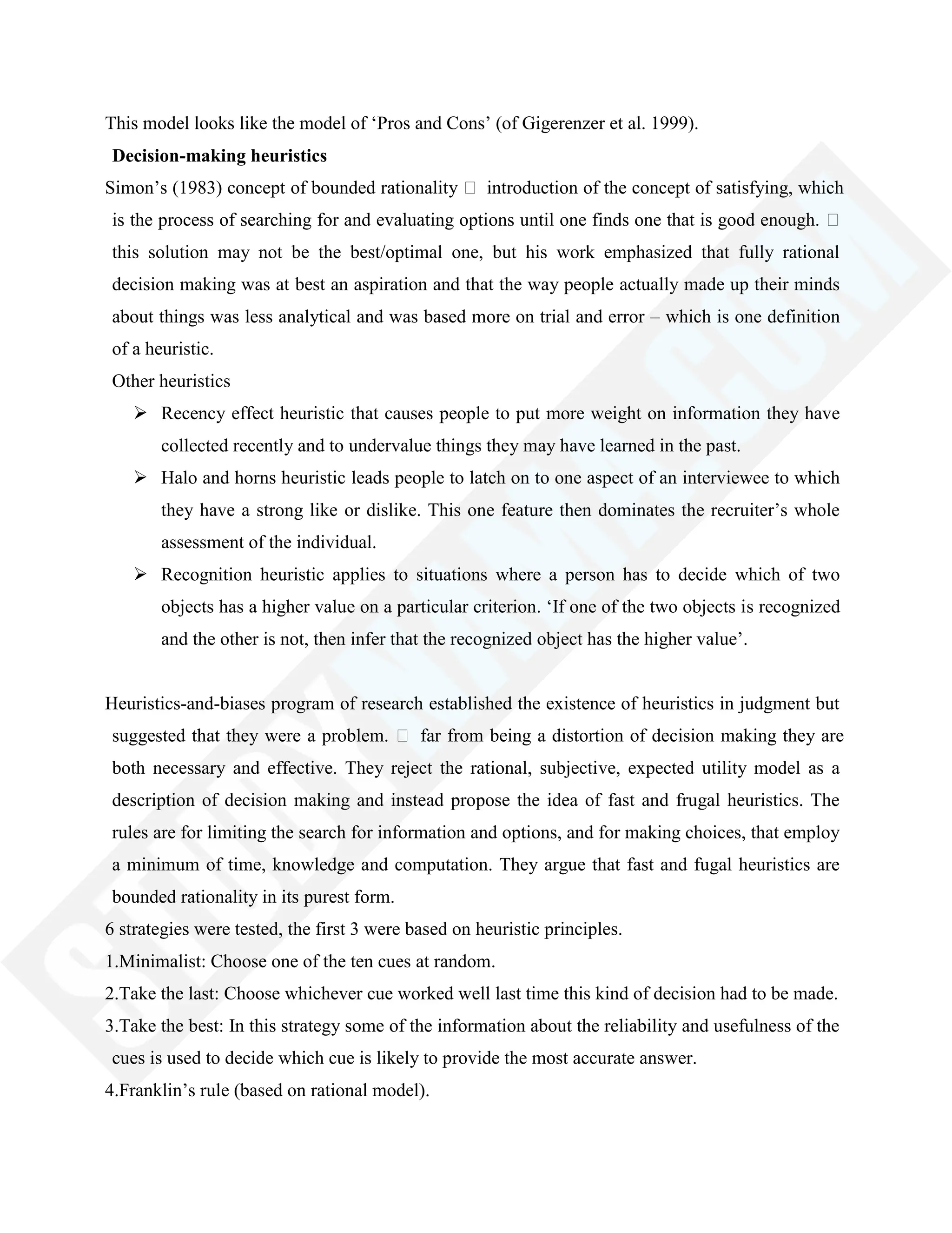This model looks like the model of ‗Pros and Cons‘ (of Gigerenzer et al. 1999).
Decision-making heuristics
Simon‘s (1983) concept of bounded rationality  introduction of the concept of satisfying, which
is the process of searching for and evaluating options until one finds one that is good enough. 
this solution may not be the best/optimal one, but his work emphasized that fully rational
decision making was at best an aspiration and that the way people actually made up their minds
about things was less analytical and was based more on trial and error – which is one definition
of a heuristic.
Other heuristics
 Recency effect heuristic that causes people to put more weight on information they have
collected recently and to undervalue things they may have learned in the past.
 Halo and horns heuristic leads people to latch on to one aspect of an interviewee to which
they have a strong like or dislike. This one feature then dominates the recruiter‘s whole
assessment of the individual.
 Recognition heuristic applies to situations where a person has to decide which of two
objects has a higher value on a particular criterion. ‗If one of the two objects is recognized
and the other is not, then infer that the recognized object has the higher value‘.
Heuristics-and-biases program of research established the existence of heuristics in judgment but
suggested that they were a problem.  far from being a distortion of decision making they are
both necessary and effective. They reject the rational, subjective, expected utility model as a
description of decision making and instead propose the idea of fast and frugal heuristics. The
rules are for limiting the search for information and options, and for making choices, that employ
a minimum of time, knowledge and computation. They argue that fast and fugal heuristics are
bounded rationality in its purest form.
6 strategies were tested, the first 3 were based on heuristic principles.
1.Minimalist: Choose one of the ten cues at random.
2.Take the last: Choose whichever cue worked well last time this kind of decision had to be made.
3.Take the best: In this strategy some of the information about the reliability and usefulness of the
cues is used to decide which cue is likely to provide the most accurate answer.
4.Franklin‘s rule (based on rational model).
 