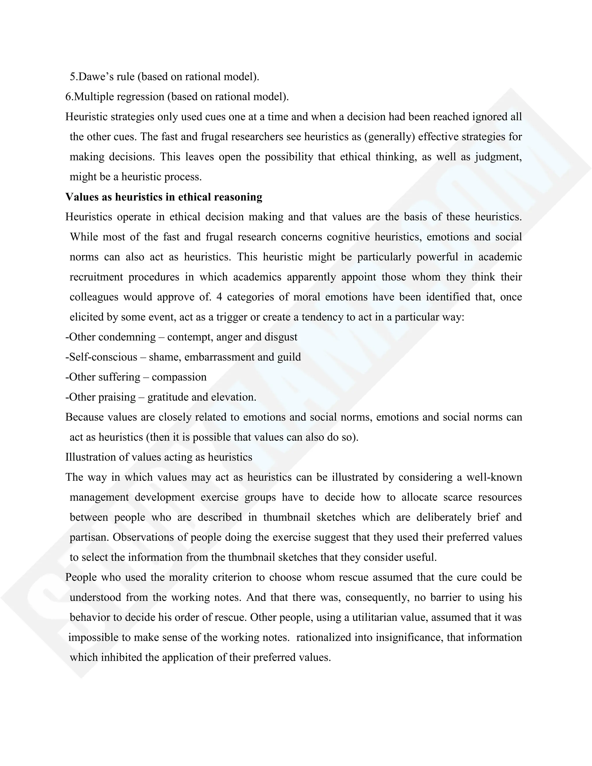 5.Dawe‘s rule (based on rational model).
6.Multiple regression (based on rational model).
Heuristic strategies only used cues one at a time and when a decision had been reached ignored all
the other cues. The fast and frugal researchers see heuristics as (generally) effective strategies for
making decisions. This leaves open the possibility that ethical thinking, as well as judgment,
might be a heuristic process.
Values as heuristics in ethical reasoning
Heuristics operate in ethical decision making and that values are the basis of these heuristics.
While most of the fast and frugal research concerns cognitive heuristics, emotions and social
norms can also act as heuristics. This heuristic might be particularly powerful in academic
recruitment procedures in which academics apparently appoint those whom they think their
colleagues would approve of. 4 categories of moral emotions have been identified that, once
elicited by some event, act as a trigger or create a tendency to act in a particular way:
-Other condemning – contempt, anger and disgust
-Self-conscious – shame, embarrassment and guild
-Other suffering – compassion
-Other praising – gratitude and elevation.
Because values are closely related to emotions and social norms, emotions and social norms can
act as heuristics (then it is possible that values can also do so).
Illustration of values acting as heuristics
The way in which values may act as heuristics can be illustrated by considering a well-known
management development exercise groups have to decide how to allocate scarce resources
between people who are described in thumbnail sketches which are deliberately brief and
partisan. Observations of people doing the exercise suggest that they used their preferred values
to select the information from the thumbnail sketches that they consider useful.
People who used the morality criterion to choose whom rescue assumed that the cure could be
understood from the working notes. And that there was, consequently, no barrier to using his
behavior to decide his order of rescue. Other people, using a utilitarian value, assumed that it was
impossible to make sense of the working notes. rationalized into insignificance, that information
which inhibited the application of their preferred values.
 