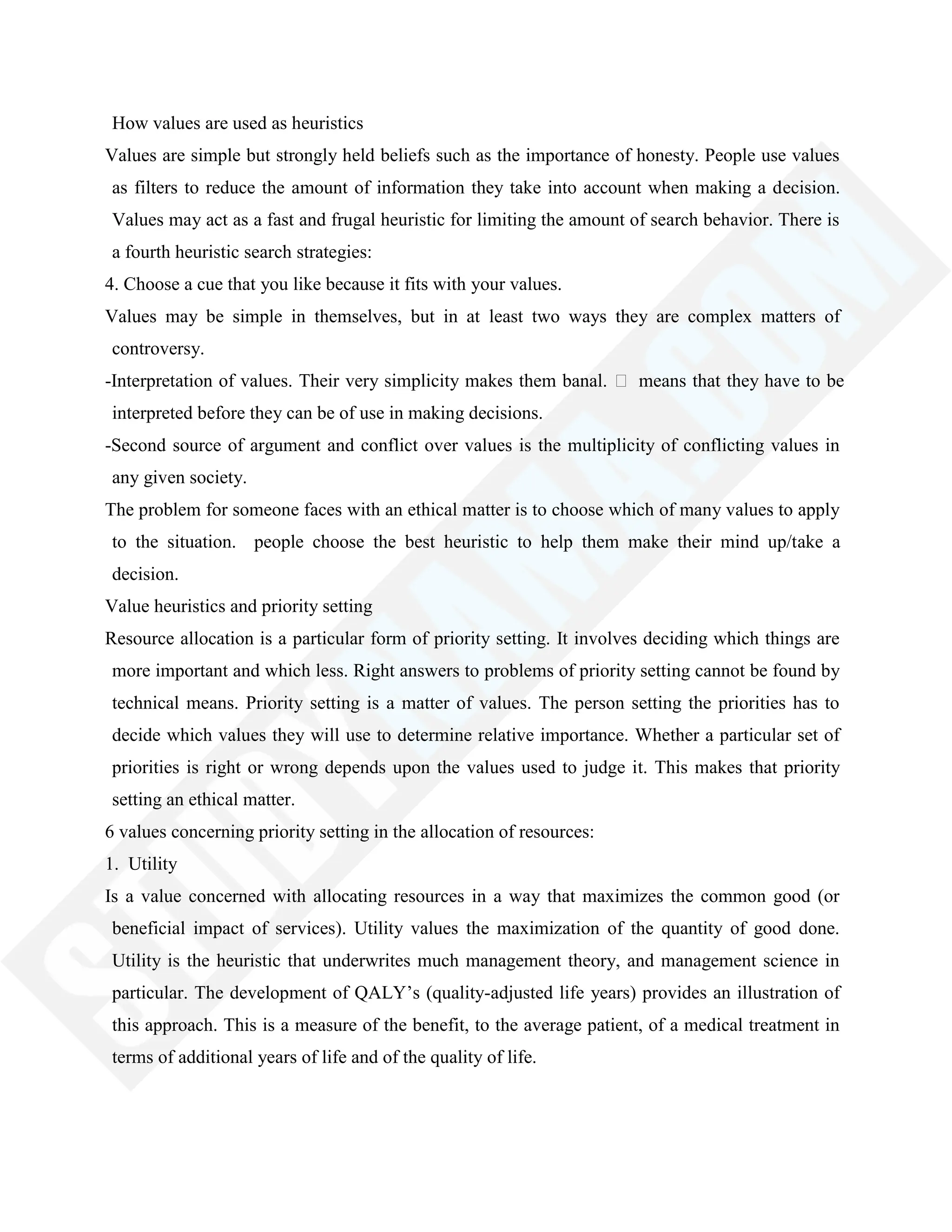 How values are used as heuristics
Values are simple but strongly held beliefs such as the importance of honesty. People use values
as filters to reduce the amount of information they take into account when making a decision.
Values may act as a fast and frugal heuristic for limiting the amount of search behavior. There is
a fourth heuristic search strategies:
4. Choose a cue that you like because it fits with your values.
Values may be simple in themselves, but in at least two ways they are complex matters of
controversy.
-Interpretation of values. Their very simplicity makes them banal.  means that they have to be
interpreted before they can be of use in making decisions.
-Second source of argument and conflict over values is the multiplicity of conflicting values in
any given society.
The problem for someone faces with an ethical matter is to choose which of many values to apply
to the situation. people choose the best heuristic to help them make their mind up/take a
decision.
Value heuristics and priority setting
Resource allocation is a particular form of priority setting. It involves deciding which things are
more important and which less. Right answers to problems of priority setting cannot be found by
technical means. Priority setting is a matter of values. The person setting the priorities has to
decide which values they will use to determine relative importance. Whether a particular set of
priorities is right or wrong depends upon the values used to judge it. This makes that priority
setting an ethical matter.
6 values concerning priority setting in the allocation of resources:
1. Utility
Is a value concerned with allocating resources in a way that maximizes the common good (or
beneficial impact of services). Utility values the maximization of the quantity of good done.
Utility is the heuristic that underwrites much management theory, and management science in
particular. The development of QALY‘s (quality-adjusted life years) provides an illustration of
this approach. This is a measure of the benefit, to the average patient, of a medical treatment in
terms of additional years of life and of the quality of life.
 