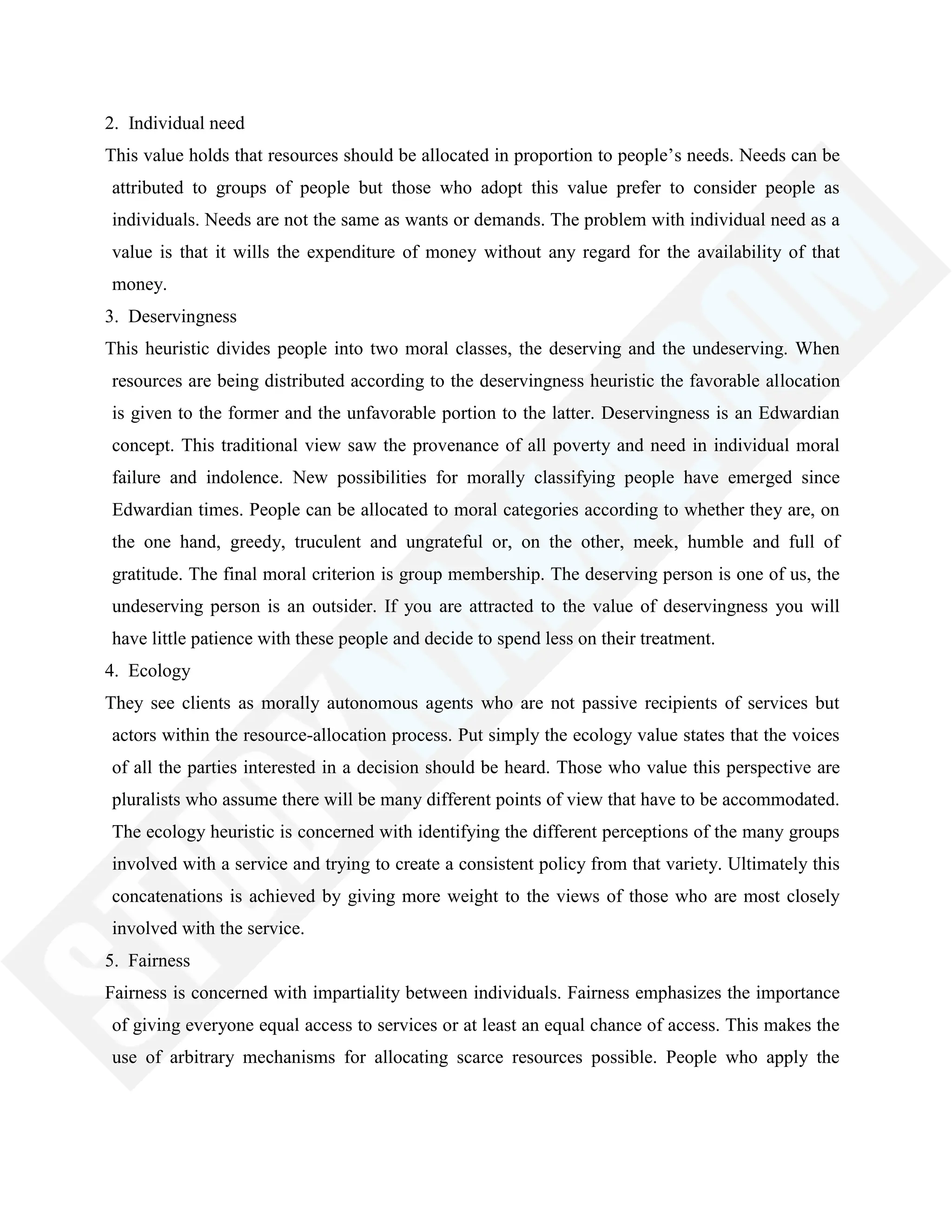 2. Individual need
This value holds that resources should be allocated in proportion to people‘s needs. Needs can be
attributed to groups of people but those who adopt this value prefer to consider people as
individuals. Needs are not the same as wants or demands. The problem with individual need as a
value is that it wills the expenditure of money without any regard for the availability of that
money.
3. Deservingness
This heuristic divides people into two moral classes, the deserving and the undeserving. When
resources are being distributed according to the deservingness heuristic the favorable allocation
is given to the former and the unfavorable portion to the latter. Deservingness is an Edwardian
concept. This traditional view saw the provenance of all poverty and need in individual moral
failure and indolence. New possibilities for morally classifying people have emerged since
Edwardian times. People can be allocated to moral categories according to whether they are, on
the one hand, greedy, truculent and ungrateful or, on the other, meek, humble and full of
gratitude. The final moral criterion is group membership. The deserving person is one of us, the
undeserving person is an outsider. If you are attracted to the value of deservingness you will
have little patience with these people and decide to spend less on their treatment.
4. Ecology
They see clients as morally autonomous agents who are not passive recipients of services but
actors within the resource-allocation process. Put simply the ecology value states that the voices
of all the parties interested in a decision should be heard. Those who value this perspective are
pluralists who assume there will be many different points of view that have to be accommodated.
The ecology heuristic is concerned with identifying the different perceptions of the many groups
involved with a service and trying to create a consistent policy from that variety. Ultimately this
concatenations is achieved by giving more weight to the views of those who are most closely
involved with the service.
5. Fairness
Fairness is concerned with impartiality between individuals. Fairness emphasizes the importance
of giving everyone equal access to services or at least an equal chance of access. This makes the
use of arbitrary mechanisms for allocating scarce resources possible. People who apply the
 